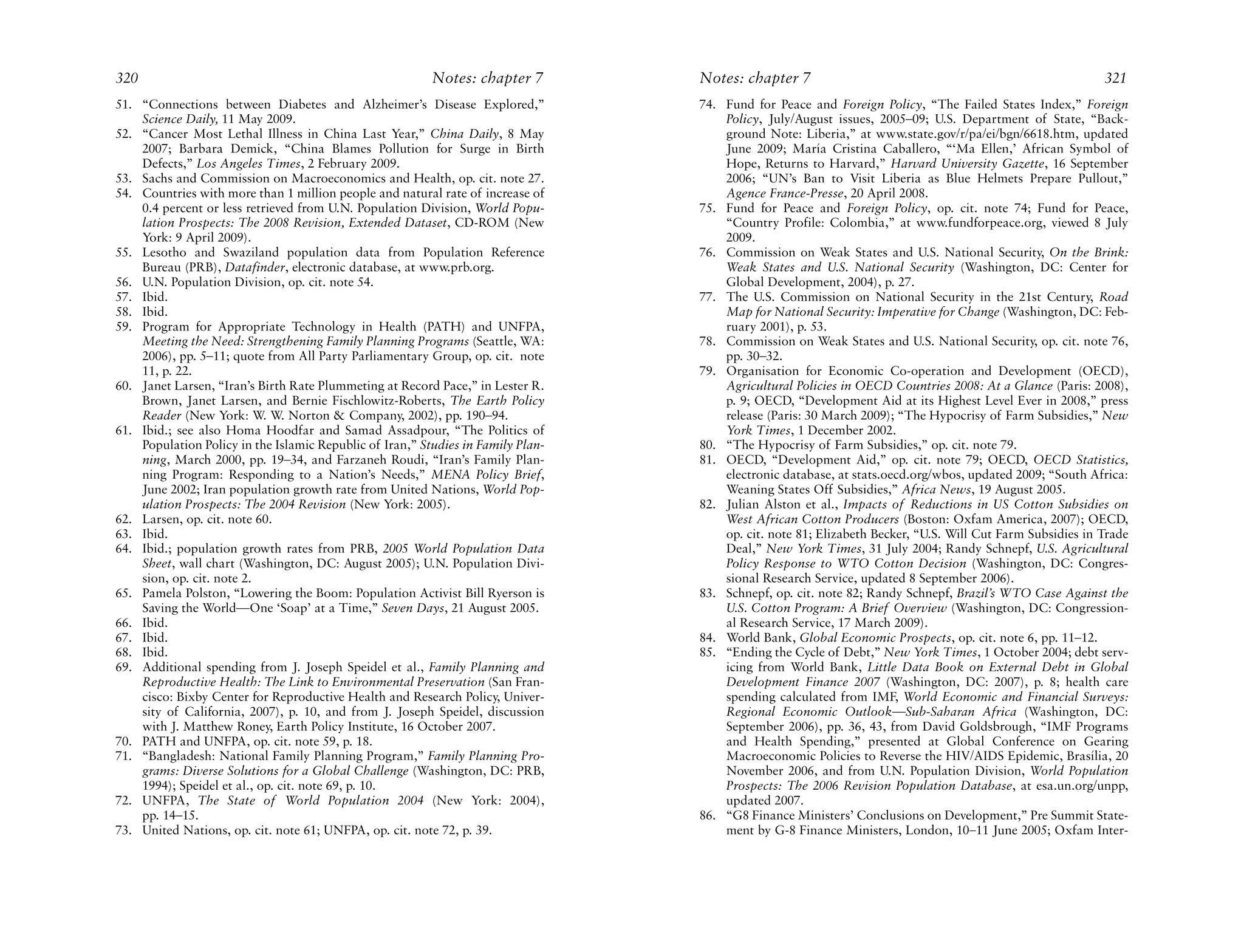 320                                                       Notes: chapter 7        Notes: chapter 7                                                         321
51. “Connections between Diabetes and Alzheimer’s Disease Explored,”              74. Fund for Peace and Foreign Policy, “The Failed States Index,” Foreign
    Science Daily, 11 May 2009.                                                       Policy, July/August issues, 2005–09; U.S. Department of State, “Back-
52. “Cancer Most Lethal Illness in China Last Year,” China Daily, 8 May               ground Note: Liberia,” at www.state.gov/r/pa/ei/bgn/6618.htm, updated
    2007; Barbara Demick, “China Blames Pollution for Surge in Birth                  June 2009; María Cristina Caballero, “‘Ma Ellen,’ African Symbol of
    Defects,” Los Angeles Times, 2 February 2009.                                     Hope, Returns to Harvard,” Harvard University Gazette, 16 September
53. Sachs and Commission on Macroeconomics and Health, op. cit. note 27.              2006; “UN’s Ban to Visit Liberia as Blue Helmets Prepare Pullout,”
54. Countries with more than 1 million people and natural rate of increase of         Agence France-Presse, 20 April 2008.
    0.4 percent or less retrieved from U.N. Population Division, World Popu-      75. Fund for Peace and Foreign Policy, op. cit. note 74; Fund for Peace,
    lation Prospects: The 2008 Revision, Extended Dataset, CD-ROM (New                “Country Profile: Colombia,” at www.fundforpeace.org, viewed 8 July
    York: 9 April 2009).                                                              2009.
55. Lesotho and Swaziland population data from Population Reference               76. Commission on Weak States and U.S. National Security, On the Brink:
    Bureau (PRB), Datafinder, electronic database, at www.prb.org.                    Weak States and U.S. National Security (Washington, DC: Center for
56. U.N. Population Division, op. cit. note 54.                                       Global Development, 2004), p. 27.
57. Ibid.                                                                         77. The U.S. Commission on National Security in the 21st Century, Road
58. Ibid.                                                                             Map for National Security: Imperative for Change (Washington, DC: Feb-
59. Program for Appropriate Technology in Health (PATH) and UNFPA,                    ruary 2001), p. 53.
    Meeting the Need: Strengthening Family Planning Programs (Seattle, WA:        78. Commission on Weak States and U.S. National Security, op. cit. note 76,
    2006), pp. 5–11; quote from All Party Parliamentary Group, op. cit. note          pp. 30–32.
    11, p. 22.                                                                    79. Organisation for Economic Co-operation and Development (OECD),
60. Janet Larsen, “Iran’s Birth Rate Plummeting at Record Pace,” in Lester R.         Agricultural Policies in OECD Countries 2008: At a Glance (Paris: 2008),
    Brown, Janet Larsen, and Bernie Fischlowitz-Roberts, The Earth Policy             p. 9; OECD, “Development Aid at its Highest Level Ever in 2008,” press
    Reader (New York: W. W. Norton & Company, 2002), pp. 190–94.                      release (Paris: 30 March 2009); “The Hypocrisy of Farm Subsidies,” New
61. Ibid.; see also Homa Hoodfar and Samad Assadpour, “The Politics of                York Times, 1 December 2002.
    Population Policy in the Islamic Republic of Iran,” Studies in Family Plan-   80. “The Hypocrisy of Farm Subsidies,” op. cit. note 79.
    ning, March 2000, pp. 19–34, and Farzaneh Roudi, “Iran’s Family Plan-         81. OECD, “Development Aid,” op. cit. note 79; OECD, OECD Statistics,
    ning Program: Responding to a Nation’s Needs,” MENA Policy Brief,                 electronic database, at stats.oecd.org/wbos, updated 2009; “South Africa:
    June 2002; Iran population growth rate from United Nations, World Pop-            Weaning States Off Subsidies,” Africa News, 19 August 2005.
    ulation Prospects: The 2004 Revision (New York: 2005).                        82. Julian Alston et al., Impacts of Reductions in US Cotton Subsidies on
62. Larsen, op. cit. note 60.                                                         West African Cotton Producers (Boston: Oxfam America, 2007); OECD,
63. Ibid.                                                                             op. cit. note 81; Elizabeth Becker, “U.S. Will Cut Farm Subsidies in Trade
64. Ibid.; population growth rates from PRB, 2005 World Population Data               Deal,” New York Times, 31 July 2004; Randy Schnepf, U.S. Agricultural
    Sheet, wall chart (Washington, DC: August 2005); U.N. Population Divi-            Policy Response to WTO Cotton Decision (Washington, DC: Congres-
    sion, op. cit. note 2.                                                            sional Research Service, updated 8 September 2006).
65. Pamela Polston, “Lowering the Boom: Population Activist Bill Ryerson is       83. Schnepf, op. cit. note 82; Randy Schnepf, Brazil’s WTO Case Against the
    Saving the World—One ‘Soap’ at a Time,” Seven Days, 21 August 2005.               U.S. Cotton Program: A Brief Overview (Washington, DC: Congression-
66. Ibid.                                                                             al Research Service, 17 March 2009).
67. Ibid.                                                                         84. World Bank, Global Economic Prospects, op. cit. note 6, pp. 11–12.
68. Ibid.                                                                         85. “Ending the Cycle of Debt,” New York Times, 1 October 2004; debt serv-
69. Additional spending from J. Joseph Speidel et al., Family Planning and            icing from World Bank, Little Data Book on External Debt in Global
    Reproductive Health: The Link to Environmental Preservation (San Fran-            Development Finance 2007 (Washington, DC: 2007), p. 8; health care
    cisco: Bixby Center for Reproductive Health and Research Policy, Univer-          spending calculated from IMF, World Economic and Financial Surveys:
    sity of California, 2007), p. 10, and from J. Joseph Speidel, discussion          Regional Economic Outlook—Sub-Saharan Africa (Washington, DC:
    with J. Matthew Roney, Earth Policy Institute, 16 October 2007.                   September 2006), pp. 36, 43, from David Goldsbrough, “IMF Programs
70. PATH and UNFPA, op. cit. note 59, p. 18.                                          and Health Spending,” presented at Global Conference on Gearing
71. “Bangladesh: National Family Planning Program,” Family Planning Pro-              Macroeconomic Policies to Reverse the HIV/AIDS Epidemic, Brasília, 20
    grams: Diverse Solutions for a Global Challenge (Washington, DC: PRB,             November 2006, and from U.N. Population Division, World Population
    1994); Speidel et al., op. cit. note 69, p. 10.                                   Prospects: The 2006 Revision Population Database, at esa.un.org/unpp,
72. UNFPA, The State of World Population 2004 (New York: 2004),                       updated 2007.
    pp. 14–15.                                                                    86. “G8 Finance Ministers’ Conclusions on Development,” Pre Summit State-
73. United Nations, op. cit. note 61; UNFPA, op. cit. note 72, p. 39.                 ment by G-8 Finance Ministers, London, 10–11 June 2005; Oxfam Inter-
 