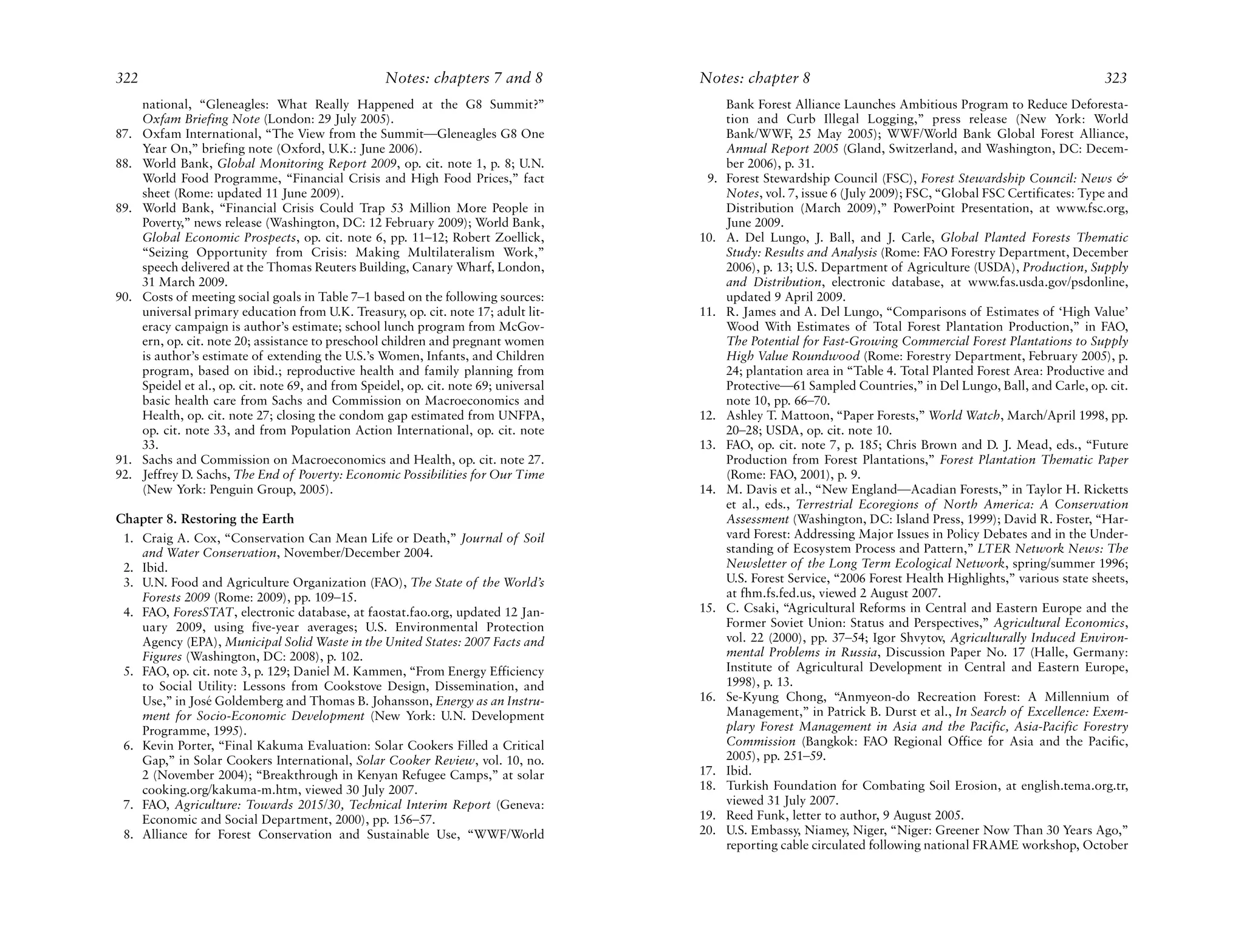 322                                                  Notes: chapters 7 and 8            Notes: chapter 8                                                            323
      national, “Gleneagles: What Really Happened at the G8 Summit?”                          Bank Forest Alliance Launches Ambitious Program to Reduce Deforesta-
      Oxfam Briefing Note (London: 29 July 2005).                                             tion and Curb Illegal Logging,” press release (New York: World
87.   Oxfam International, “The View from the Summit—Gleneagles G8 One                        Bank/WWF, 25 May 2005); WWF/World Bank Global Forest Alliance,
      Year On,” briefing note (Oxford, U.K.: June 2006).                                      Annual Report 2005 (Gland, Switzerland, and Washington, DC: Decem-
88.   World Bank, Global Monitoring Report 2009, op. cit. note 1, p. 8; U.N.                  ber 2006), p. 31.
      World Food Programme, “Financial Crisis and High Food Prices,” fact                9.   Forest Stewardship Council (FSC), Forest Stewardship Council: News &
      sheet (Rome: updated 11 June 2009).                                                     Notes, vol. 7, issue 6 (July 2009); FSC, “Global FSC Certificates: Type and
89.   World Bank, “Financial Crisis Could Trap 53 Million More People in                      Distribution (March 2009),” PowerPoint Presentation, at www.fsc.org,
      Poverty,” news release (Washington, DC: 12 February 2009); World Bank,                  June 2009.
      Global Economic Prospects, op. cit. note 6, pp. 11–12; Robert Zoellick,           10.   A. Del Lungo, J. Ball, and J. Carle, Global Planted Forests Thematic
      “Seizing Opportunity from Crisis: Making Multilateralism Work,”                         Study: Results and Analysis (Rome: FAO Forestry Department, December
      speech delivered at the Thomas Reuters Building, Canary Wharf, London,                  2006), p. 13; U.S. Department of Agriculture (USDA), Production, Supply
      31 March 2009.                                                                          and Distribution, electronic database, at www.fas.usda.gov/psdonline,
90.   Costs of meeting social goals in Table 7–1 based on the following sources:              updated 9 April 2009.
      universal primary education from U.K. Treasury, op. cit. note 17; adult lit-      11.   R. James and A. Del Lungo, “Comparisons of Estimates of ‘High Value’
      eracy campaign is author’s estimate; school lunch program from McGov-                   Wood With Estimates of Total Forest Plantation Production,” in FAO,
      ern, op. cit. note 20; assistance to preschool children and pregnant women              The Potential for Fast-Growing Commercial Forest Plantations to Supply
      is author’s estimate of extending the U.S.’s Women, Infants, and Children               High Value Roundwood (Rome: Forestry Department, February 2005), p.
      program, based on ibid.; reproductive health and family planning from                   24; plantation area in “Table 4. Total Planted Forest Area: Productive and
      Speidel et al., op. cit. note 69, and from Speidel, op. cit. note 69; universal         Protective—61 Sampled Countries,” in Del Lungo, Ball, and Carle, op. cit.
      basic health care from Sachs and Commission on Macroeconomics and                       note 10, pp. 66–70.
      Health, op. cit. note 27; closing the condom gap estimated from UNFPA,            12.   Ashley T. Mattoon, “Paper Forests,” World Watch, March/April 1998, pp.
      op. cit. note 33, and from Population Action International, op. cit. note               20–28; USDA, op. cit. note 10.
      33.                                                                               13.   FAO, op. cit. note 7, p. 185; Chris Brown and D. J. Mead, eds., “Future
91.   Sachs and Commission on Macroeconomics and Health, op. cit. note 27.                    Production from Forest Plantations,” Forest Plantation Thematic Paper
92.   Jeffrey D. Sachs, The End of Poverty: Economic Possibilities for Our Time               (Rome: FAO, 2001), p. 9.
      (New York: Penguin Group, 2005).                                                  14.   M. Davis et al., “New England—Acadian Forests,” in Taylor H. Ricketts
                                                                                              et al., eds., Terrestrial Ecoregions of North America: A Conservation
Chapter 8. Restoring the Earth                                                                Assessment (Washington, DC: Island Press, 1999); David R. Foster, “Har-
 1. Craig A. Cox, “Conservation Can Mean Life or Death,” Journal of Soil                      vard Forest: Addressing Major Issues in Policy Debates and in the Under-
    and Water Conservation, November/December 2004.                                           standing of Ecosystem Process and Pattern,” LTER Network News: The
 2. Ibid.                                                                                     Newsletter of the Long Term Ecological Network, spring/summer 1996;
 3. U.N. Food and Agriculture Organization (FAO), The State of the World’s                    U.S. Forest Service, “2006 Forest Health Highlights,” various state sheets,
    Forests 2009 (Rome: 2009), pp. 109–15.                                                    at fhm.fs.fed.us, viewed 2 August 2007.
 4. FAO, ForesSTAT, electronic database, at faostat.fao.org, updated 12 Jan-            15.   C. Csaki, “Agricultural Reforms in Central and Eastern Europe and the
    uary 2009, using five-year averages; U.S. Environmental Protection                        Former Soviet Union: Status and Perspectives,” Agricultural Economics,
    Agency (EPA), Municipal Solid Waste in the United States: 2007 Facts and                  vol. 22 (2000), pp. 37–54; Igor Shvytov, Agriculturally Induced Environ-
    Figures (Washington, DC: 2008), p. 102.                                                   mental Problems in Russia, Discussion Paper No. 17 (Halle, Germany:
 5. FAO, op. cit. note 3, p. 129; Daniel M. Kammen, “From Energy Efficiency                   Institute of Agricultural Development in Central and Eastern Europe,
    to Social Utility: Lessons from Cookstove Design, Dissemination, and                      1998), p. 13.
    Use,” in José Goldemberg and Thomas B. Johansson, Energy as an Instru-              16.   Se-Kyung Chong, “Anmyeon-do Recreation Forest: A Millennium of
    ment for Socio-Economic Development (New York: U.N. Development                           Management,” in Patrick B. Durst et al., In Search of Excellence: Exem-
    Programme, 1995).                                                                         plary Forest Management in Asia and the Pacific, Asia-Pacific Forestry
 6. Kevin Porter, “Final Kakuma Evaluation: Solar Cookers Filled a Critical                   Commission (Bangkok: FAO Regional Office for Asia and the Pacific,
    Gap,” in Solar Cookers International, Solar Cooker Review, vol. 10, no.                   2005), pp. 251–59.
    2 (November 2004); “Breakthrough in Kenyan Refugee Camps,” at solar                 17.   Ibid.
    cooking.org/kakuma-m.htm, viewed 30 July 2007.                                      18.   Turkish Foundation for Combating Soil Erosion, at english.tema.org.tr,
 7. FAO, Agriculture: Towards 2015/30, Technical Interim Report (Geneva:                      viewed 31 July 2007.
    Economic and Social Department, 2000), pp. 156–57.                                  19.   Reed Funk, letter to author, 9 August 2005.
 8. Alliance for Forest Conservation and Sustainable Use, “WWF/World                    20.   U.S. Embassy, Niamey, Niger, “Niger: Greener Now Than 30 Years Ago,”
                                                                                              reporting cable circulated following national FRAME workshop, October
 