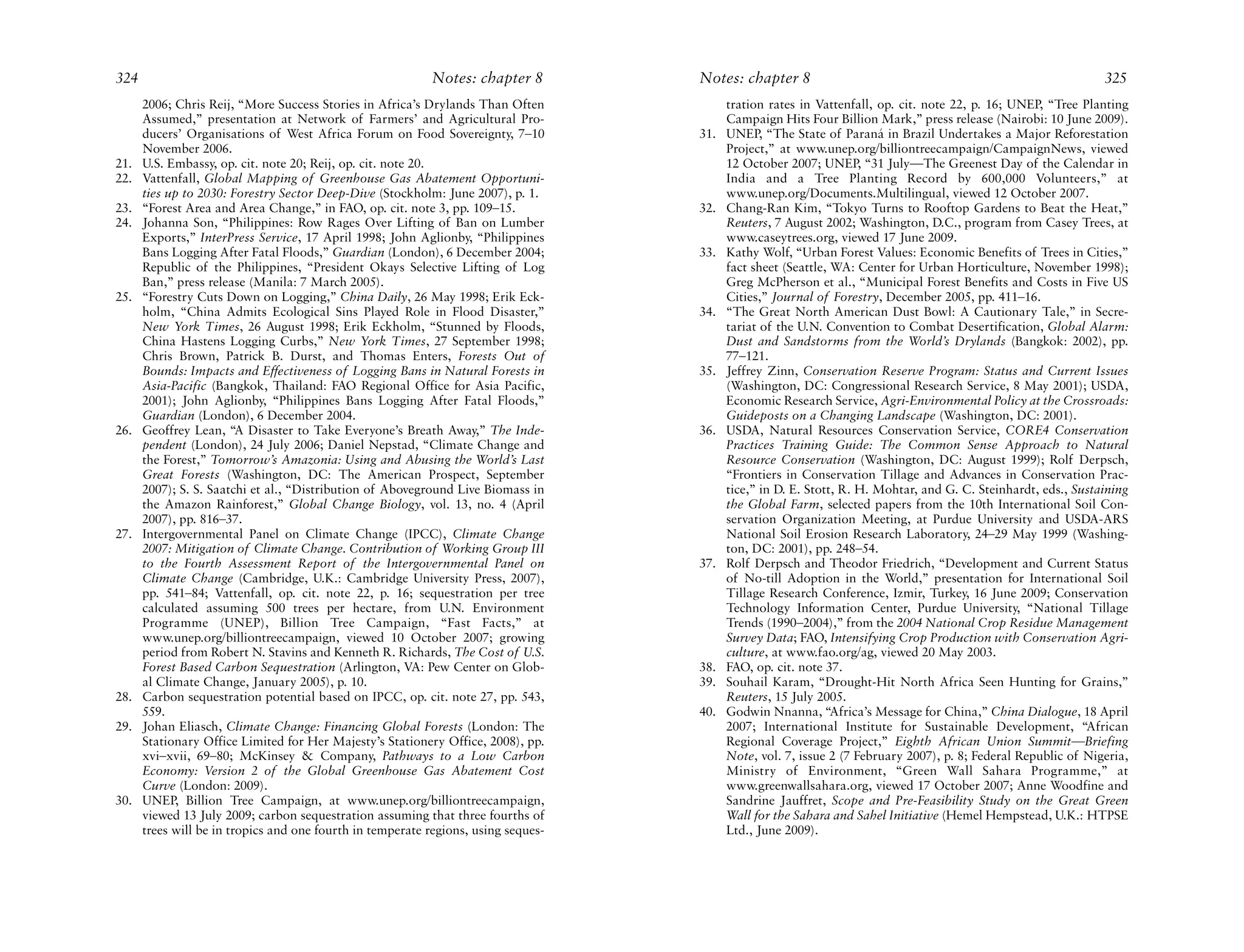 324                                                         Notes: chapter 8        Notes: chapter 8                                                            325
      2006; Chris Reij, “More Success Stories in Africa’s Drylands Than Often             tration rates in Vattenfall, op. cit. note 22, p. 16; UNEP, “Tree Planting
      Assumed,” presentation at Network of Farmers’ and Agricultural Pro-                 Campaign Hits Four Billion Mark,” press release (Nairobi: 10 June 2009).
      ducers’ Organisations of West Africa Forum on Food Sovereignty, 7–10          31.   UNEP, “The State of Paraná in Brazil Undertakes a Major Reforestation
      November 2006.                                                                      Project,” at www.unep.org/billiontreecampaign/CampaignNews, viewed
21.   U.S. Embassy, op. cit. note 20; Reij, op. cit. note 20.                             12 October 2007; UNEP, “31 July—The Greenest Day of the Calendar in
22.   Vattenfall, Global Mapping of Greenhouse Gas Abatement Opportuni-                   India and a Tree Planting Record by 600,000 Volunteers,” at
      ties up to 2030: Forestry Sector Deep-Dive (Stockholm: June 2007), p. 1.            www.unep.org/Documents.Multilingual, viewed 12 October 2007.
23.   “Forest Area and Area Change,” in FAO, op. cit. note 3, pp. 109–15.           32.   Chang-Ran Kim, “Tokyo Turns to Rooftop Gardens to Beat the Heat,”
24.   Johanna Son, “Philippines: Row Rages Over Lifting of Ban on Lumber                  Reuters, 7 August 2002; Washington, D.C., program from Casey Trees, at
      Exports,” InterPress Service, 17 April 1998; John Aglionby, “Philippines            www.caseytrees.org, viewed 17 June 2009.
      Bans Logging After Fatal Floods,” Guardian (London), 6 December 2004;         33.   Kathy Wolf, “Urban Forest Values: Economic Benefits of Trees in Cities,”
      Republic of the Philippines, “President Okays Selective Lifting of Log              fact sheet (Seattle, WA: Center for Urban Horticulture, November 1998);
      Ban,” press release (Manila: 7 March 2005).                                         Greg McPherson et al., “Municipal Forest Benefits and Costs in Five US
25.   “Forestry Cuts Down on Logging,” China Daily, 26 May 1998; Erik Eck-                Cities,” Journal of Forestry, December 2005, pp. 411–16.
      holm, “China Admits Ecological Sins Played Role in Flood Disaster,”           34.   “The Great North American Dust Bowl: A Cautionary Tale,” in Secre-
      New York Times, 26 August 1998; Erik Eckholm, “Stunned by Floods,                   tariat of the U.N. Convention to Combat Desertification, Global Alarm:
      China Hastens Logging Curbs,” New York Times, 27 September 1998;                    Dust and Sandstorms from the World’s Drylands (Bangkok: 2002), pp.
      Chris Brown, Patrick B. Durst, and Thomas Enters, Forests Out of                    77–121.
      Bounds: Impacts and Effectiveness of Logging Bans in Natural Forests in       35.   Jeffrey Zinn, Conservation Reserve Program: Status and Current Issues
      Asia-Pacific (Bangkok, Thailand: FAO Regional Office for Asia Pacific,              (Washington, DC: Congressional Research Service, 8 May 2001); USDA,
      2001); John Aglionby, “Philippines Bans Logging After Fatal Floods,”                Economic Research Service, Agri-Environmental Policy at the Crossroads:
      Guardian (London), 6 December 2004.                                                 Guideposts on a Changing Landscape (Washington, DC: 2001).
26.   Geoffrey Lean, “A Disaster to Take Everyone’s Breath Away,” The Inde-         36.   USDA, Natural Resources Conservation Service, CORE4 Conservation
      pendent (London), 24 July 2006; Daniel Nepstad, “Climate Change and                 Practices Training Guide: The Common Sense Approach to Natural
      the Forest,” Tomorrow’s Amazonia: Using and Abusing the World’s Last                Resource Conservation (Washington, DC: August 1999); Rolf Derpsch,
      Great Forests (Washington, DC: The American Prospect, September                     “Frontiers in Conservation Tillage and Advances in Conservation Prac-
      2007); S. S. Saatchi et al., “Distribution of Aboveground Live Biomass in           tice,” in D. E. Stott, R. H. Mohtar, and G. C. Steinhardt, eds., Sustaining
      the Amazon Rainforest,” Global Change Biology, vol. 13, no. 4 (April                the Global Farm, selected papers from the 10th International Soil Con-
      2007), pp. 816–37.                                                                  servation Organization Meeting, at Purdue University and USDA-ARS
27.   Intergovernmental Panel on Climate Change (IPCC), Climate Change                    National Soil Erosion Research Laboratory, 24–29 May 1999 (Washing-
      2007: Mitigation of Climate Change. Contribution of Working Group III               ton, DC: 2001), pp. 248–54.
      to the Fourth Assessment Report of the Intergovernmental Panel on             37.   Rolf Derpsch and Theodor Friedrich, “Development and Current Status
      Climate Change (Cambridge, U.K.: Cambridge University Press, 2007),                 of No-till Adoption in the World,” presentation for International Soil
      pp. 541–84; Vattenfall, op. cit. note 22, p. 16; sequestration per tree             Tillage Research Conference, Izmir, Turkey, 16 June 2009; Conservation
      calculated assuming 500 trees per hectare, from U.N. Environment                    Technology Information Center, Purdue University, “National Tillage
      Programme (UNEP), Billion Tree Campaign, “Fast Facts,” at                           Trends (1990–2004),” from the 2004 National Crop Residue Management
      www.unep.org/billiontreecampaign, viewed 10 October 2007; growing                   Survey Data; FAO, Intensifying Crop Production with Conservation Agri-
      period from Robert N. Stavins and Kenneth R. Richards, The Cost of U.S.             culture, at www.fao.org/ag, viewed 20 May 2003.
      Forest Based Carbon Sequestration (Arlington, VA: Pew Center on Glob-         38.   FAO, op. cit. note 37.
      al Climate Change, January 2005), p. 10.                                      39.   Souhail Karam, “Drought-Hit North Africa Seen Hunting for Grains,”
28.   Carbon sequestration potential based on IPCC, op. cit. note 27, pp. 543,            Reuters, 15 July 2005.
      559.                                                                          40.   Godwin Nnanna, “Africa’s Message for China,” China Dialogue, 18 April
29.   Johan Eliasch, Climate Change: Financing Global Forests (London: The                2007; International Institute for Sustainable Development, “African
      Stationary Office Limited for Her Majesty’s Stationery Office, 2008), pp.           Regional Coverage Project,” Eighth African Union Summit—Briefing
      xvi–xvii, 69–80; McKinsey & Company, Pathways to a Low Carbon                       Note, vol. 7, issue 2 (7 February 2007), p. 8; Federal Republic of Nigeria,
      Economy: Version 2 of the Global Greenhouse Gas Abatement Cost                      Ministry of Environment, “Green Wall Sahara Programme,” at
      Curve (London: 2009).                                                               www.greenwallsahara.org, viewed 17 October 2007; Anne Woodfine and
30.   UNEP, Billion Tree Campaign, at www.unep.org/billiontreecampaign,                   Sandrine Jauffret, Scope and Pre-Feasibility Study on the Great Green
      viewed 13 July 2009; carbon sequestration assuming that three fourths of            Wall for the Sahara and Sahel Initiative (Hemel Hempstead, U.K.: HTPSE
      trees will be in tropics and one fourth in temperate regions, using seques-         Ltd., June 2009).
 