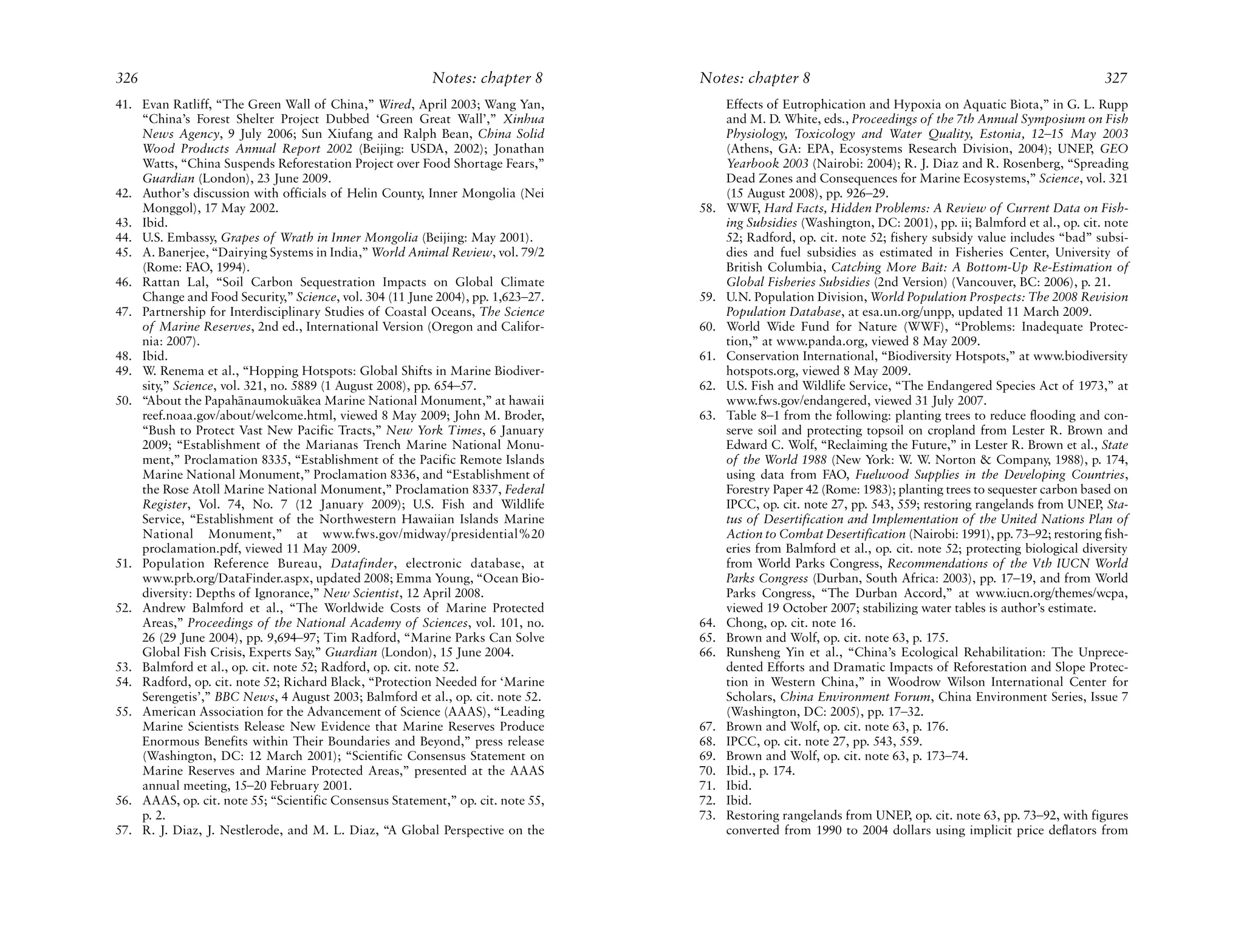 326                                                       Notes: chapter 8        Notes: chapter 8                                                              327
41. Evan Ratliff, “The Green Wall of China,” Wired, April 2003; Wang Yan,               Effects of Eutrophication and Hypoxia on Aquatic Biota,” in G. L. Rupp
    “China’s Forest Shelter Project Dubbed ‘Green Great Wall’,” Xinhua                  and M. D. White, eds., Proceedings of the 7th Annual Symposium on Fish
    News Agency, 9 July 2006; Sun Xiufang and Ralph Bean, China Solid                   Physiology, Toxicology and Water Quality, Estonia, 12–15 May 2003
    Wood Products Annual Report 2002 (Beijing: USDA, 2002); Jonathan                    (Athens, GA: EPA, Ecosystems Research Division, 2004); UNEP, GEO
    Watts, “China Suspends Reforestation Project over Food Shortage Fears,”             Yearbook 2003 (Nairobi: 2004); R. J. Diaz and R. Rosenberg, “Spreading
    Guardian (London), 23 June 2009.                                                    Dead Zones and Consequences for Marine Ecosystems,” Science, vol. 321
42. Author’s discussion with officials of Helin County, Inner Mongolia (Nei             (15 August 2008), pp. 926–29.
    Monggol), 17 May 2002.                                                        58.   WWF, Hard Facts, Hidden Problems: A Review of Current Data on Fish-
43. Ibid.                                                                               ing Subsidies (Washington, DC: 2001), pp. ii; Balmford et al., op. cit. note
44. U.S. Embassy, Grapes of Wrath in Inner Mongolia (Beijing: May 2001).                52; Radford, op. cit. note 52; fishery subsidy value includes “bad” subsi-
45. A. Banerjee, “Dairying Systems in India,” World Animal Review, vol. 79/2            dies and fuel subsidies as estimated in Fisheries Center, University of
    (Rome: FAO, 1994).                                                                  British Columbia, Catching More Bait: A Bottom-Up Re-Estimation of
46. Rattan Lal, “Soil Carbon Sequestration Impacts on Global Climate                    Global Fisheries Subsidies (2nd Version) (Vancouver, BC: 2006), p. 21.
    Change and Food Security,” Science, vol. 304 (11 June 2004), pp. 1,623–27.    59.   U.N. Population Division, World Population Prospects: The 2008 Revision
47. Partnership for Interdisciplinary Studies of Coastal Oceans, The Science            Population Database, at esa.un.org/unpp, updated 11 March 2009.
    of Marine Reserves, 2nd ed., International Version (Oregon and Califor-       60.   World Wide Fund for Nature (WWF), “Problems: Inadequate Protec-
    nia: 2007).                                                                         tion,” at www.panda.org, viewed 8 May 2009.
48. Ibid.                                                                         61.   Conservation International, “Biodiversity Hotspots,” at www.biodiversity
49. W. Renema et al., “Hopping Hotspots: Global Shifts in Marine Biodiver-              hotspots.org, viewed 8 May 2009.
    sity,” Science, vol. 321, no. 5889 (1 August 2008), pp. 654–57.               62.   U.S. Fish and Wildlife Service, “The Endangered Species Act of 1973,” at
50. “About the Papah¯ naumoku¯ kea Marine National Monument,” at hawaii
                       a           a                                                    www.fws.gov/endangered, viewed 31 July 2007.
    reef.noaa.gov/about/welcome.html, viewed 8 May 2009; John M. Broder,          63.   Table 8–1 from the following: planting trees to reduce flooding and con-
    “Bush to Protect Vast New Pacific Tracts,” New York Times, 6 January                serve soil and protecting topsoil on cropland from Lester R. Brown and
    2009; “Establishment of the Marianas Trench Marine National Monu-                   Edward C. Wolf, “Reclaiming the Future,” in Lester R. Brown et al., State
    ment,” Proclamation 8335, “Establishment of the Pacific Remote Islands              of the World 1988 (New York: W. W. Norton & Company, 1988), p. 174,
    Marine National Monument,” Proclamation 8336, and “Establishment of                 using data from FAO, Fuelwood Supplies in the Developing Countries,
    the Rose Atoll Marine National Monument,” Proclamation 8337, Federal                Forestry Paper 42 (Rome: 1983); planting trees to sequester carbon based on
    Register, Vol. 74, No. 7 (12 January 2009); U.S. Fish and Wildlife                  IPCC, op. cit. note 27, pp. 543, 559; restoring rangelands from UNEP, Sta-
    Service, “Establishment of the Northwestern Hawaiian Islands Marine                 tus of Desertification and Implementation of the United Nations Plan of
    National Monument,” at www.fws.gov/midway/presidential%20                           Action to Combat Desertification (Nairobi: 1991), pp. 73–92; restoring fish-
    proclamation.pdf, viewed 11 May 2009.                                               eries from Balmford et al., op. cit. note 52; protecting biological diversity
51. Population Reference Bureau, Datafinder, electronic database, at                    from World Parks Congress, Recommendations of the Vth IUCN World
    www.prb.org/DataFinder.aspx, updated 2008; Emma Young, “Ocean Bio-                  Parks Congress (Durban, South Africa: 2003), pp. 17–19, and from World
    diversity: Depths of Ignorance,” New Scientist, 12 April 2008.                      Parks Congress, “The Durban Accord,” at www.iucn.org/themes/wcpa,
52. Andrew Balmford et al., “The Worldwide Costs of Marine Protected                    viewed 19 October 2007; stabilizing water tables is author’s estimate.
    Areas,” Proceedings of the National Academy of Sciences, vol. 101, no.        64.   Chong, op. cit. note 16.
    26 (29 June 2004), pp. 9,694–97; Tim Radford, “Marine Parks Can Solve         65.   Brown and Wolf, op. cit. note 63, p. 175.
    Global Fish Crisis, Experts Say,” Guardian (London), 15 June 2004.            66.   Runsheng Yin et al., “China’s Ecological Rehabilitation: The Unprece-
53. Balmford et al., op. cit. note 52; Radford, op. cit. note 52.                       dented Efforts and Dramatic Impacts of Reforestation and Slope Protec-
54. Radford, op. cit. note 52; Richard Black, “Protection Needed for ‘Marine            tion in Western China,” in Woodrow Wilson International Center for
    Serengetis’,” BBC News, 4 August 2003; Balmford et al., op. cit. note 52.           Scholars, China Environment Forum, China Environment Series, Issue 7
55. American Association for the Advancement of Science (AAAS), “Leading                (Washington, DC: 2005), pp. 17–32.
    Marine Scientists Release New Evidence that Marine Reserves Produce           67.   Brown and Wolf, op. cit. note 63, p. 176.
    Enormous Benefits within Their Boundaries and Beyond,” press release          68.   IPCC, op. cit. note 27, pp. 543, 559.
    (Washington, DC: 12 March 2001); “Scientific Consensus Statement on           69.   Brown and Wolf, op. cit. note 63, p. 173–74.
    Marine Reserves and Marine Protected Areas,” presented at the AAAS            70.   Ibid., p. 174.
    annual meeting, 15–20 February 2001.                                          71.   Ibid.
56. AAAS, op. cit. note 55; “Scientific Consensus Statement,” op. cit. note 55,   72.   Ibid.
    p. 2.                                                                         73.   Restoring rangelands from UNEP, op. cit. note 63, pp. 73–92, with figures
57. R. J. Diaz, J. Nestlerode, and M. L. Diaz, “A Global Perspective on the             converted from 1990 to 2004 dollars using implicit price deflators from
 