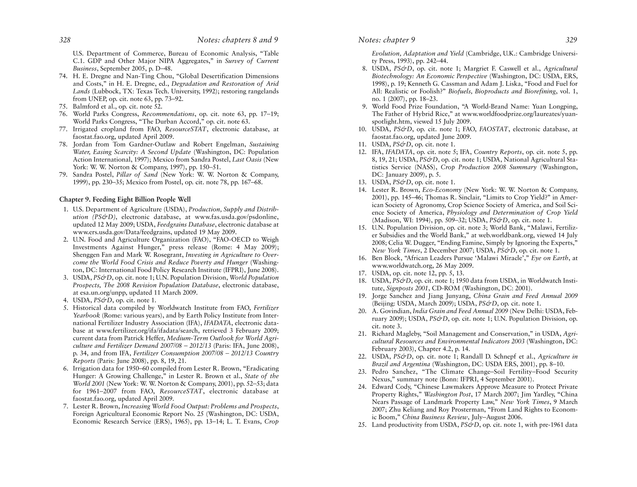 328                                              Notes: chapters 8 and 9         Notes: chapter 9                                                           329
      U.S. Department of Commerce, Bureau of Economic Analysis, “Table                 Evolution, Adaptation and Yield (Cambridge, U.K.: Cambridge Universi-
      C.1. GDP and Other Major NIPA Aggregates,” in Survey of Current                  ty Press, 1993), pp. 242–44.
      Business, September 2005, p. D–48.                                          8.   USDA, PS&D, op. cit. note 1; Margriet F. Caswell et al., Agricultural
74.   H. E. Dregne and Nan-Ting Chou, “Global Desertification Dimensions               Biotechnology: An Economic Perspective (Washington, DC: USDA, ERS,
      and Costs,” in H. E. Dregne, ed., Degradation and Restoration of Arid            1998), p. 19; Kenneth G. Cassman and Adam J. Liska, “Food and Fuel for
      Lands (Lubbock, TX: Texas Tech. University, 1992); restoring rangelands          All: Realistic or Foolish?” Biofuels, Bioproducts and Biorefining, vol. 1,
      from UNEP, op. cit. note 63, pp. 73–92.                                          no. 1 (2007), pp. 18–23.
75.   Balmford et al., op. cit. note 52.                                          9.   World Food Prize Foundation, “A World-Brand Name: Yuan Longping,
76.   World Parks Congress, Recommendations, op. cit. note 63, pp. 17–19;              The Father of Hybrid Rice,” at www.worldfoodprize.org/laureates/yuan-
      World Parks Congress, “The Durban Accord,” op. cit. note 63.                     spotlight.htm, viewed 15 July 2009.
77.   Irrigated cropland from FAO, ResourceSTAT, electronic database, at         10.   USDA, PS&D, op. cit. note 1; FAO, FAOSTAT, electronic database, at
      faostat.fao.org, updated April 2009.                                             faostat.fao.org, updated June 2009.
78.   Jordan from Tom Gardner-Outlaw and Robert Engelman, Sustaining             11.   USDA, PS&D, op. cit. note 1.
      Water, Easing Scarcity: A Second Update (Washington, DC: Population        12.   IFA, IFADATA, op. cit. note 5; IFA, Country Reports, op. cit. note 5, pp.
      Action International, 1997); Mexico from Sandra Postel, Last Oasis (New          8, 19, 21; USDA, PS&D, op. cit. note 1; USDA, National Agricultural Sta-
      York: W. W. Norton & Company, 1997), pp. 150–51.                                 tistics Service (NASS), Crop Production 2008 Summary (Washington,
79.   Sandra Postel, Pillar of Sand (New York: W. W. Norton & Company,                 DC: January 2009), p. 5.
      1999), pp. 230–35; Mexico from Postel, op. cit. note 78, pp. 167–68.       13.   USDA, PS&D, op. cit. note 1.
                                                                                 14.   Lester R. Brown, Eco-Economy (New York: W. W. Norton & Company,
Chapter 9. Feeding Eight Billion People Well                                           2001), pp. 145–46; Thomas R. Sinclair, “Limits to Crop Yield?” in Amer-
                                                                                       ican Society of Agronomy, Crop Science Society of America, and Soil Sci-
 1. U.S. Department of Agriculture (USDA), Production, Supply and Distrib-             ence Society of America, Physiology and Determination of Crop Yield
    ution (PS&D), electronic database, at www.fas.usda.gov/psdonline,                  (Madison, WI: 1994), pp. 509–32; USDA, PS&D, op. cit. note 1.
    updated 12 May 2009; USDA, Feedgrains Database, electronic database at       15.   U.N. Population Division, op. cit. note 3; World Bank, “Malawi, Fertiliz-
    www.ers.usda.gov/Data/feedgrains, updated 19 May 2009.                             er Subsidies and the World Bank,” at web.worldbank.org, viewed 14 July
 2. U.N. Food and Agriculture Organization (FAO), “FAO-OECD to Weigh                   2008; Celia W. Dugger, “Ending Famine, Simply by Ignoring the Experts,”
    Investments Against Hunger,” press release (Rome: 4 May 2009);                     New York Times, 2 December 2007; USDA, PS&D, op. cit. note 1.
    Shenggen Fan and Mark W. Rosegrant, Investing in Agriculture to Over-        16.   Ben Block, “African Leaders Pursue ‘Malawi Miracle’,” Eye on Earth, at
    come the World Food Crisis and Reduce Poverty and Hunger (Washing-                 www.worldwatch.org, 26 May 2009.
    ton, DC: International Food Policy Research Institute (IFPRI), June 2008).   17.   USDA, op. cit. note 12, pp. 5, 13.
 3. USDA, PS&D, op. cit. note 1; U.N. Population Division, World Population      18.   USDA, PS&D, op. cit. note 1; 1950 data from USDA, in Worldwatch Insti-
    Prospects, The 2008 Revision Population Database, electronic database,             tute, Signposts 2001, CD-ROM (Washington, DC: 2001).
    at esa.un.org/unpp, updated 11 March 2009.                                   19.   Jorge Sanchez and Jiang Junyang, China Grain and Feed Annual 2009
 4. USDA, PS&D, op. cit. note 1.                                                       (Beijing: USDA, March 2009); USDA, PS&D, op. cit. note 1.
 5. Historical data compiled by Worldwatch Institute from FAO, Fertilizer        20.   A. Govindian, India Grain and Feed Annual 2009 (New Delhi: USDA, Feb-
    Yearbook (Rome: various years), and by Earth Policy Institute from Inter-          ruary 2009); USDA, PS&D, op. cit. note 1; U.N. Population Division, op.
    national Fertilizer Industry Association (IFA), IFADATA, electronic data-          cit. note 3.
    base at www.fertilizer.org/ifa/ifadata/search, retrieved 3 February 2009;    21.   Richard Magleby, “Soil Management and Conservation,” in USDA, Agri-
    current data from Patrick Heffer, Medium-Term Outlook for World Agri-              cultural Resources and Environmental Indicators 2003 (Washington, DC:
    culture and Fertilizer Demand 2007/08 – 2012/13 (Paris: IFA, June 2008),           February 2003), Chapter 4.2, p. 14.
    p. 34, and from IFA, Fertilizer Consumption 2007/08 – 2012/13 Country        22.   USDA, PS&D, op. cit. note 1; Randall D. Schnepf et al., Agriculture in
    Reports (Paris: June 2008), pp. 8, 19, 21.                                         Brazil and Argentina (Washington, DC: USDA ERS, 2001), pp. 8–10.
 6. Irrigation data for 1950–60 compiled from Lester R. Brown, “Eradicating      23.   Pedro Sanchez, “The Climate Change–Soil Fertility–Food Security
    Hunger: A Growing Challenge,” in Lester R. Brown et al., State of the              Nexus,” summary note (Bonn: IFPRI, 4 September 2001).
    World 2001 (New York: W. W. Norton & Company, 2001), pp. 52–53; data         24.   Edward Cody, “Chinese Lawmakers Approve Measure to Protect Private
    for 1961–2007 from FAO, ResourceSTAT, electronic database at                       Property Rights,” Washington Post, 17 March 2007; Jim Yardley, “China
    faostat.fao.org, updated April 2009.                                               Nears Passage of Landmark Property Law,” New York Times, 9 March
 7. Lester R. Brown, Increasing World Food Output: Problems and Prospects,             2007; Zhu Keliang and Roy Prosterman, “From Land Rights to Econom-
    Foreign Agricultural Economic Report No. 25 (Washington, DC: USDA,                 ic Boom,” China Business Review, July–August 2006.
    Economic Research Service (ERS), 1965), pp. 13–14; L. T. Evans, Crop         25.   Land productivity from USDA, PS&D, op. cit. note 1, with pre-1961 data
 