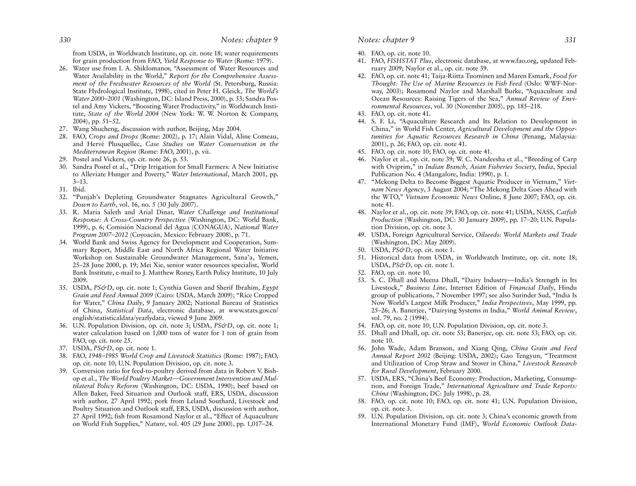 330                                                         Notes: chapter 9        Notes: chapter 9                                                           331
      from USDA, in Worldwatch Institute, op. cit. note 18; water requirements      40. FAO, op. cit. note 10.
      for grain production from FAO, Yield Response to Water (Rome: 1979).          41. FAO, FISHSTAT Plus, electronic database, at www.fao.org, updated Feb-
26.   Water use from I. A. Shiklomanov, “Assessment of Water Resources and              ruary 2009; Naylor et al., op. cit. note 39.
      Water Availability in the World,” Report for the Comprehensive Assess-        42. FAO, op. cit. note 41; Taija-Riitta Tuominen and Maren Esmark, Food for
      ment of the Freshwater Resources of the World (St. Petersburg, Russia:            Thought: The Use of Marine Resources in Fish Feed (Oslo: WWF-Nor-
      State Hydrological Institute, 1998), cited in Peter H. Gleick, The World’s        way, 2003); Rosamond Naylor and Marshall Burke, “Aquaculture and
      Water 2000–2001 (Washington, DC: Island Press, 2000), p. 53; Sandra Pos-          Ocean Resources: Raising Tigers of the Sea,” Annual Review of Envi-
      tel and Amy Vickers, “Boosting Water Productivity,” in Worldwatch Insti-          ronmental Resources, vol. 30 (November 2005), pp. 185–218.
      tute, State of the World 2004 (New York: W. W. Norton & Company,              43. FAO, op. cit. note 41.
      2004), pp. 51–52.                                                             44. S. F. Li, “Aquaculture Research and Its Relation to Development in
27.   Wang Shucheng, discussion with author, Beijing, May 2004.                         China,” in World Fish Center, Agricultural Development and the Oppor-
28.   FAO, Crops and Drops (Rome: 2002), p. 17; Alain Vidal, Aline Comeau,              tunities for Aquatic Resources Research in China (Penang, Malaysia:
      and Hervé Plusquellec, Case Studies on Water Conservation in the                  2001), p. 26; FAO, op. cit. note 41.
      Mediterranean Region (Rome: FAO, 2001), p. vii.                               45. FAO, op. cit. note 10; FAO, op. cit. note 41.
29.   Postel and Vickers, op. cit. note 26, p. 53.                                  46. Naylor et al., op. cit. note 39; W. C. Nandeesha et al., “Breeding of Carp
30.   Sandra Postel et al., “Drip Irrigation for Small Farmers: A New Initiative        with Oviprim,” in Indian Branch, Asian Fisheries Society, India, Special
      to Alleviate Hunger and Poverty,” Water International, March 2001, pp.            Publication No. 4 (Mangalore, India: 1990), p. 1.
      3–13.                                                                         47. “Mekong Delta to Become Biggest Aquatic Producer in Vietnam,” Viet-
31.   Ibid.                                                                             nam News Agency, 3 August 2004; “The Mekong Delta Goes Ahead with
32.   “Punjab’s Depleting Groundwater Stagnates Agricultural Growth,”                   the WTO,” Vietnam Economic News Online, 8 June 2007; FAO, op. cit.
      Down to Earth, vol. 16, no. 5 (30 July 2007).                                     note 41.
33.   R. Maria Saleth and Arial Dinar, Water Challenge and Institutional            48. Naylor et al., op. cit. note 39; FAO, op. cit. note 41; USDA, NASS, Catfish
      Response: A Cross-Country Perspective (Washington, DC: World Bank,                Production (Washington, DC: 30 January 2009), pp. 17–20; U.N. Popula-
      1999), p. 6; Comisión Nacional del Agua (CONAGUA), National Water                 tion Division, op. cit. note 3.
      Program 2007–2012 (Coyoacán, Mexico: February 2008), p. 71.                   49. USDA, Foreign Agricultural Service, Oilseeds: World Markets and Trade
34.   World Bank and Swiss Agency for Development and Cooperation, Sum-                 (Washington, DC: May 2009).
      mary Report, Middle East and North Africa Regional Water Initiative           50. USDA, PS&D, op. cit. note 1.
      Workshop on Sustainable Groundwater Management, Sana’a, Yemen,                51. Historical data from USDA, in Worldwatch Institute, op. cit. note 18;
      25–28 June 2000, p. 19; Mei Xie, senior water resources specialist, World         USDA, PS&D, op. cit. note 1.
      Bank Institute, e-mail to J. Matthew Roney, Earth Policy Institute, 10 July   52. FAO, op. cit. note 10.
      2009.                                                                         53. S. C. Dhall and Meena Dhall, “Dairy Industry—India’s Strength in Its
35.   USDA, PS&D, op. cit. note 1; Cynthia Guven and Sherif Ibrahim, Egypt              Livestock,” Business Line, Internet Edition of Financial Daily, Hindu
      Grain and Feed Annual 2009 (Cairo: USDA, March 2009); “Rice Cropped               group of publications, 7 November 1997; see also Surinder Sud, “India Is
      for Water,” China Daily, 9 January 2002; National Bureau of Statistics            Now World’s Largest Milk Producer,” India Perspectives, May 1999, pp.
      of China, Statistical Data, electronic database, at www.stats.gov.cn/             25–26; A. Banerjee, “Dairying Systems in India,” World Animal Review,
      english/statisticaldata/yearlydata, viewed 9 June 2009.                           vol. 79, no. 2 (1994).
36.   U.N. Population Division, op. cit. note 3; USDA, PS&D, op. cit. note 1;       54. FAO, op. cit. note 10; U.N. Population Division, op. cit. note 3.
      water calculation based on 1,000 tons of water for 1 ton of grain from        55. Dhall and Dhall, op. cit. note 53; Banerjee, op. cit. note 53; FAO, op. cit.
      FAO, op. cit. note 25.                                                            note 10.
37.   USDA, PS&D, op. cit. note 1.                                                  56. John Wade, Adam Branson, and Xiang Qing, China Grain and Feed
38.   FAO, 1948–1985 World Crop and Livestock Statistics (Rome: 1987); FAO,             Annual Report 2002 (Beijing: USDA, 2002); Gao Tengyun, “Treatment
      op. cit. note 10; U.N. Population Division, op. cit. note 3.                      and Utilization of Crop Straw and Stover in China,” Livestock Research
39.   Conversion ratio for feed-to-poultry derived from data in Robert V Bish-
                                                                          .             for Rural Development, February 2000.
      op et al., The World Poultry Market—Government Intervention and Mul-          57. USDA, ERS, “China’s Beef Economy: Production, Marketing, Consump-
      tilateral Policy Reform (Washington, DC: USDA, 1990); beef based on               tion, and Foreign Trade,” International Agriculture and Trade Reports:
      Allen Baker, Feed Situation and Outlook staff, ERS, USDA, discussion              China (Washington, DC: July 1998), p. 28.
      with author, 27 April 1992; pork from Leland Southard, Livestock and          58. FAO, op. cit. note 10; FAO, op. cit. note 41; U.N. Population Division,
      Poultry Situation and Outlook staff, ERS, USDA, discussion with author,           op. cit. note 3.
      27 April 1992; fish from Rosamond Naylor et al., “Effect of Aquaculture       59. U.N. Population Division, op. cit. note 3; China’s economic growth from
      on World Fish Supplies,” Nature, vol. 405 (29 June 2000), pp. 1,017–24.           International Monetary Fund (IMF), World Economic Outlook Data-
 