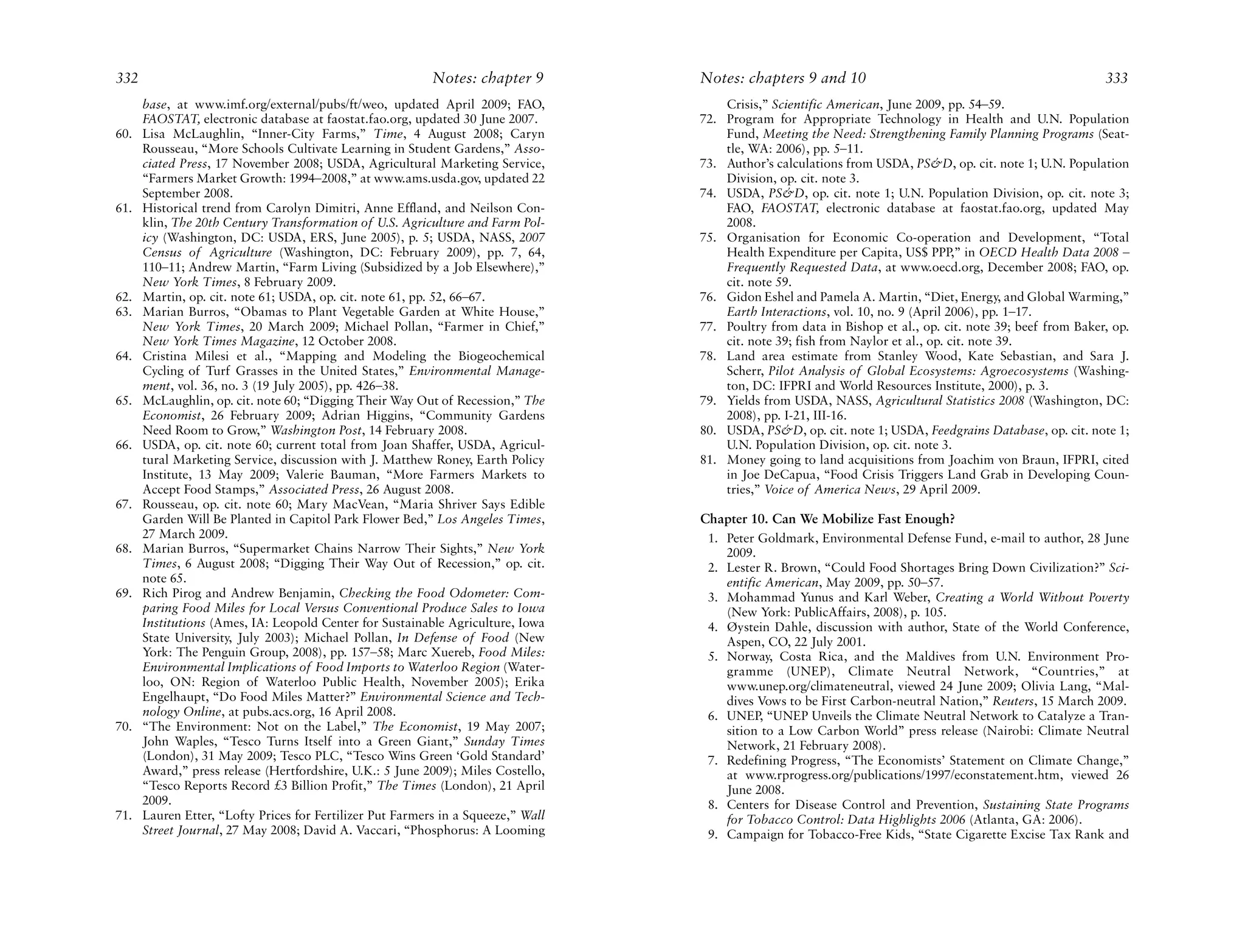 332                                                        Notes: chapter 9        Notes: chapters 9 and 10                                                 333
      base, at www.imf.org/external/pubs/ft/weo, updated April 2009; FAO,              Crisis,” Scientific American, June 2009, pp. 54–59.
      FAOSTAT, electronic database at faostat.fao.org, updated 30 June 2007.       72. Program for Appropriate Technology in Health and U.N. Population
60.   Lisa McLaughlin, “Inner-City Farms,” Time, 4 August 2008; Caryn                  Fund, Meeting the Need: Strengthening Family Planning Programs (Seat-
      Rousseau, “More Schools Cultivate Learning in Student Gardens,” Asso-            tle, WA: 2006), pp. 5–11.
      ciated Press, 17 November 2008; USDA, Agricultural Marketing Service,        73. Author’s calculations from USDA, PS&D, op. cit. note 1; U.N. Population
      “Farmers Market Growth: 1994–2008,” at www.ams.usda.gov, updated 22              Division, op. cit. note 3.
      September 2008.                                                              74. USDA, PS&D, op. cit. note 1; U.N. Population Division, op. cit. note 3;
61.   Historical trend from Carolyn Dimitri, Anne Effland, and Neilson Con-            FAO, FAOSTAT, electronic database at faostat.fao.org, updated May
      klin, The 20th Century Transformation of U.S. Agriculture and Farm Pol-          2008.
      icy (Washington, DC: USDA, ERS, June 2005), p. 5; USDA, NASS, 2007           75. Organisation for Economic Co-operation and Development, “Total
      Census of Agriculture (Washington, DC: February 2009), pp. 7, 64,                Health Expenditure per Capita, US$ PPP,” in OECD Health Data 2008 –
      110–11; Andrew Martin, “Farm Living (Subsidized by a Job Elsewhere),”            Frequently Requested Data, at www.oecd.org, December 2008; FAO, op.
      New York Times, 8 February 2009.                                                 cit. note 59.
62.   Martin, op. cit. note 61; USDA, op. cit. note 61, pp. 52, 66–67.             76. Gidon Eshel and Pamela A. Martin, “Diet, Energy, and Global Warming,”
63.   Marian Burros, “Obamas to Plant Vegetable Garden at White House,”                Earth Interactions, vol. 10, no. 9 (April 2006), pp. 1–17.
      New York Times, 20 March 2009; Michael Pollan, “Farmer in Chief,”            77. Poultry from data in Bishop et al., op. cit. note 39; beef from Baker, op.
      New York Times Magazine, 12 October 2008.                                        cit. note 39; fish from Naylor et al., op. cit. note 39.
64.   Cristina Milesi et al., “Mapping and Modeling the Biogeochemical             78. Land area estimate from Stanley Wood, Kate Sebastian, and Sara J.
      Cycling of Turf Grasses in the United States,” Environmental Manage-             Scherr, Pilot Analysis of Global Ecosystems: Agroecosystems (Washing-
      ment, vol. 36, no. 3 (19 July 2005), pp. 426–38.                                 ton, DC: IFPRI and World Resources Institute, 2000), p. 3.
65.   McLaughlin, op. cit. note 60; “Digging Their Way Out of Recession,” The      79. Yields from USDA, NASS, Agricultural Statistics 2008 (Washington, DC:
      Economist, 26 February 2009; Adrian Higgins, “Community Gardens                  2008), pp. I-21, III-16.
      Need Room to Grow,” Washington Post, 14 February 2008.                       80. USDA, PS&D, op. cit. note 1; USDA, Feedgrains Database, op. cit. note 1;
66.   USDA, op. cit. note 60; current total from Joan Shaffer, USDA, Agricul-          U.N. Population Division, op. cit. note 3.
      tural Marketing Service, discussion with J. Matthew Roney, Earth Policy      81. Money going to land acquisitions from Joachim von Braun, IFPRI, cited
      Institute, 13 May 2009; Valerie Bauman, “More Farmers Markets to                 in Joe DeCapua, “Food Crisis Triggers Land Grab in Developing Coun-
      Accept Food Stamps,” Associated Press, 26 August 2008.                           tries,” Voice of America News, 29 April 2009.
67.   Rousseau, op. cit. note 60; Mary MacVean, “Maria Shriver Says Edible
      Garden Will Be Planted in Capitol Park Flower Bed,” Los Angeles Times,       Chapter 10. Can We Mobilize Fast Enough?
      27 March 2009.                                                                1. Peter Goldmark, Environmental Defense Fund, e-mail to author, 28 June
68.   Marian Burros, “Supermarket Chains Narrow Their Sights,” New York                2009.
      Times, 6 August 2008; “Digging Their Way Out of Recession,” op. cit.          2. Lester R. Brown, “Could Food Shortages Bring Down Civilization?” Sci-
      note 65.                                                                         entific American, May 2009, pp. 50–57.
69.   Rich Pirog and Andrew Benjamin, Checking the Food Odometer: Com-              3. Mohammad Yunus and Karl Weber, Creating a World Without Poverty
      paring Food Miles for Local Versus Conventional Produce Sales to Iowa            (New York: PublicAffairs, 2008), p. 105.
      Institutions (Ames, IA: Leopold Center for Sustainable Agriculture, Iowa      4. Øystein Dahle, discussion with author, State of the World Conference,
      State University, July 2003); Michael Pollan, In Defense of Food (New            Aspen, CO, 22 July 2001.
      York: The Penguin Group, 2008), pp. 157–58; Marc Xuereb, Food Miles:          5. Norway, Costa Rica, and the Maldives from U.N. Environment Pro-
      Environmental Implications of Food Imports to Waterloo Region (Water-            gramme (UNEP), Climate Neutral Network, “Countries,” at
      loo, ON: Region of Waterloo Public Health, November 2005); Erika                 www.unep.org/climateneutral, viewed 24 June 2009; Olivia Lang, “Mal-
      Engelhaupt, “Do Food Miles Matter?” Environmental Science and Tech-              dives Vows to be First Carbon-neutral Nation,” Reuters, 15 March 2009.
      nology Online, at pubs.acs.org, 16 April 2008.                                6. UNEP, “UNEP Unveils the Climate Neutral Network to Catalyze a Tran-
70.   “The Environment: Not on the Label,” The Economist, 19 May 2007;                 sition to a Low Carbon World” press release (Nairobi: Climate Neutral
      John Waples, “Tesco Turns Itself into a Green Giant,” Sunday Times               Network, 21 February 2008).
      (London), 31 May 2009; Tesco PLC, “Tesco Wins Green ‘Gold Standard’           7. Redefining Progress, “The Economists’ Statement on Climate Change,”
      Award,” press release (Hertfordshire, U.K.: 5 June 2009); Miles Costello,        at www.rprogress.org/publications/1997/econstatement.htm, viewed 26
      “Tesco Reports Record £3 Billion Profit,” The Times (London), 21 April           June 2008.
      2009.                                                                         8. Centers for Disease Control and Prevention, Sustaining State Programs
71.   Lauren Etter, “Lofty Prices for Fertilizer Put Farmers in a Squeeze,” Wall       for Tobacco Control: Data Highlights 2006 (Atlanta, GA: 2006).
      Street Journal, 27 May 2008; David A. Vaccari, “Phosphorus: A Looming         9. Campaign for Tobacco-Free Kids, “State Cigarette Excise Tax Rank and
 