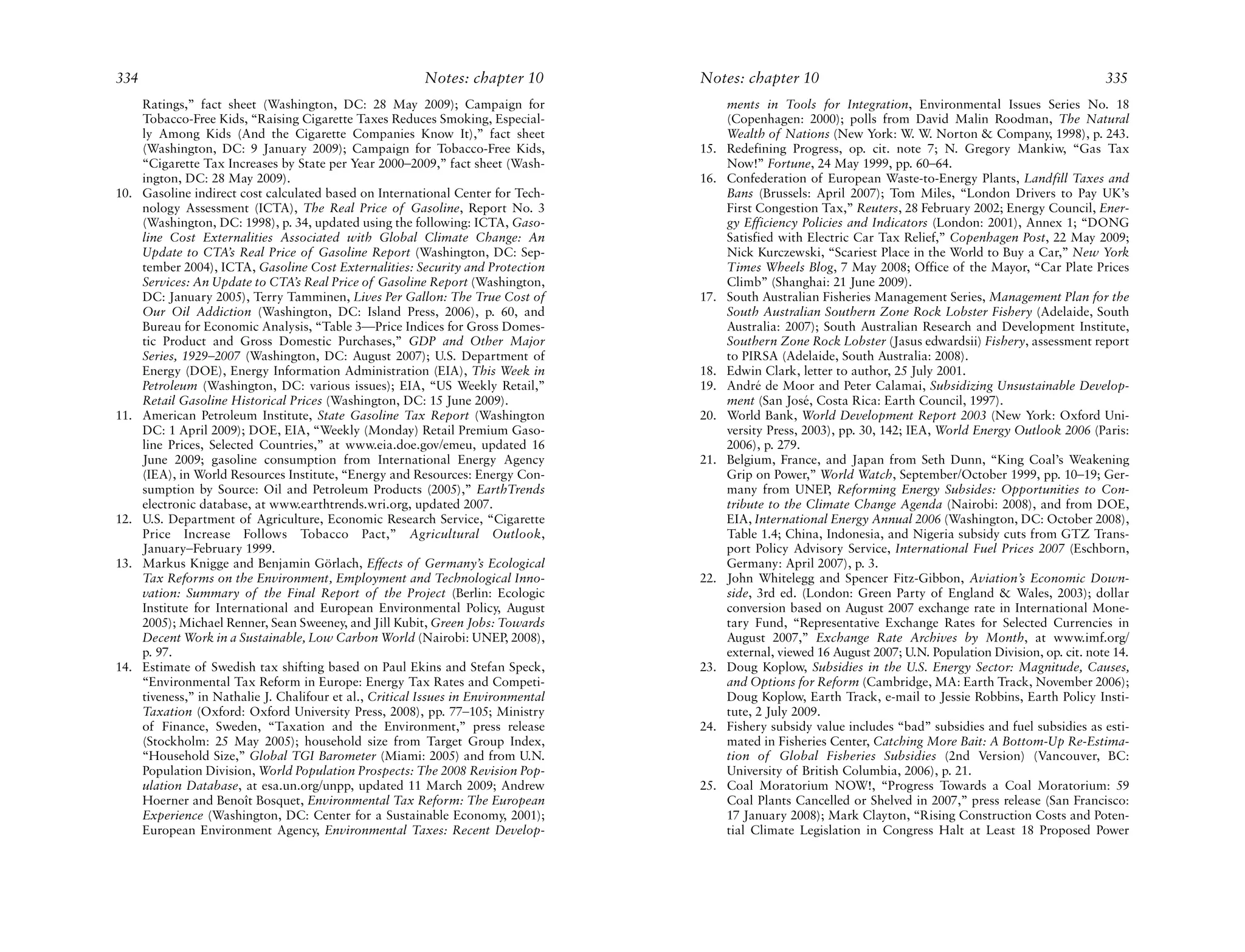 334                                                        Notes: chapter 10         Notes: chapter 10                                                            335
      Ratings,” fact sheet (Washington, DC: 28 May 2009); Campaign for                     ments in Tools for Integration, Environmental Issues Series No. 18
      Tobacco-Free Kids, “Raising Cigarette Taxes Reduces Smoking, Especial-               (Copenhagen: 2000); polls from David Malin Roodman, The Natural
      ly Among Kids (And the Cigarette Companies Know It),” fact sheet                     Wealth of Nations (New York: W. W. Norton & Company, 1998), p. 243.
      (Washington, DC: 9 January 2009); Campaign for Tobacco-Free Kids,              15.   Redefining Progress, op. cit. note 7; N. Gregory Mankiw, “Gas Tax
      “Cigarette Tax Increases by State per Year 2000–2009,” fact sheet (Wash-             Now!” Fortune, 24 May 1999, pp. 60–64.
      ington, DC: 28 May 2009).                                                      16.   Confederation of European Waste-to-Energy Plants, Landfill Taxes and
10.   Gasoline indirect cost calculated based on International Center for Tech-            Bans (Brussels: April 2007); Tom Miles, “London Drivers to Pay UK’s
      nology Assessment (ICTA), The Real Price of Gasoline, Report No. 3                   First Congestion Tax,” Reuters, 28 February 2002; Energy Council, Ener-
      (Washington, DC: 1998), p. 34, updated using the following: ICTA, Gaso-              gy Efficiency Policies and Indicators (London: 2001), Annex 1; “DONG
      line Cost Externalities Associated with Global Climate Change: An                    Satisfied with Electric Car Tax Relief,” Copenhagen Post, 22 May 2009;
      Update to CTA’s Real Price of Gasoline Report (Washington, DC: Sep-                  Nick Kurczewski, “Scariest Place in the World to Buy a Car,” New York
      tember 2004), ICTA, Gasoline Cost Externalities: Security and Protection             Times Wheels Blog, 7 May 2008; Office of the Mayor, “Car Plate Prices
      Services: An Update to CTA’s Real Price of Gasoline Report (Washington,              Climb” (Shanghai: 21 June 2009).
      DC: January 2005), Terry Tamminen, Lives Per Gallon: The True Cost of          17.   South Australian Fisheries Management Series, Management Plan for the
      Our Oil Addiction (Washington, DC: Island Press, 2006), p. 60, and                   South Australian Southern Zone Rock Lobster Fishery (Adelaide, South
      Bureau for Economic Analysis, “Table 3—Price Indices for Gross Domes-                Australia: 2007); South Australian Research and Development Institute,
      tic Product and Gross Domestic Purchases,” GDP and Other Major                       Southern Zone Rock Lobster (Jasus edwardsii) Fishery, assessment report
      Series, 1929–2007 (Washington, DC: August 2007); U.S. Department of                  to PIRSA (Adelaide, South Australia: 2008).
      Energy (DOE), Energy Information Administration (EIA), This Week in            18.   Edwin Clark, letter to author, 25 July 2001.
      Petroleum (Washington, DC: various issues); EIA, “US Weekly Retail,”           19.   André de Moor and Peter Calamai, Subsidizing Unsustainable Develop-
      Retail Gasoline Historical Prices (Washington, DC: 15 June 2009).                    ment (San José, Costa Rica: Earth Council, 1997).
11.   American Petroleum Institute, State Gasoline Tax Report (Washington            20.   World Bank, World Development Report 2003 (New York: Oxford Uni-
      DC: 1 April 2009); DOE, EIA, “Weekly (Monday) Retail Premium Gaso-                   versity Press, 2003), pp. 30, 142; IEA, World Energy Outlook 2006 (Paris:
      line Prices, Selected Countries,” at www.eia.doe.gov/emeu, updated 16                2006), p. 279.
      June 2009; gasoline consumption from International Energy Agency               21.   Belgium, France, and Japan from Seth Dunn, “King Coal’s Weakening
      (IEA), in World Resources Institute, “Energy and Resources: Energy Con-              Grip on Power,” World Watch, September/October 1999, pp. 10–19; Ger-
      sumption by Source: Oil and Petroleum Products (2005),” EarthTrends                  many from UNEP, Reforming Energy Subsides: Opportunities to Con-
      electronic database, at www.earthtrends.wri.org, updated 2007.                       tribute to the Climate Change Agenda (Nairobi: 2008), and from DOE,
12.   U.S. Department of Agriculture, Economic Research Service, “Cigarette                EIA, International Energy Annual 2006 (Washington, DC: October 2008),
      Price Increase Follows Tobacco Pact,” Agricultural Outlook,                          Table 1.4; China, Indonesia, and Nigeria subsidy cuts from GTZ Trans-
      January–February 1999.                                                               port Policy Advisory Service, International Fuel Prices 2007 (Eschborn,
13.   Markus Knigge and Benjamin Görlach, Effects of Germany’s Ecological                  Germany: April 2007), p. 3.
      Tax Reforms on the Environment, Employment and Technological Inno-             22.   John Whitelegg and Spencer Fitz-Gibbon, Aviation’s Economic Down-
      vation: Summary of the Final Report of the Project (Berlin: Ecologic                 side, 3rd ed. (London: Green Party of England & Wales, 2003); dollar
      Institute for International and European Environmental Policy, August                conversion based on August 2007 exchange rate in International Mone-
      2005); Michael Renner, Sean Sweeney, and Jill Kubit, Green Jobs: Towards             tary Fund, “Representative Exchange Rates for Selected Currencies in
      Decent Work in a Sustainable, Low Carbon World (Nairobi: UNEP, 2008),                August 2007,” Exchange Rate Archives by Month, at www.imf.org/
      p. 97.                                                                               external, viewed 16 August 2007; U.N. Population Division, op. cit. note 14.
14.   Estimate of Swedish tax shifting based on Paul Ekins and Stefan Speck,         23.   Doug Koplow, Subsidies in the U.S. Energy Sector: Magnitude, Causes,
      “Environmental Tax Reform in Europe: Energy Tax Rates and Competi-                   and Options for Reform (Cambridge, MA: Earth Track, November 2006);
      tiveness,” in Nathalie J. Chalifour et al., Critical Issues in Environmental         Doug Koplow, Earth Track, e-mail to Jessie Robbins, Earth Policy Insti-
      Taxation (Oxford: Oxford University Press, 2008), pp. 77–105; Ministry               tute, 2 July 2009.
      of Finance, Sweden, “Taxation and the Environment,” press release              24.   Fishery subsidy value includes “bad” subsidies and fuel subsidies as esti-
      (Stockholm: 25 May 2005); household size from Target Group Index,                    mated in Fisheries Center, Catching More Bait: A Bottom-Up Re-Estima-
      “Household Size,” Global TGI Barometer (Miami: 2005) and from U.N.                   tion of Global Fisheries Subsidies (2nd Version) (Vancouver, BC:
      Population Division, World Population Prospects: The 2008 Revision Pop-              University of British Columbia, 2006), p. 21.
      ulation Database, at esa.un.org/unpp, updated 11 March 2009; Andrew            25.   Coal Moratorium NOW!, “Progress Towards a Coal Moratorium: 59
      Hoerner and Benoît Bosquet, Environmental Tax Reform: The European                   Coal Plants Cancelled or Shelved in 2007,” press release (San Francisco:
      Experience (Washington, DC: Center for a Sustainable Economy, 2001);                 17 January 2008); Mark Clayton, “Rising Construction Costs and Poten-
      European Environment Agency, Environmental Taxes: Recent Develop-                    tial Climate Legislation in Congress Halt at Least 18 Proposed Power
 
