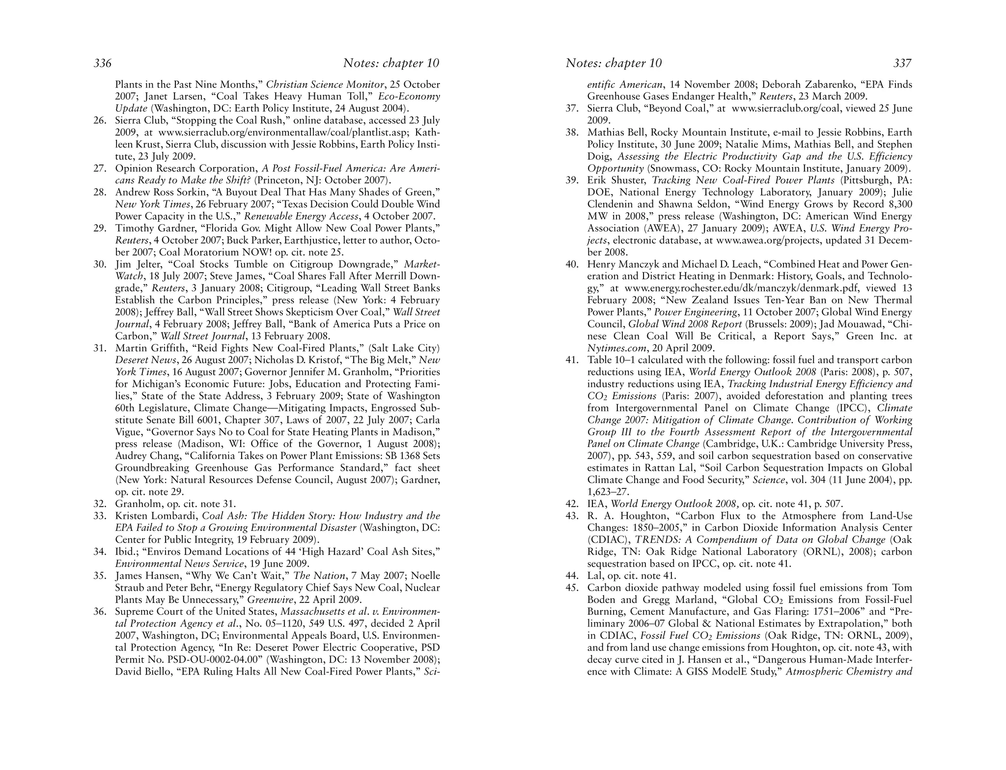 336                                                        Notes: chapter 10         Notes: chapter 10                                                          337
      Plants in the Past Nine Months,” Christian Science Monitor, 25 October               entific American, 14 November 2008; Deborah Zabarenko, “EPA Finds
      2007; Janet Larsen, “Coal Takes Heavy Human Toll,” Eco-Economy                       Greenhouse Gases Endanger Health,” Reuters, 23 March 2009.
      Update (Washington, DC: Earth Policy Institute, 24 August 2004).               37.   Sierra Club, “Beyond Coal,” at www.sierraclub.org/coal, viewed 25 June
26.   Sierra Club, “Stopping the Coal Rush,” online database, accessed 23 July             2009.
      2009, at www.sierraclub.org/environmentallaw/coal/plantlist.asp; Kath-         38.   Mathias Bell, Rocky Mountain Institute, e-mail to Jessie Robbins, Earth
      leen Krust, Sierra Club, discussion with Jessie Robbins, Earth Policy Insti-         Policy Institute, 30 June 2009; Natalie Mims, Mathias Bell, and Stephen
      tute, 23 July 2009.                                                                  Doig, Assessing the Electric Productivity Gap and the U.S. Efficiency
27.   Opinion Research Corporation, A Post Fossil-Fuel America: Are Ameri-                 Opportunity (Snowmass, CO: Rocky Mountain Institute, January 2009).
      cans Ready to Make the Shift? (Princeton, NJ: October 2007).                   39.   Erik Shuster, Tracking New Coal-Fired Power Plants (Pittsburgh, PA:
28.   Andrew Ross Sorkin, “A Buyout Deal That Has Many Shades of Green,”                   DOE, National Energy Technology Laboratory, January 2009); Julie
      New York Times, 26 February 2007; “Texas Decision Could Double Wind                  Clendenin and Shawna Seldon, “Wind Energy Grows by Record 8,300
      Power Capacity in the U.S.,” Renewable Energy Access, 4 October 2007.                MW in 2008,” press release (Washington, DC: American Wind Energy
29.   Timothy Gardner, “Florida Gov. Might Allow New Coal Power Plants,”                   Association (AWEA), 27 January 2009); AWEA, U.S. Wind Energy Pro-
      Reuters, 4 October 2007; Buck Parker, Earthjustice, letter to author, Octo-          jects, electronic database, at www.awea.org/projects, updated 31 Decem-
      ber 2007; Coal Moratorium NOW! op. cit. note 25.                                     ber 2008.
30.   Jim Jelter, “Coal Stocks Tumble on Citigroup Downgrade,” Market-               40.   Henry Manczyk and Michael D. Leach, “Combined Heat and Power Gen-
      Watch, 18 July 2007; Steve James, “Coal Shares Fall After Merrill Down-              eration and District Heating in Denmark: History, Goals, and Technolo-
      grade,” Reuters, 3 January 2008; Citigroup, “Leading Wall Street Banks               gy,” at www.energy.rochester.edu/dk/manczyk/denmark.pdf, viewed 13
      Establish the Carbon Principles,” press release (New York: 4 February                February 2008; “New Zealand Issues Ten-Year Ban on New Thermal
      2008); Jeffrey Ball, “Wall Street Shows Skepticism Over Coal,” Wall Street           Power Plants,” Power Engineering, 11 October 2007; Global Wind Energy
      Journal, 4 February 2008; Jeffrey Ball, “Bank of America Puts a Price on             Council, Global Wind 2008 Report (Brussels: 2009); Jad Mouawad, “Chi-
      Carbon,” Wall Street Journal, 13 February 2008.                                      nese Clean Coal Will Be Critical, a Report Says,” Green Inc. at
31.   Martin Griffith, “Reid Fights New Coal-Fired Plants,” (Salt Lake City)               Nytimes.com, 20 April 2009.
      Deseret News, 26 August 2007; Nicholas D. Kristof, “The Big Melt,” New         41.   Table 10–1 calculated with the following: fossil fuel and transport carbon
      York Times, 16 August 2007; Governor Jennifer M. Granholm, “Priorities               reductions using IEA, World Energy Outlook 2008 (Paris: 2008), p. 507,
      for Michigan’s Economic Future: Jobs, Education and Protecting Fami-                 industry reductions using IEA, Tracking Industrial Energy Efficiency and
      lies,” State of the State Address, 3 February 2009; State of Washington              CO2 Emissions (Paris: 2007), avoided deforestation and planting trees
      60th Legislature, Climate Change—Mitigating Impacts, Engrossed Sub-                  from Intergovernmental Panel on Climate Change (IPCC), Climate
      stitute Senate Bill 6001, Chapter 307, Laws of 2007, 22 July 2007; Carla             Change 2007: Mitigation of Climate Change. Contribution of Working
      Vigue, “Governor Says No to Coal for State Heating Plants in Madison,”               Group III to the Fourth Assessment Report of the Intergovernmental
      press release (Madison, WI: Office of the Governor, 1 August 2008);                  Panel on Climate Change (Cambridge, U.K.: Cambridge University Press,
      Audrey Chang, “California Takes on Power Plant Emissions: SB 1368 Sets               2007), pp. 543, 559, and soil carbon sequestration based on conservative
      Groundbreaking Greenhouse Gas Performance Standard,” fact sheet                      estimates in Rattan Lal, “Soil Carbon Sequestration Impacts on Global
      (New York: Natural Resources Defense Council, August 2007); Gardner,                 Climate Change and Food Security,” Science, vol. 304 (11 June 2004), pp.
      op. cit. note 29.                                                                    1,623–27.
32.   Granholm, op. cit. note 31.                                                    42.   IEA, World Energy Outlook 2008, op. cit. note 41, p. 507.
33.   Kristen Lombardi, Coal Ash: The Hidden Story: How Industry and the             43.   R. A. Houghton, “Carbon Flux to the Atmosphere from Land-Use
      EPA Failed to Stop a Growing Environmental Disaster (Washington, DC:                 Changes: 1850–2005,” in Carbon Dioxide Information Analysis Center
      Center for Public Integrity, 19 February 2009).                                      (CDIAC), TRENDS: A Compendium of Data on Global Change (Oak
34.   Ibid.; “Enviros Demand Locations of 44 ‘High Hazard’ Coal Ash Sites,”                Ridge, TN: Oak Ridge National Laboratory (ORNL), 2008); carbon
      Environmental News Service, 19 June 2009.                                            sequestration based on IPCC, op. cit. note 41.
35.   James Hansen, “Why We Can’t Wait,” The Nation, 7 May 2007; Noelle              44.   Lal, op. cit. note 41.
      Straub and Peter Behr, “Energy Regulatory Chief Says New Coal, Nuclear         45.   Carbon dioxide pathway modeled using fossil fuel emissions from Tom
      Plants May Be Unnecessary,” Greenwire, 22 April 2009.                                Boden and Gregg Marland, “Global CO2 Emissions from Fossil-Fuel
36.   Supreme Court of the United States, Massachusetts et al. v. Environmen-              Burning, Cement Manufacture, and Gas Flaring: 1751–2006” and “Pre-
      tal Protection Agency et al., No. 05–1120, 549 U.S. 497, decided 2 April             liminary 2006–07 Global & National Estimates by Extrapolation,” both
      2007, Washington, DC; Environmental Appeals Board, U.S. Environmen-                  in CDIAC, Fossil Fuel CO2 Emissions (Oak Ridge, TN: ORNL, 2009),
      tal Protection Agency, “In Re: Deseret Power Electric Cooperative, PSD               and from land use change emissions from Houghton, op. cit. note 43, with
      Permit No. PSD-OU-0002-04.00” (Washington, DC: 13 November 2008);                    decay curve cited in J. Hansen et al., “Dangerous Human-Made Interfer-
      David Biello, “EPA Ruling Halts All New Coal-Fired Power Plants,” Sci-               ence with Climate: A GISS ModelE Study,” Atmospheric Chemistry and
 