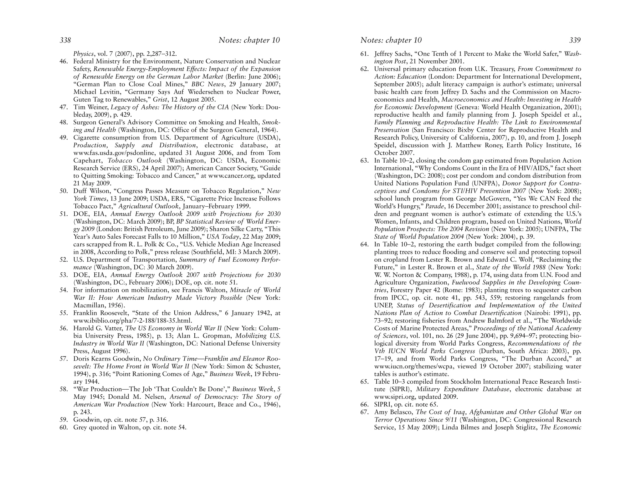 338                                                     Notes: chapter 10        Notes: chapter 10                                                         339
    Physics, vol. 7 (2007), pp. 2,287–312.                                       61. Jeffrey Sachs, “One Tenth of 1 Percent to Make the World Safer,” Wash-
46. Federal Ministry for the Environment, Nature Conservation and Nuclear            ington Post, 21 November 2001.
    Safety, Renewable Energy-Employment Effects: Impact of the Expansion         62. Universal primary education from U.K. Treasury, From Commitment to
    of Renewable Energy on the German Labor Market (Berlin: June 2006);              Action: Education (London: Department for International Development,
    “German Plan to Close Coal Mines,” BBC News, 29 January 2007;                    September 2005); adult literacy campaign is author’s estimate; universal
    Michael Levitin, “Germany Says Auf Wiedersehen to Nuclear Power,                 basic health care from Jeffrey D. Sachs and the Commission on Macro-
    Guten Tag to Renewables,” Grist, 12 August 2005.                                 economics and Health, Macroeconomics and Health: Investing in Health
47. Tim Weiner, Legacy of Ashes: The History of the CIA (New York: Dou-              for Economic Development (Geneva: World Health Organization, 2001);
    bleday, 2009), p. 429.                                                           reproductive health and family planning from J. Joseph Speidel et al.,
48. Surgeon General’s Advisory Committee on Smoking and Health, Smok-                Family Planning and Reproductive Health: The Link to Environmental
    ing and Health (Washington, DC: Office of the Surgeon General, 1964).            Preservation (San Francisco: Bixby Center for Reproductive Health and
49. Cigarette consumption from U.S. Department of Agriculture (USDA),                Research Policy, University of California, 2007), p. 10, and from J. Joseph
    Production, Supply and Distribution, electronic database, at                     Speidel, discussion with J. Matthew Roney, Earth Policy Institute, 16
    www.fas.usda.gov/psdonline, updated 31 August 2006, and from Tom                 October 2007.
    Capehart, Tobacco Outlook (Washington, DC: USDA, Economic                    63. In Table 10–2, closing the condom gap estimated from Population Action
    Research Service (ERS), 24 April 2007); American Cancer Society, “Guide          International, “Why Condoms Count in the Era of HIV/AIDS,” fact sheet
    to Quitting Smoking: Tobacco and Cancer,” at www.cancer.org, updated             (Washington, DC: 2008); cost per condom and condom distribution from
    21 May 2009.                                                                     United Nations Population Fund (UNFPA), Donor Support for Contra-
50. Duff Wilson, “Congress Passes Measure on Tobacco Regulation,” New                ceptives and Condoms for STI/HIV Prevention 2007 (New York: 2008);
    York Times, 13 June 2009; USDA, ERS, “Cigarette Price Increase Follows           school lunch program from George McGovern, “Yes We CAN Feed the
    Tobacco Pact,” Agricultural Outlook, January–February 1999.                      World’s Hungry,” Parade, 16 December 2001; assistance to preschool chil-
51. DOE, EIA, Annual Energy Outlook 2009 with Projections for 2030                   dren and pregnant women is author’s estimate of extending the U.S.’s
    (Washington, DC: March 2009); BP, BP Statistical Review of World Ener-           Women, Infants, and Children program, based on United Nations, World
    gy 2009 (London: British Petroleum, June 2009); Sharon Silke Carty, “This        Population Prospects: The 2004 Revision (New York: 2005); UNFPA, The
    Year’s Auto Sales Forecast Falls to 10 Million,” USA Today, 22 May 2009;         State of World Population 2004 (New York: 2004), p. 39.
    cars scrapped from R. L. Polk & Co., “U.S. Vehicle Median Age Increased      64. In Table 10–2, restoring the earth budget compiled from the following:
    in 2008, According to Polk,” press release (Southfield, MI: 3 March 2009).       planting trees to reduce flooding and conserve soil and protecting topsoil
52. U.S. Department of Transportation, Summary of Fuel Economy Perfor-               on cropland from Lester R. Brown and Edward C. Wolf, “Reclaiming the
    mance (Washington, DC: 30 March 2009).                                           Future,” in Lester R. Brown et al., State of the World 1988 (New York:
53. DOE, EIA, Annual Energy Outlook 2007 with Projections for 2030                   W. W. Norton & Company, 1988), p. 174, using data from U.N. Food and
    (Washington, DC:, February 2006); DOE, op. cit. note 51.                         Agriculture Organization, Fuelwood Supplies in the Developing Coun-
54. For information on mobilization, see Francis Walton, Miracle of World            tries, Forestry Paper 42 (Rome: 1983); planting trees to sequester carbon
    War II: How American Industry Made Victory Possible (New York:                   from IPCC, op. cit. note 41, pp. 543, 559; restoring rangelands from
    Macmillan, 1956).                                                                UNEP, Status of Desertification and Implementation of the United
55. Franklin Roosevelt, “State of the Union Address,” 6 January 1942, at             Nations Plan of Action to Combat Desertification (Nairobi: 1991), pp.
    www.ibiblio.org/pha/7-2-188/188-35.html.                                         73–92; restoring fisheries from Andrew Balmford et al., “The Worldwide
56. Harold G. Vatter, The US Economy in World War II (New York: Colum-               Costs of Marine Protected Areas,” Proceedings of the National Academy
    bia University Press, 1985), p. 13; Alan L. Gropman, Mobilizing U.S.             of Sciences, vol. 101, no. 26 (29 June 2004), pp. 9,694–97; protecting bio-
    Industry in World War II (Washington, DC: National Defense University            logical diversity from World Parks Congress, Recommendations of the
    Press, August 1996).                                                             Vth IUCN World Parks Congress (Durban, South Africa: 2003), pp.
57. Doris Kearns Goodwin, No Ordinary Time—Franklin and Eleanor Roo-                 17–19, and from World Parks Congress, “The Durban Accord,” at
    sevelt: The Home Front in World War II (New York: Simon & Schuster,              www.iucn.org/themes/wcpa, viewed 19 October 2007; stabilizing water
    1994), p. 316; “Point Rationing Comes of Age,” Business Week, 19 Febru-          tables is author’s estimate.
    ary 1944.                                                                    65. Table 10–3 compiled from Stockholm International Peace Research Insti-
58. “War Production—The Job ‘That Couldn’t Be Done’,” Business Week, 5               tute (SIPRI), Military Expenditure Database, electronic database at
    May 1945; Donald M. Nelsen, Arsenal of Democracy: The Story of                   www.sipri.org, updated 2009.
    American War Production (New York: Harcourt, Brace and Co., 1946),           66. SIPRI, op. cit. note 65.
    p. 243.                                                                      67. Amy Belasco, The Cost of Iraq, Afghanistan and Other Global War on
59. Goodwin, op. cit. note 57, p. 316.                                               Terror Operations Since 9/11 (Washington, DC: Congressional Research
60. Grey quoted in Walton, op. cit. note 54.                                         Service, 15 May 2009); Linda Bilmes and Joseph Stiglitz, The Economic
 