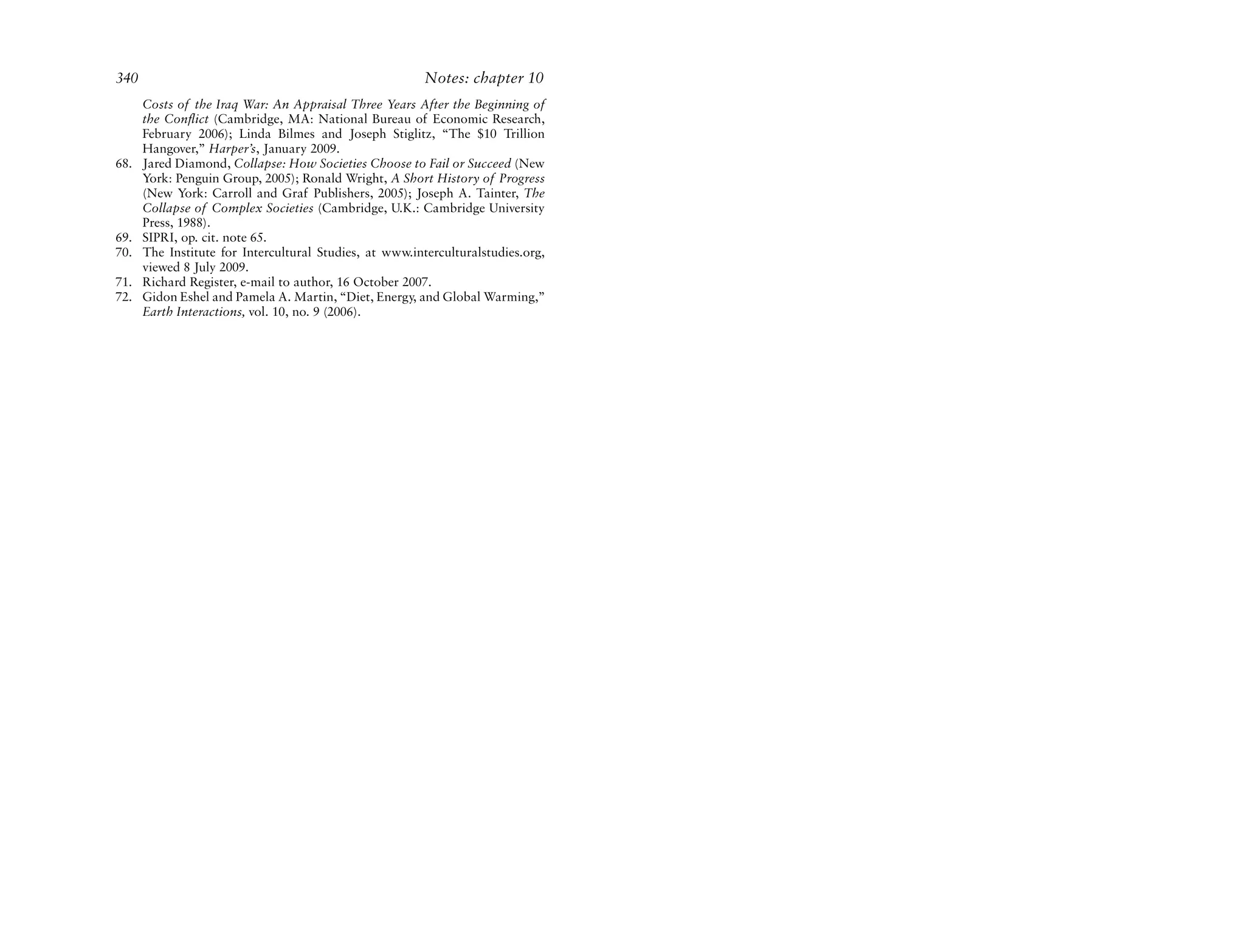 340                                                      Notes: chapter 10
      Costs of the Iraq War: An Appraisal Three Years After the Beginning of
      the Conflict (Cambridge, MA: National Bureau of Economic Research,
      February 2006); Linda Bilmes and Joseph Stiglitz, “The $10 Trillion
      Hangover,” Harper’s, January 2009.
68.   Jared Diamond, Collapse: How Societies Choose to Fail or Succeed (New
      York: Penguin Group, 2005); Ronald Wright, A Short History of Progress
      (New York: Carroll and Graf Publishers, 2005); Joseph A. Tainter, The
      Collapse of Complex Societies (Cambridge, U.K.: Cambridge University
      Press, 1988).
69.   SIPRI, op. cit. note 65.
70.   The Institute for Intercultural Studies, at www.interculturalstudies.org,
      viewed 8 July 2009.
71.   Richard Register, e-mail to author, 16 October 2007.
72.   Gidon Eshel and Pamela A. Martin, “Diet, Energy, and Global Warming,”
      Earth Interactions, vol. 10, no. 9 (2006).
 