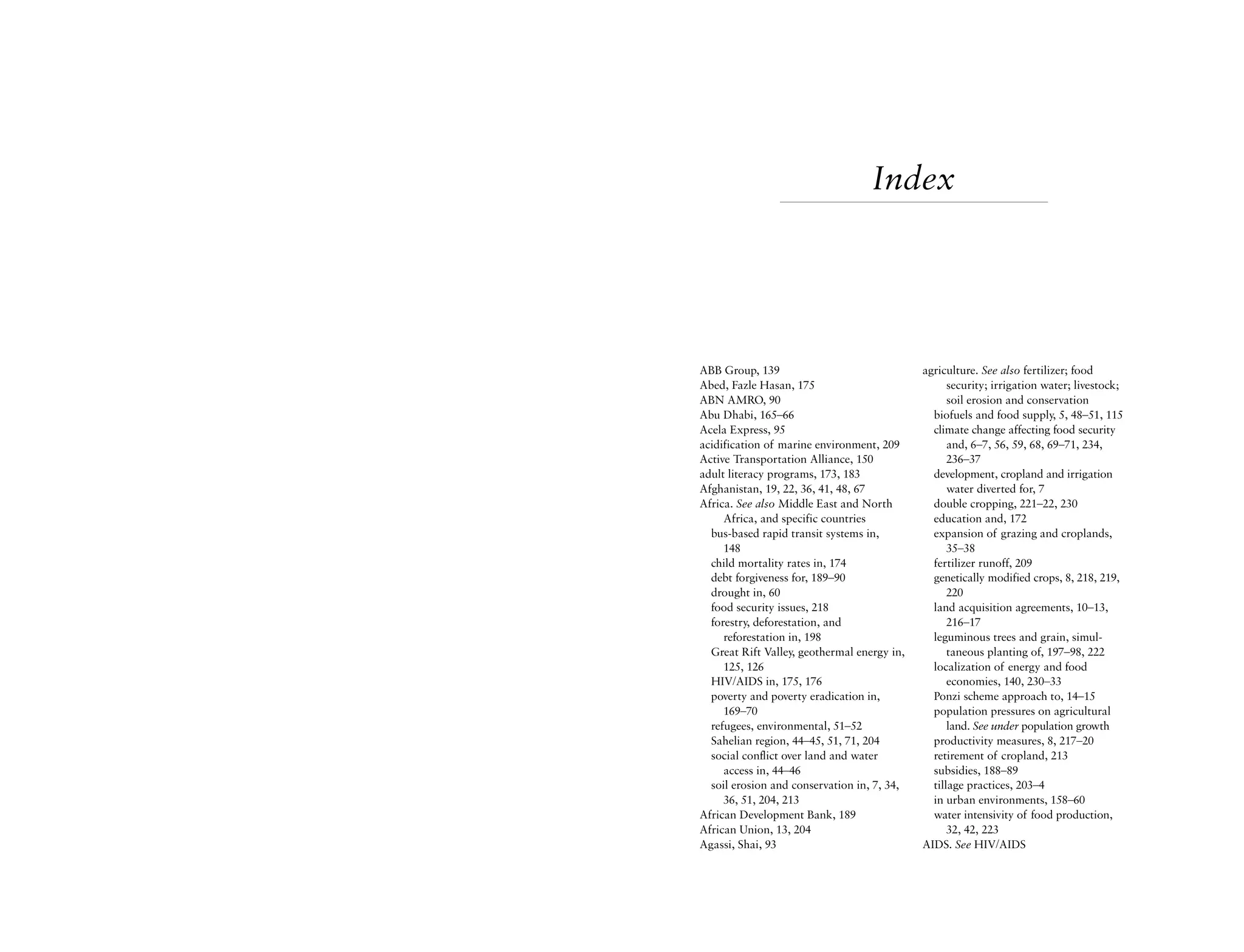 Index




ABB Group, 139                               agriculture. See also fertilizer; food
Abed, Fazle Hasan, 175                             security; irrigation water; livestock;
ABN AMRO, 90                                       soil erosion and conservation
Abu Dhabi, 165–66                              biofuels and food supply, 5, 48–51, 115
Acela Express, 95                              climate change affecting food security
acidification of marine environment, 209           and, 6–7, 56, 59, 68, 69–71, 234,
Active Transportation Alliance, 150                236–37
adult literacy programs, 173, 183              development, cropland and irrigation
Afghanistan, 19, 22, 36, 41, 48, 67                water diverted for, 7
Africa. See also Middle East and North         double cropping, 221–22, 230
     Africa, and specific countries            education and, 172
  bus-based rapid transit systems in,          expansion of grazing and croplands,
     148                                           35–38
  child mortality rates in, 174                fertilizer runoff, 209
  debt forgiveness for, 189–90                 genetically modified crops, 8, 218, 219,
  drought in, 60                                   220
  food security issues, 218                    land acquisition agreements, 10–13,
  forestry, deforestation, and                     216–17
     reforestation in, 198                     leguminous trees and grain, simul-
  Great Rift Valley, geothermal energy in,         taneous planting of, 197–98, 222
     125, 126                                  localization of energy and food
  HIV/AIDS in, 175, 176                            economies, 140, 230–33
  poverty and poverty eradication in,          Ponzi scheme approach to, 14–15
     169–70                                    population pressures on agricultural
  refugees, environmental, 51–52                   land. See under population growth
  Sahelian region, 44–45, 51, 71, 204          productivity measures, 8, 217–20
  social conflict over land and water          retirement of cropland, 213
     access in, 44–46                          subsidies, 188–89
  soil erosion and conservation in, 7, 34,     tillage practices, 203–4
     36, 51, 204, 213                          in urban environments, 158–60
African Development Bank, 189                  water intensivity of food production,
African Union, 13, 204                             32, 42, 223
Agassi, Shai, 93                             AIDS. See HIV/AIDS
 