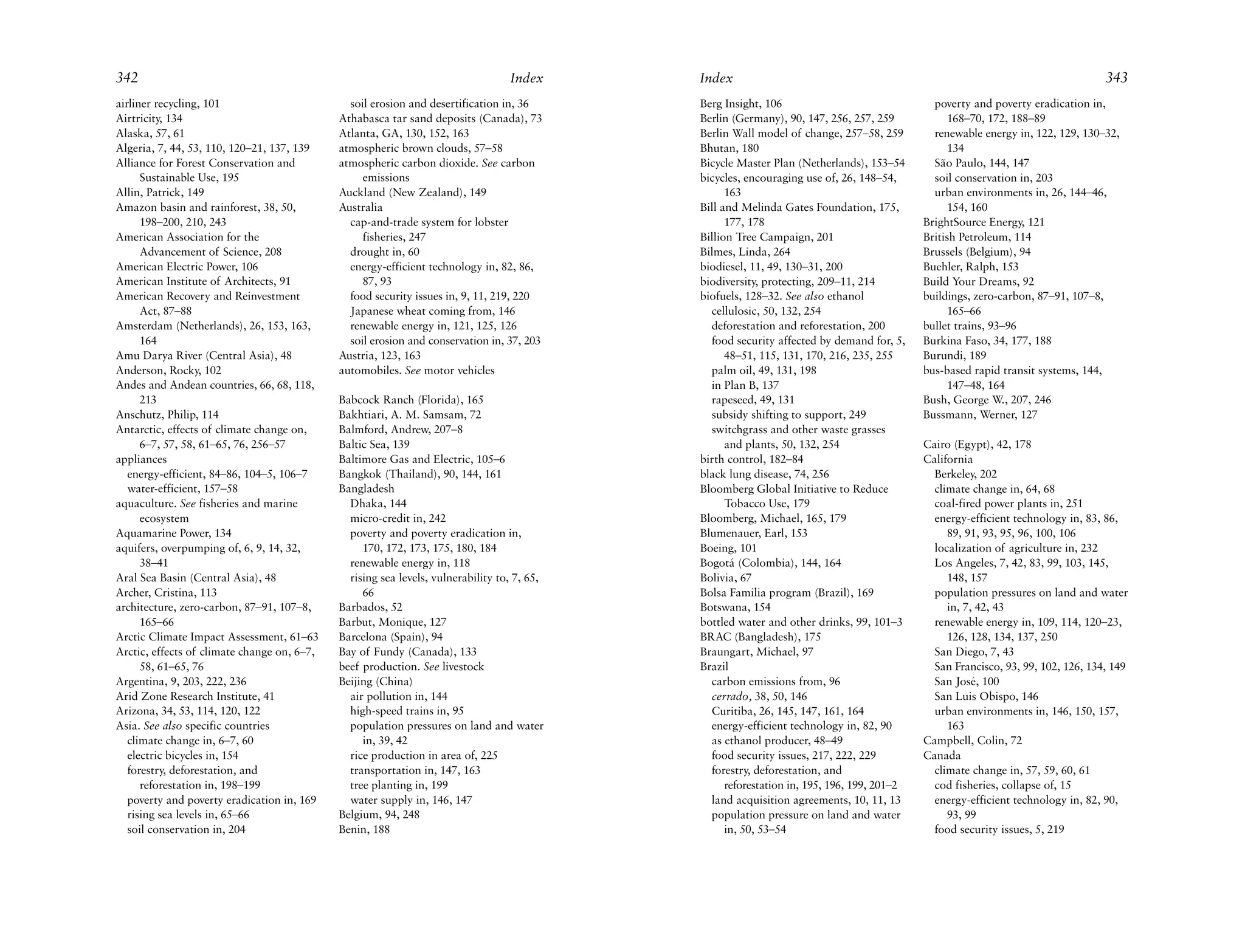 342                                                                               Index      Index                                                                                343
airliner recycling, 101                        soil erosion and desertification in, 36       Berg Insight, 106                                poverty and poverty eradication in,
Airtricity, 134                              Athabasca tar sand deposits (Canada), 73        Berlin (Germany), 90, 147, 256, 257, 259             168–70, 172, 188–89
Alaska, 57, 61                               Atlanta, GA, 130, 152, 163                      Berlin Wall model of change, 257–58, 259         renewable energy in, 122, 129, 130–32,
Algeria, 7, 44, 53, 110, 120–21, 137, 139    atmospheric brown clouds, 57–58                 Bhutan, 180                                          134
Alliance for Forest Conservation and         atmospheric carbon dioxide. See carbon          Bicycle Master Plan (Netherlands), 153–54        São Paulo, 144, 147
      Sustainable Use, 195                        emissions                                  bicycles, encouraging use of, 26, 148–54,        soil conservation in, 203
Allin, Patrick, 149                          Auckland (New Zealand), 149                           163                                        urban environments in, 26, 144–46,
Amazon basin and rainforest, 38, 50,         Australia                                       Bill and Melinda Gates Foundation, 175,              154, 160
      198–200, 210, 243                        cap-and-trade system for lobster                    177, 178                                 BrightSource Energy, 121
American Association for the                      fisheries, 247                             Billion Tree Campaign, 201                     British Petroleum, 114
      Advancement of Science, 208              drought in, 60                                Bilmes, Linda, 264                             Brussels (Belgium), 94
American Electric Power, 106                   energy-efficient technology in, 82, 86,       biodiesel, 11, 49, 130–31, 200                 Buehler, Ralph, 153
American Institute of Architects, 91              87, 93                                     biodiversity, protecting, 209–11, 214          Build Your Dreams, 92
American Recovery and Reinvestment             food security issues in, 9, 11, 219, 220      biofuels, 128–32. See also ethanol             buildings, zero-carbon, 87–91, 107–8,
      Act, 87–88                               Japanese wheat coming from, 146                 cellulosic, 50, 132, 254                           165–66
Amsterdam (Netherlands), 26, 153, 163,         renewable energy in, 121, 125, 126              deforestation and reforestation, 200         bullet trains, 93–96
      164                                      soil erosion and conservation in, 37, 203       food security affected by demand for, 5,     Burkina Faso, 34, 177, 188
Amu Darya River (Central Asia), 48           Austria, 123, 163                                     48–51, 115, 131, 170, 216, 235, 255      Burundi, 189
Anderson, Rocky, 102                         automobiles. See motor vehicles                   palm oil, 49, 131, 198                       bus-based rapid transit systems, 144,
Andes and Andean countries, 66, 68, 118,                                                       in Plan B, 137                                     147–48, 164
      213                                    Babcock Ranch (Florida), 165                      rapeseed, 49, 131                            Bush, George W., 207, 246
Anschutz, Philip, 114                        Bakhtiari, A. M. Samsam, 72                       subsidy shifting to support, 249             Bussmann, Werner, 127
Antarctic, effects of climate change on,     Balmford, Andrew, 207–8                           switchgrass and other waste grasses
      6–7, 57, 58, 61–65, 76, 256–57         Baltic Sea, 139                                       and plants, 50, 132, 254                 Cairo (Egypt), 42, 178
appliances                                   Baltimore Gas and Electric, 105–6               birth control, 182–84                          California
   energy-efficient, 84–86, 104–5, 106–7     Bangkok (Thailand), 90, 144, 161                black lung disease, 74, 256                      Berkeley, 202
   water-efficient, 157–58                   Bangladesh                                      Bloomberg Global Initiative to Reduce            climate change in, 64, 68
aquaculture. See fisheries and marine          Dhaka, 144                                          Tobacco Use, 179                           coal-fired power plants in, 251
      ecosystem                                micro-credit in, 242                          Bloomberg, Michael, 165, 179                     energy-efficient technology in, 83, 86,
Aquamarine Power, 134                          poverty and poverty eradication in,           Blumenauer, Earl, 153                               89, 91, 93, 95, 96, 100, 106
aquifers, overpumping of, 6, 9, 14, 32,           170, 172, 173, 175, 180, 184               Boeing, 101                                      localization of agriculture in, 232
      38–41                                    renewable energy in, 118                      Bogotá (Colombia), 144, 164                      Los Angeles, 7, 42, 83, 99, 103, 145,
Aral Sea Basin (Central Asia), 48              rising sea levels, vulnerability to, 7, 65,   Bolivia, 67                                         148, 157
Archer, Cristina, 113                             66                                         Bolsa Familia program (Brazil), 169              population pressures on land and water
architecture, zero-carbon, 87–91, 107–8,     Barbados, 52                                    Botswana, 154                                       in, 7, 42, 43
      165–66                                 Barbut, Monique, 127                            bottled water and other drinks, 99, 101–3        renewable energy in, 109, 114, 120–23,
Arctic Climate Impact Assessment, 61–63      Barcelona (Spain), 94                           BRAC (Bangladesh), 175                              126, 128, 134, 137, 250
Arctic, effects of climate change on, 6–7,   Bay of Fundy (Canada), 133                      Braungart, Michael, 97                           San Diego, 7, 43
      58, 61–65, 76                          beef production. See livestock                  Brazil                                           San Francisco, 93, 99, 102, 126, 134, 149
Argentina, 9, 203, 222, 236                  Beijing (China)                                   carbon emissions from, 96                      San José, 100
Arid Zone Research Institute, 41               air pollution in, 144                           cerrado, 38, 50, 146                           San Luis Obispo, 146
Arizona, 34, 53, 114, 120, 122                 high-speed trains in, 95                        Curitiba, 26, 145, 147, 161, 164               urban environments in, 146, 150, 157,
Asia. See also specific countries              population pressures on land and water          energy-efficient technology in, 82, 90            163
   climate change in, 6–7, 60                     in, 39, 42                                   as ethanol producer, 48–49                   Campbell, Colin, 72
   electric bicycles in, 154                   rice production in area of, 225                 food security issues, 217, 222, 229          Canada
   forestry, deforestation, and                transportation in, 147, 163                     forestry, deforestation, and                   climate change in, 57, 59, 60, 61
      reforestation in, 198–199                tree planting in, 199                               reforestation in, 195, 196, 199, 201–2     cod fisheries, collapse of, 15
   poverty and poverty eradication in, 169     water supply in, 146, 147                       land acquisition agreements, 10, 11, 13        energy-efficient technology in, 82, 90,
   rising sea levels in, 65–66               Belgium, 94, 248                                  population pressure on land and water             93, 99
   soil conservation in, 204                 Benin, 188                                            in, 50, 53–54                              food security issues, 5, 219
 