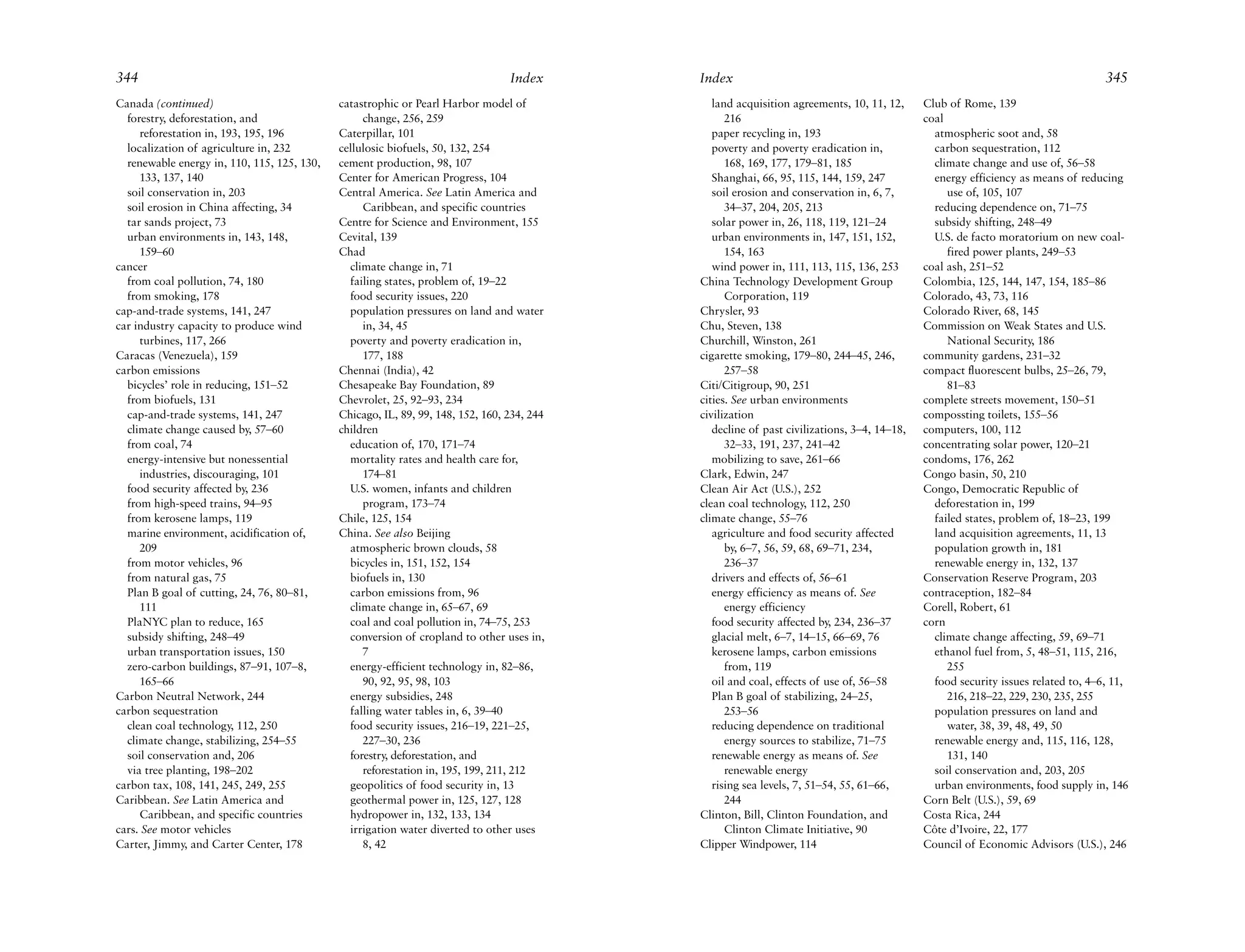344                                                                              Index      Index                                                                                 345
Canada (continued)                           catastrophic or Pearl Harbor model of             land acquisition agreements, 10, 11, 12,     Club of Rome, 139
  forestry, deforestation, and                    change, 256, 259                                216                                       coal
     reforestation in, 193, 195, 196         Caterpillar, 101                                  paper recycling in, 193                        atmospheric soot and, 58
  localization of agriculture in, 232        cellulosic biofuels, 50, 132, 254                 poverty and poverty eradication in,            carbon sequestration, 112
  renewable energy in, 110, 115, 125, 130,   cement production, 98, 107                           168, 169, 177, 179–81, 185                  climate change and use of, 56–58
     133, 137, 140                           Center for American Progress, 104                 Shanghai, 66, 95, 115, 144, 159, 247           energy efficiency as means of reducing
  soil conservation in, 203                  Central America. See Latin America and            soil erosion and conservation in, 6, 7,           use of, 105, 107
  soil erosion in China affecting, 34             Caribbean, and specific countries               34–37, 204, 205, 213                        reducing dependence on, 71–75
  tar sands project, 73                      Centre for Science and Environment, 155           solar power in, 26, 118, 119, 121–24           subsidy shifting, 248–49
  urban environments in, 143, 148,           Cevital, 139                                      urban environments in, 147, 151, 152,          U.S. de facto moratorium on new coal-
     159–60                                  Chad                                                 154, 163                                       fired power plants, 249–53
cancer                                         climate change in, 71                           wind power in, 111, 113, 115, 136, 253       coal ash, 251–52
  from coal pollution, 74, 180                 failing states, problem of, 19–22            China Technology Development Group              Colombia, 125, 144, 147, 154, 185–86
  from smoking, 178                            food security issues, 220                          Corporation, 119                          Colorado, 43, 73, 116
cap-and-trade systems, 141, 247                population pressures on land and water       Chrysler, 93                                    Colorado River, 68, 145
car industry capacity to produce wind             in, 34, 45                                Chu, Steven, 138                                Commission on Weak States and U.S.
     turbines, 117, 266                        poverty and poverty eradication in,          Churchill, Winston, 261                              National Security, 186
Caracas (Venezuela), 159                          177, 188                                  cigarette smoking, 179–80, 244–45, 246,         community gardens, 231–32
carbon emissions                             Chennai (India), 42                                  257–58                                    compact fluorescent bulbs, 25–26, 79,
  bicycles’ role in reducing, 151–52         Chesapeake Bay Foundation, 89                  Citi/Citigroup, 90, 251                              81–83
  from biofuels, 131                         Chevrolet, 25, 92–93, 234                      cities. See urban environments                  complete streets movement, 150–51
  cap-and-trade systems, 141, 247            Chicago, IL, 89, 99, 148, 152, 160, 234, 244   civilization                                    compossting toilets, 155–56
  climate change caused by, 57–60            children                                          decline of past civilizations, 3–4, 14–18,   computers, 100, 112
  from coal, 74                                education of, 170, 171–74                          32–33, 191, 237, 241–42                   concentrating solar power, 120–21
  energy-intensive but nonessential            mortality rates and health care for,            mobilizing to save, 261–66                   condoms, 176, 262
     industries, discouraging, 101                174–81                                    Clark, Edwin, 247                               Congo basin, 50, 210
  food security affected by, 236               U.S. women, infants and children             Clean Air Act (U.S.), 252                       Congo, Democratic Republic of
  from high-speed trains, 94–95                   program, 173–74                           clean coal technology, 112, 250                   deforestation in, 199
  from kerosene lamps, 119                   Chile, 125, 154                                climate change, 55–76                             failed states, problem of, 18–23, 199
  marine environment, acidification of,      China. See also Beijing                           agriculture and food security affected         land acquisition agreements, 11, 13
     209                                       atmospheric brown clouds, 58                       by, 6–7, 56, 59, 68, 69–71, 234,            population growth in, 181
  from motor vehicles, 96                      bicycles in, 151, 152, 154                         236–37                                      renewable energy in, 132, 137
  from natural gas, 75                         biofuels in, 130                                drivers and effects of, 56–61                Conservation Reserve Program, 203
  Plan B goal of cutting, 24, 76, 80–81,       carbon emissions from, 96                       energy efficiency as means of. See           contraception, 182–84
     111                                       climate change in, 65–67, 69                       energy efficiency                         Corell, Robert, 61
  PlaNYC plan to reduce, 165                   coal and coal pollution in, 74–75, 253          food security affected by, 234, 236–37       corn
  subsidy shifting, 248–49                     conversion of cropland to other uses in,        glacial melt, 6–7, 14–15, 66–69, 76            climate change affecting, 59, 69–71
  urban transportation issues, 150                7                                            kerosene lamps, carbon emissions               ethanol fuel from, 5, 48–51, 115, 216,
  zero-carbon buildings, 87–91, 107–8,         energy-efficient technology in, 82–86,             from, 119                                      255
     165–66                                       90, 92, 95, 98, 103                          oil and coal, effects of use of, 56–58         food security issues related to, 4–6, 11,
Carbon Neutral Network, 244                    energy subsidies, 248                           Plan B goal of stabilizing, 24–25,                216, 218–22, 229, 230, 235, 255
carbon sequestration                           falling water tables in, 6, 39–40                  253–56                                      population pressures on land and
  clean coal technology, 112, 250              food security issues, 216–19, 221–25,           reducing dependence on traditional                water, 38, 39, 48, 49, 50
  climate change, stabilizing, 254–55             227–30, 236                                     energy sources to stabilize, 71–75          renewable energy and, 115, 116, 128,
  soil conservation and, 206                   forestry, deforestation, and                    renewable energy as means of. See                 131, 140
  via tree planting, 198–202                      reforestation in, 195, 199, 211, 212            renewable energy                            soil conservation and, 203, 205
carbon tax, 108, 141, 245, 249, 255            geopolitics of food security in, 13             rising sea levels, 7, 51–54, 55, 61–66,        urban environments, food supply in, 146
Caribbean. See Latin America and               geothermal power in, 125, 127, 128                 244                                       Corn Belt (U.S.), 59, 69
     Caribbean, and specific countries         hydropower in, 132, 133, 134                 Clinton, Bill, Clinton Foundation, and          Costa Rica, 244
cars. See motor vehicles                       irrigation water diverted to other uses            Clinton Climate Initiative, 90            Côte d’Ivoire, 22, 177
Carter, Jimmy, and Carter Center, 178             8, 42                                     Clipper Windpower, 114                          Council of Economic Advisors (U.S.), 246
 