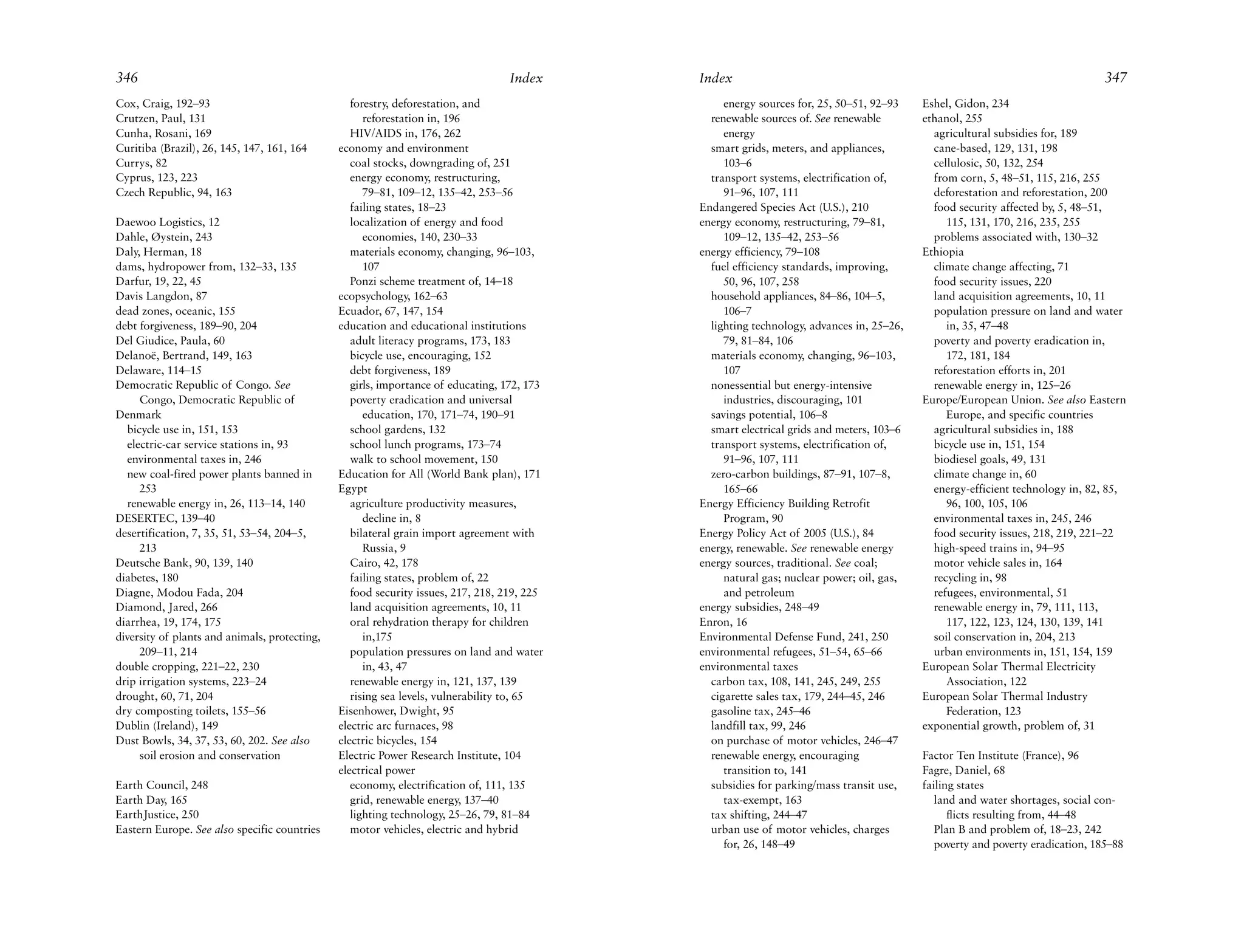 346                                                                                Index     Index                                                                              347
Cox, Craig, 192–93                                forestry, deforestation, and                    energy sources for, 25, 50–51, 92–93    Eshel, Gidon, 234
Crutzen, Paul, 131                                   reforestation in, 196                     renewable sources of. See renewable        ethanol, 255
Cunha, Rosani, 169                                HIV/AIDS in, 176, 262                           energy                                    agricultural subsidies for, 189
Curitiba (Brazil), 26, 145, 147, 161, 164      economy and environment                         smart grids, meters, and appliances,         cane-based, 129, 131, 198
Currys, 82                                        coal stocks, downgrading of, 251                103–6                                     cellulosic, 50, 132, 254
Cyprus, 123, 223                                  energy economy, restructuring,               transport systems, electrification of,       from corn, 5, 48–51, 115, 216, 255
Czech Republic, 94, 163                              79–81, 109–12, 135–42, 253–56                91–96, 107, 111                           deforestation and reforestation, 200
                                                  failing states, 18–23                      Endangered Species Act (U.S.), 210             food security affected by, 5, 48–51,
Daewoo Logistics, 12                              localization of energy and food            energy economy, restructuring, 79–81,             115, 131, 170, 216, 235, 255
Dahle, Øystein, 243                                  economies, 140, 230–33                       109–12, 135–42, 253–56                    problems associated with, 130–32
Daly, Herman, 18                                  materials economy, changing, 96–103,       energy efficiency, 79–108                    Ethiopia
dams, hydropower from, 132–33, 135                   107                                       fuel efficiency standards, improving,        climate change affecting, 71
Darfur, 19, 22, 45                                Ponzi scheme treatment of, 14–18                50, 96, 107, 258                          food security issues, 220
Davis Langdon, 87                              ecopsychology, 162–63                           household appliances, 84–86, 104–5,          land acquisition agreements, 10, 11
dead zones, oceanic, 155                       Ecuador, 67, 147, 154                              106–7                                     population pressure on land and water
debt forgiveness, 189–90, 204                  education and educational institutions          lighting technology, advances in, 25–26,        in, 35, 47–48
Del Giudice, Paula, 60                            adult literacy programs, 173, 183               79, 81–84, 106                            poverty and poverty eradication in,
Delanoë, Bertrand, 149, 163                       bicycle use, encouraging, 152                materials economy, changing, 96–103,            172, 181, 184
Delaware, 114–15                                  debt forgiveness, 189                           107                                       reforestation efforts in, 201
Democratic Republic of Congo. See                 girls, importance of educating, 172, 173     nonessential but energy-intensive            renewable energy in, 125–26
     Congo, Democratic Republic of                poverty eradication and universal               industries, discouraging, 101           Europe/European Union. See also Eastern
Denmark                                              education, 170, 171–74, 190–91            savings potential, 106–8                        Europe, and specific countries
  bicycle use in, 151, 153                        school gardens, 132                          smart electrical grids and meters, 103–6     agricultural subsidies in, 188
  electric-car service stations in, 93            school lunch programs, 173–74                transport systems, electrification of,       bicycle use in, 151, 154
  environmental taxes in, 246                     walk to school movement, 150                    91–96, 107, 111                           biodiesel goals, 49, 131
  new coal-fired power plants banned in        Education for All (World Bank plan), 171        zero-carbon buildings, 87–91, 107–8,         climate change in, 60
     253                                       Egypt                                              165–66                                    energy-efficient technology in, 82, 85,
  renewable energy in, 26, 113–14, 140            agriculture productivity measures,         Energy Efficiency Building Retrofit               96, 100, 105, 106
DESERTEC, 139–40                                     decline in, 8                                Program, 90                               environmental taxes in, 245, 246
desertification, 7, 35, 51, 53–54, 204–5,         bilateral grain import agreement with      Energy Policy Act of 2005 (U.S.), 84           food security issues, 218, 219, 221–22
     213                                             Russia, 9                               energy, renewable. See renewable energy        high-speed trains in, 94–95
Deutsche Bank, 90, 139, 140                       Cairo, 42, 178                             energy sources, traditional. See coal;         motor vehicle sales in, 164
diabetes, 180                                     failing states, problem of, 22                  natural gas; nuclear power; oil, gas,     recycling in, 98
Diagne, Modou Fada, 204                           food security issues, 217, 218, 219, 225        and petroleum                             refugees, environmental, 51
Diamond, Jared, 266                               land acquisition agreements, 10, 11        energy subsidies, 248–49                       renewable energy in, 79, 111, 113,
diarrhea, 19, 174, 175                            oral rehydration therapy for children      Enron, 16                                         117, 122, 123, 124, 130, 139, 141
diversity of plants and animals, protecting,         in,175                                  Environmental Defense Fund, 241, 250           soil conservation in, 204, 213
     209–11, 214                                  population pressures on land and water     environmental refugees, 51–54, 65–66           urban environments in, 151, 154, 159
double cropping, 221–22, 230                         in, 43, 47                              environmental taxes                          European Solar Thermal Electricity
drip irrigation systems, 223–24                   renewable energy in, 121, 137, 139           carbon tax, 108, 141, 245, 249, 255             Association, 122
drought, 60, 71, 204                              rising sea levels, vulnerability to, 65      cigarette sales tax, 179, 244–45, 246      European Solar Thermal Industry
dry composting toilets, 155–56                 Eisenhower, Dwight, 95                          gasoline tax, 245–46                            Federation, 123
Dublin (Ireland), 149                          electric arc furnaces, 98                       landfill tax, 99, 246                      exponential growth, problem of, 31
Dust Bowls, 34, 37, 53, 60, 202. See also      electric bicycles, 154                          on purchase of motor vehicles, 246–47
     soil erosion and conservation             Electric Power Research Institute, 104          renewable energy, encouraging              Factor Ten Institute (France), 96
                                               electrical power                                   transition to, 141                      Fagre, Daniel, 68
Earth Council, 248                                economy, electrification of, 111, 135        subsidies for parking/mass transit use,    failing states
Earth Day, 165                                    grid, renewable energy, 137–40                  tax-exempt, 163                            land and water shortages, social con-
EarthJustice, 250                                 lighting technology, 25–26, 79, 81–84        tax shifting, 244–47                             flicts resulting from, 44–48
Eastern Europe. See also specific countries       motor vehicles, electric and hybrid          urban use of motor vehicles, charges          Plan B and problem of, 18–23, 242
                                                                                                  for, 26, 148–49                            poverty and poverty eradication, 185–88
 
