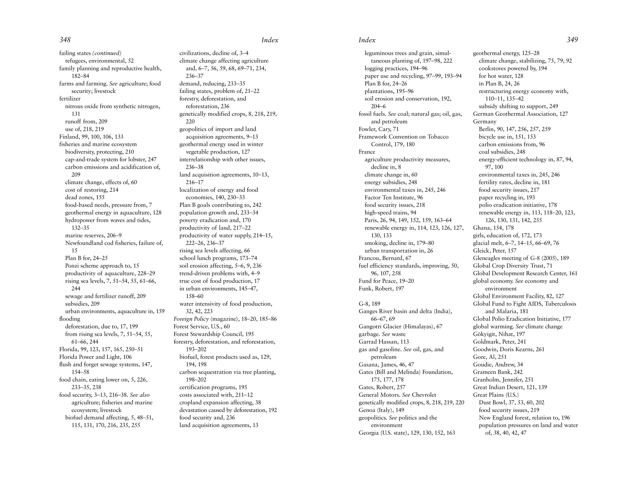 348                                                                              Index     Index                                                                                 349
failing states (continued)                     civilizations, decline of, 3–4                leguminous trees and grain, simul-             geothermal energy, 125–28
   refugees, environmental, 52                 climate change affecting agriculture              taneous planting of, 197–98, 222              climate change, stabilizing, 75, 79, 92
family planning and reproductive health,          and, 6–7, 56, 59, 68, 69–71, 234,          logging practices, 194–96                         cookstoves powered by, 194
      182–84                                      236–37                                     paper use and recycling, 97–99, 193–94            for hot water, 128
farms and farming. See agriculture; food       demand, reducing, 233–35                      Plan B for, 24–26                                 in Plan B, 24, 26
      security; livestock                      failing states, problem of, 21–22             plantations, 195–96                               restructuring energy economy with,
fertilizer                                     forestry, deforestation, and                  soil erosion and conservation, 192,                  110–11, 135–42
   nitrous oxide from synthetic nitrogen,         reforestation, 236                             204–6                                         subsidy shifting to support, 249
      131                                      genetically modified crops, 8, 218, 219,    fossil fuels. See coal; natural gas; oil, gas,   German Geothermal Association, 127
   runoff from, 209                               220                                            and petroleum                              Germany
   use of, 218, 219                            geopolitics of import and land              Fowler, Cary, 71                                    Berlin, 90, 147, 256, 257, 259
Finland, 99, 100, 106, 133                        acquisition agreements, 9–13             Framework Convention on Tobacco                     bicycle use in, 151, 153
fisheries and marine ecosystem                 geothermal energy used in winter                  Control, 179, 180                             carbon emissions from, 96
   biodiversity, protecting, 210                  vegetable production, 127                France                                              coal subsidies, 248
   cap-and-trade system for lobster, 247       interrelationship with other issues,          agriculture productivity measures,                energy-efficient technology in, 87, 94,
   carbon emissions and acidification of,         236–38                                         decline in, 8                                    97, 100
      209                                      land acquisition agreements, 10–13,           climate change in, 60                             environmental taxes in, 245, 246
   climate change, effects of, 60                 216–17                                     energy subsidies, 248                             fertility rates, decline in, 181
   cost of restoring, 214                      localization of energy and food               environmental taxes in, 245, 246                  food security issues, 217
   dead zones, 155                                economies, 140, 230–33                     Factor Ten Institute, 96                          paper recycling in, 193
   food-based needs, pressure from, 7          Plan B goals contributing to, 242             food security issues, 218                         polio eradication initiative, 178
   geothermal energy in aquaculture, 128       population growth and, 233–34                 high-speed trains, 94                             renewable energy in, 113, 118–20, 123,
   hydropower from waves and tides,            poverty eradication and, 170                  Paris, 26, 94, 149, 152, 159, 163–64                 126, 130, 131, 142, 255
      132–35                                   productivity of land, 217–22                  renewable energy in, 114, 123, 126, 127,       Ghana, 154, 178
   marine reserves, 206–9                      productivity of water supply, 214–15,             130, 133                                   girls, education of, 172, 173
   Newfoundland cod fisheries, failure of,        222–26, 236–37                             smoking, decline in, 179–80                    glacial melt, 6–7, 14–15, 66–69, 76
      15                                       rising sea levels affecting, 66               urban transportation in, 26                    Gleick, Peter, 157
   Plan B for, 24–25                           school lunch programs, 173–74               Francou, Bernard, 67                             Gleneagles meeting of G-8 (2005), 189
   Ponzi scheme approach to, 15                soil erosion affecting, 5–6, 9, 236         fuel efficiency standards, improving, 50,        Global Crop Diversity Trust, 71
   productivity of aquaculture, 228–29         trend-driven problems with, 4–9                   96, 107, 258                               Global Development Research Center, 161
   rising sea levels, 7, 51–54, 55, 61–66,     true cost of food production, 17            Fund for Peace, 19–20                            global economy. See economy and
      244                                      in urban environments, 145–47,              Funk, Robert, 197                                      environment
   sewage and fertilizer runoff, 209              158–60                                                                                    Global Environment Facility, 82, 127
   subsidies, 209                              water intensivity of food production,       G-8, 189                                         Global Fund to Fight AIDS, Tuberculosis
   urban environments, aquaculture in, 159        32, 42, 223                              Ganges River basin and delta (India),                  and Malaria, 181
flooding                                     Foreign Policy (magazine), 18–20, 185–86           66–67, 69                                   Global Polio Eradication Initiative, 177
   deforestation, due to, 17, 199            Forest Service, U.S., 60                      Gangotri Glacier (Himalayas), 67                 global warming. See climate change
   from rising sea levels, 7, 51–54, 55,     Forest Stewardship Council, 195               garbage. See waste                               Gökyigit, Nihat, 197
      61–66, 244                             forestry, deforestation, and reforestation,   Garrad Hassan, 113                               Goldmark, Peter, 241
Florida, 99, 123, 157, 165, 250–51                193–202                                  gas and gasoline. See oil, gas, and              Goodwin, Doris Kearns, 261
Florida Power and Light, 106                   biofuel, forest products used as, 129,           petroleum                                   Gore, Al, 251
flush and forget sewage systems, 147,             194, 198                                 Gasana, James, 46, 47                            Goudie, Andrew, 34
      154–58                                   carbon sequestration via tree planting,     Gates (Bill and Melinda) Foundation,             Grameen Bank, 242
food chain, eating lower on, 5, 226,              198–202                                       175, 177, 178                               Granholm, Jennifer, 251
      233–35, 238                              certification programs, 195                 Gates, Robert, 257                               Great Indian Desert, 121, 139
food security, 3–13, 216–38. See also          costs associated with, 211–12               General Motors. See Chevrolet                    Great Plains (U.S.)
      agriculture; fisheries and marine        cropland expansion affecting, 38            genetically modified crops, 8, 218, 219, 220        Dust Bowl, 37, 53, 60, 202
      ecosystem; livestock                     devastation caused by deforestation, 192    Genoa (Italy), 149                                  food security issues, 219
   biofuel demand affecting, 5, 48–51,         food security and, 236                      geopolitics. See politics and the                   New England forest, relation to, 196
      115, 131, 170, 216, 235, 255             land acquisition agreements, 13                  environment                                    population pressures on land and water
                                                                                           Georgia (U.S. state), 129, 130, 152, 163               of, 38, 40, 42, 47
 