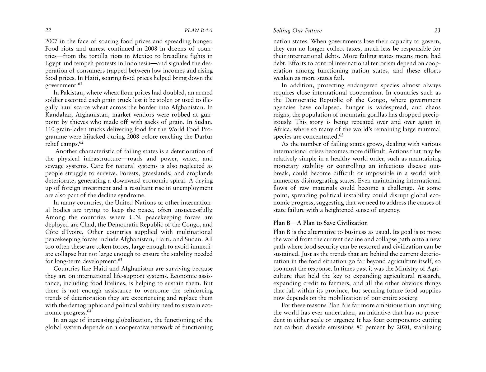 22                                                      PLAN B 4.0     Selling Our Future                                              23
2007 in the face of soaring food prices and spreading hunger.          nation states. When governments lose their capacity to govern,
Food riots and unrest continued in 2008 in dozens of coun-             they can no longer collect taxes, much less be responsible for
tries—from the tortilla riots in Mexico to breadline fights in         their international debts. More failing states means more bad
Egypt and tempeh protests in Indonesia—and signaled the des-           debt. Efforts to control international terrorism depend on coop-
peration of consumers trapped between low incomes and rising           eration among functioning nation states, and these efforts
food prices. In Haiti, soaring food prices helped bring down the       weaken as more states fail.
government.61                                                             In addition, protecting endangered species almost always
    In Pakistan, where wheat flour prices had doubled, an armed        requires close international cooperation. In countries such as
soldier escorted each grain truck lest it be stolen or used to ille-   the Democratic Republic of the Congo, where government
gally haul scarce wheat across the border into Afghanistan. In         agencies have collapsed, hunger is widespread, and chaos
Kandahar, Afghanistan, market vendors were robbed at gun-              reigns, the population of mountain gorillas has dropped precip-
point by thieves who made off with sacks of grain. In Sudan,           itously. This story is being repeated over and over again in
110 grain-laden trucks delivering food for the World Food Pro-         Africa, where so many of the world’s remaining large mammal
gramme were hijacked during 2008 before reaching the Darfur            species are concentrated.65
relief camps.62                                                           As the number of failing states grows, dealing with various
     Another characteristic of failing states is a deterioration of    international crises becomes more difficult. Actions that may be
the physical infrastructure—roads and power, water, and                relatively simple in a healthy world order, such as maintaining
sewage systems. Care for natural systems is also neglected as          monetary stability or controlling an infectious disease out-
people struggle to survive. Forests, grasslands, and croplands         break, could become difficult or impossible in a world with
deteriorate, generating a downward economic spiral. A drying           numerous disintegrating states. Even maintaining international
up of foreign investment and a resultant rise in unemployment          flows of raw materials could become a challenge. At some
are also part of the decline syndrome.                                 point, spreading political instability could disrupt global eco-
    In many countries, the United Nations or other internation-        nomic progress, suggesting that we need to address the causes of
al bodies are trying to keep the peace, often unsuccessfully.          state failure with a heightened sense of urgency.
Among the countries where U.N. peacekeeping forces are
deployed are Chad, the Democratic Republic of the Congo, and           Plan B—A Plan to Save Civilization
Côte d’Ivoire. Other countries supplied with multinational             Plan B is the alternative to business as usual. Its goal is to move
peacekeeping forces include Afghanistan, Haiti, and Sudan. All         the world from the current decline and collapse path onto a new
too often these are token forces, large enough to avoid immedi-        path where food security can be restored and civilization can be
ate collapse but not large enough to ensure the stability needed       sustained. Just as the trends that are behind the current deterio-
for long-term development.63                                           ration in the food situation go far beyond agriculture itself, so
    Countries like Haiti and Afghanistan are surviving because         too must the response. In times past it was the Ministry of Agri-
they are on international life-support systems. Economic assis-        culture that held the key to expanding agricultural research,
tance, including food lifelines, is helping to sustain them. But       expanding credit to farmers, and all the other obvious things
there is not enough assistance to overcome the reinforcing             that fall within its province, but securing future food supplies
trends of deterioration they are experiencing and replace them         now depends on the mobilization of our entire society.
with the demographic and political stability need to sustain eco-         For these reasons Plan B is far more ambitious than anything
nomic progress.64                                                      the world has ever undertaken, an initiative that has no prece-
    In an age of increasing globalization, the functioning of the      dent in either scale or urgency. It has four components: cutting
global system depends on a cooperative network of functioning          net carbon dioxide emissions 80 percent by 2020, stabilizing
 