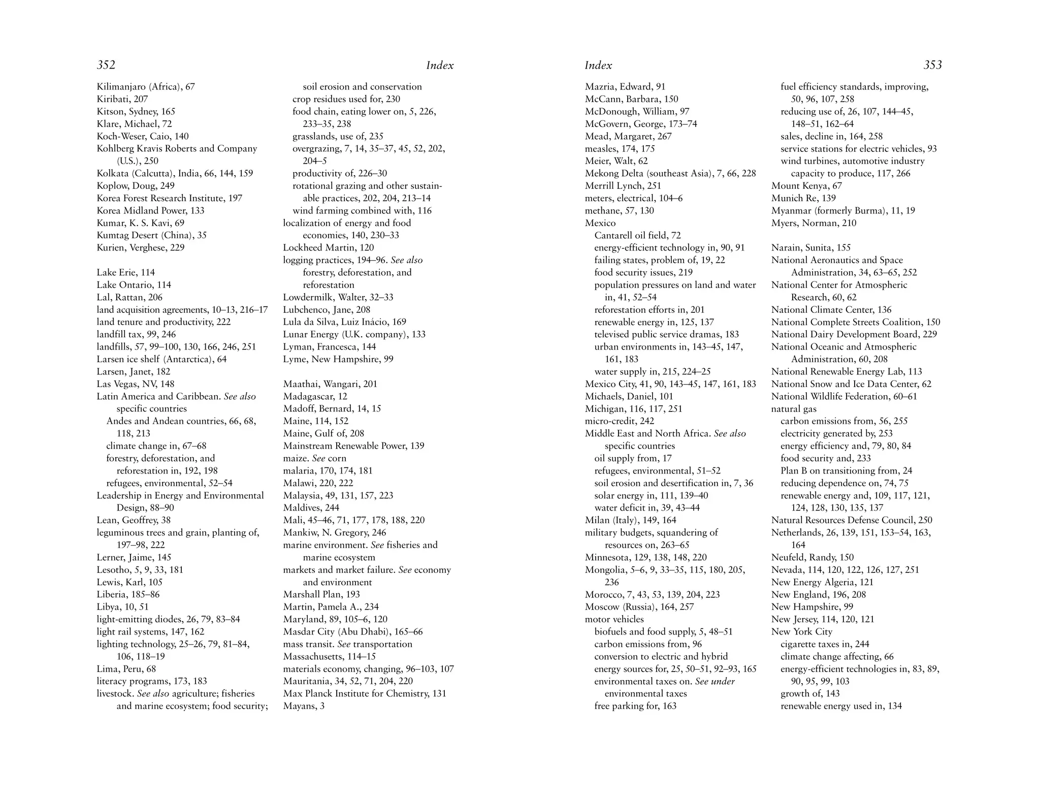 352                                                                              Index   Index                                                                                 353
Kilimanjaro (Africa), 67                          soil erosion and conservation          Mazria, Edward, 91                              fuel efficiency standards, improving,
Kiribati, 207                                  crop residues used for, 230               McCann, Barbara, 150                               50, 96, 107, 258
Kitson, Sydney, 165                            food chain, eating lower on, 5, 226,      McDonough, William, 97                          reducing use of, 26, 107, 144–45,
Klare, Michael, 72                                233–35, 238                            McGovern, George, 173–74                           148–51, 162–64
Koch-Weser, Caio, 140                          grasslands, use of, 235                   Mead, Margaret, 267                             sales, decline in, 164, 258
Kohlberg Kravis Roberts and Company            overgrazing, 7, 14, 35–37, 45, 52, 202,   measles, 174, 175                               service stations for electric vehicles, 93
     (U.S.), 250                                  204–5                                  Meier, Walt, 62                                 wind turbines, automotive industry
Kolkata (Calcutta), India, 66, 144, 159        productivity of, 226–30                   Mekong Delta (southeast Asia), 7, 66, 228          capacity to produce, 117, 266
Koplow, Doug, 249                              rotational grazing and other sustain-     Merrill Lynch, 251                             Mount Kenya, 67
Korea Forest Research Institute, 197              able practices, 202, 204, 213–14       meters, electrical, 104–6                      Munich Re, 139
Korea Midland Power, 133                       wind farming combined with, 116           methane, 57, 130                               Myanmar (formerly Burma), 11, 19
Kumar, K. S. Kavi, 69                        localization of energy and food             Mexico                                         Myers, Norman, 210
Kumtag Desert (China), 35                         economies, 140, 230–33                   Cantarell oil field, 72
Kurien, Verghese, 229                        Lockheed Martin, 120                          energy-efficient technology in, 90, 91       Narain, Sunita, 155
                                             logging practices, 194–96. See also           failing states, problem of, 19, 22           National Aeronautics and Space
Lake Erie, 114                                    forestry, deforestation, and             food security issues, 219                         Administration, 34, 63–65, 252
Lake Ontario, 114                                 reforestation                            population pressures on land and water       National Center for Atmospheric
Lal, Rattan, 206                             Lowdermilk, Walter, 32–33                        in, 41, 52–54                                  Research, 60, 62
land acquisition agreements, 10–13, 216–17   Lubchenco, Jane, 208                          reforestation efforts in, 201                National Climate Center, 136
land tenure and productivity, 222            Lula da Silva, Luiz Inácio, 169               renewable energy in, 125, 137                National Complete Streets Coalition, 150
landfill tax, 99, 246                        Lunar Energy (U.K. company), 133              televised public service dramas, 183         National Dairy Development Board, 229
landfills, 57, 99–100, 130, 166, 246, 251    Lyman, Francesca, 144                         urban environments in, 143–45, 147,          National Oceanic and Atmospheric
Larsen ice shelf (Antarctica), 64            Lyme, New Hampshire, 99                          161, 183                                       Administration, 60, 208
Larsen, Janet, 182                                                                         water supply in, 215, 224–25                 National Renewable Energy Lab, 113
Las Vegas, NV 148
                ,                            Maathai, Wangari, 201                       Mexico City, 41, 90, 143–45, 147, 161, 183     National Snow and Ice Data Center, 62
Latin America and Caribbean. See also        Madagascar, 12                              Michaels, Daniel, 101                          National Wildlife Federation, 60–61
      specific countries                     Madoff, Bernard, 14, 15                     Michigan, 116, 117, 251                        natural gas
   Andes and Andean countries, 66, 68,       Maine, 114, 152                             micro-credit, 242                                carbon emissions from, 56, 255
      118, 213                               Maine, Gulf of, 208                         Middle East and North Africa. See also           electricity generated by, 253
   climate change in, 67–68                  Mainstream Renewable Power, 139                  specific countries                          energy efficiency and, 79, 80, 84
   forestry, deforestation, and              maize. See corn                               oil supply from, 17                            food security and, 233
      reforestation in, 192, 198             malaria, 170, 174, 181                        refugees, environmental, 51–52                 Plan B on transitioning from, 24
   refugees, environmental, 52–54            Malawi, 220, 222                              soil erosion and desertification in, 7, 36     reducing dependence on, 74, 75
Leadership in Energy and Environmental       Malaysia, 49, 131, 157, 223                   solar energy in, 111, 139–40                   renewable energy and, 109, 117, 121,
      Design, 88–90                          Maldives, 244                                 water deficit in, 39, 43–44                       124, 128, 130, 135, 137
Lean, Geoffrey, 38                           Mali, 45–46, 71, 177, 178, 188, 220         Milan (Italy), 149, 164                        Natural Resources Defense Council, 250
leguminous trees and grain, planting of,     Mankiw, N. Gregory, 246                     military budgets, squandering of               Netherlands, 26, 139, 151, 153–54, 163,
      197–98, 222                            marine environment. See fisheries and            resources on, 263–65                           164
Lerner, Jaime, 145                               marine ecosystem                        Minnesota, 129, 138, 148, 220                  Neufeld, Randy, 150
Lesotho, 5, 9, 33, 181                       markets and market failure. See economy     Mongolia, 5–6, 9, 33–35, 115, 180, 205,        Nevada, 114, 120, 122, 126, 127, 251
Lewis, Karl, 105                                 and environment                              236                                       New Energy Algeria, 121
Liberia, 185–86                              Marshall Plan, 193                          Morocco, 7, 43, 53, 139, 204, 223              New England, 196, 208
Libya, 10, 51                                Martin, Pamela A., 234                      Moscow (Russia), 164, 257                      New Hampshire, 99
light-emitting diodes, 26, 79, 83–84         Maryland, 89, 105–6, 120                    motor vehicles                                 New Jersey, 114, 120, 121
light rail systems, 147, 162                 Masdar City (Abu Dhabi), 165–66               biofuels and food supply, 5, 48–51           New York City
lighting technology, 25–26, 79, 81–84,       mass transit. See transportation              carbon emissions from, 96                      cigarette taxes in, 244
      106, 118–19                            Massachusetts, 114–15                         conversion to electric and hybrid              climate change affecting, 66
Lima, Peru, 68                               materials economy, changing, 96–103, 107      energy sources for, 25, 50–51, 92–93, 165      energy-efficient technologies in, 83, 89,
literacy programs, 173, 183                  Mauritania, 34, 52, 71, 204, 220              environmental taxes on. See under                 90, 95, 99, 103
livestock. See also agriculture; fisheries   Max Planck Institute for Chemistry, 131          environmental taxes                         growth of, 143
      and marine ecosystem; food security;   Mayans, 3                                     free parking for, 163                          renewable energy used in, 134
 