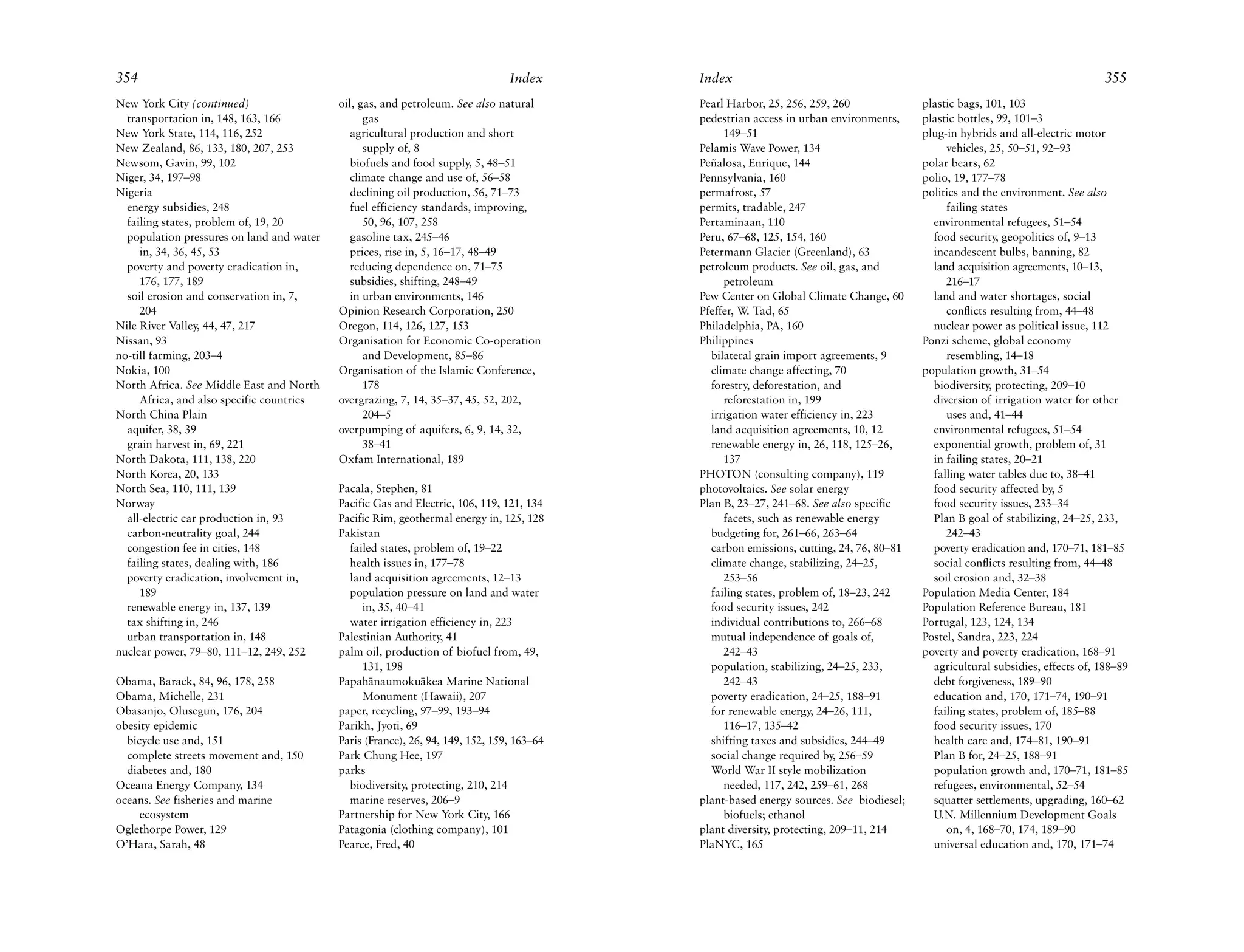 354                                                                             Index      Index                                                                              355
New York City (continued)                  oil, gas, and petroleum. See also natural       Pearl Harbor, 25, 256, 259, 260              plastic bags, 101, 103
  transportation in, 148, 163, 166               gas                                       pedestrian access in urban environments,     plastic bottles, 99, 101–3
New York State, 114, 116, 252                 agricultural production and short                 149–51                                  plug-in hybrids and all-electric motor
New Zealand, 86, 133, 180, 207, 253              supply of, 8                              Pelamis Wave Power, 134                           vehicles, 25, 50–51, 92–93
Newsom, Gavin, 99, 102                        biofuels and food supply, 5, 48–51           Peñalosa, Enrique, 144                       polar bears, 62
Niger, 34, 197–98                             climate change and use of, 56–58             Pennsylvania, 160                            polio, 19, 177–78
Nigeria                                       declining oil production, 56, 71–73          permafrost, 57                               politics and the environment. See also
  energy subsidies, 248                       fuel efficiency standards, improving,        permits, tradable, 247                            failing states
  failing states, problem of, 19, 20             50, 96, 107, 258                          Pertaminaan, 110                               environmental refugees, 51–54
  population pressures on land and water      gasoline tax, 245–46                         Peru, 67–68, 125, 154, 160                     food security, geopolitics of, 9–13
     in, 34, 36, 45, 53                       prices, rise in, 5, 16–17, 48–49             Petermann Glacier (Greenland), 63              incandescent bulbs, banning, 82
  poverty and poverty eradication in,         reducing dependence on, 71–75                petroleum products. See oil, gas, and          land acquisition agreements, 10–13,
     176, 177, 189                            subsidies, shifting, 248–49                       petroleum                                    216–17
  soil erosion and conservation in, 7,        in urban environments, 146                   Pew Center on Global Climate Change, 60        land and water shortages, social
     204                                   Opinion Research Corporation, 250               Pfeffer, W. Tad, 65                               conflicts resulting from, 44–48
Nile River Valley, 44, 47, 217             Oregon, 114, 126, 127, 153                      Philadelphia, PA, 160                          nuclear power as political issue, 112
Nissan, 93                                 Organisation for Economic Co-operation          Philippines                                  Ponzi scheme, global economy
no-till farming, 203–4                           and Development, 85–86                      bilateral grain import agreements, 9            resembling, 14–18
Nokia, 100                                 Organisation of the Islamic Conference,           climate change affecting, 70               population growth, 31–54
North Africa. See Middle East and North          178                                         forestry, deforestation, and                 biodiversity, protecting, 209–10
     Africa, and also specific countries   overgrazing, 7, 14, 35–37, 45, 52, 202,              reforestation in, 199                     diversion of irrigation water for other
North China Plain                                204–5                                       irrigation water efficiency in, 223             uses and, 41–44
  aquifer, 38, 39                          overpumping of aquifers, 6, 9, 14, 32,            land acquisition agreements, 10, 12          environmental refugees, 51–54
  grain harvest in, 69, 221                      38–41                                       renewable energy in, 26, 118, 125–26,        exponential growth, problem of, 31
North Dakota, 111, 138, 220                Oxfam International, 189                             137                                       in failing states, 20–21
North Korea, 20, 133                                                                       PHOTON (consulting company), 119               falling water tables due to, 38–41
North Sea, 110, 111, 139                   Pacala, Stephen, 81                             photovoltaics. See solar energy                food security affected by, 5
Norway                                     Pacific Gas and Electric, 106, 119, 121, 134    Plan B, 23–27, 241–68. See also specific       food security issues, 233–34
  all-electric car production in, 93       Pacific Rim, geothermal energy in, 125, 128          facets, such as renewable energy          Plan B goal of stabilizing, 24–25, 233,
  carbon-neutrality goal, 244              Pakistan                                          budgeting for, 261–66, 263–64                   242–43
  congestion fee in cities, 148              failed states, problem of, 19–22                carbon emissions, cutting, 24, 76, 80–81     poverty eradication and, 170–71, 181–85
  failing states, dealing with, 186          health issues in, 177–78                        climate change, stabilizing, 24–25,          social conflicts resulting from, 44–48
  poverty eradication, involvement in,       land acquisition agreements, 12–13                 253–56                                    soil erosion and, 32–38
     189                                     population pressure on land and water           failing states, problem of, 18–23, 242     Population Media Center, 184
  renewable energy in, 137, 139                 in, 35, 40–41                                food security issues, 242                  Population Reference Bureau, 181
  tax shifting in, 246                       water irrigation efficiency in, 223             individual contributions to, 266–68        Portugal, 123, 124, 134
  urban transportation in, 148             Palestinian Authority, 41                         mutual independence of goals of,           Postel, Sandra, 223, 224
nuclear power, 79–80, 111–12, 249, 252     palm oil, production of biofuel from, 49,            242–43                                  poverty and poverty eradication, 168–91
                                                131, 198                                     population, stabilizing, 24–25, 233,         agricultural subsidies, effects of, 188–89
Obama, Barack, 84, 96, 178, 258            Papah¯ naumoku¯ kea Marine National
                                                  a          a                                  242–43                                    debt forgiveness, 189–90
Obama, Michelle, 231                            Monument (Hawaii), 207                       poverty eradication, 24–25, 188–91           education and, 170, 171–74, 190–91
Obasanjo, Olusegun, 176, 204               paper, recycling, 97–99, 193–94                   for renewable energy, 24–26, 111,            failing states, problem of, 185–88
obesity epidemic                           Parikh, Jyoti, 69                                    116–17, 135–42                            food security issues, 170
  bicycle use and, 151                     Paris (France), 26, 94, 149, 152, 159, 163–64     shifting taxes and subsidies, 244–49         health care and, 174–81, 190–91
  complete streets movement and, 150       Park Chung Hee, 197                               social change required by, 256–59            Plan B for, 24–25, 188–91
  diabetes and, 180                        parks                                             World War II style mobilization              population growth and, 170–71, 181–85
Oceana Energy Company, 134                   biodiversity, protecting, 210, 214                 needed, 117, 242, 259–61, 268             refugees, environmental, 52–54
oceans. See fisheries and marine             marine reserves, 206–9                        plant-based energy sources. See biodiesel;     squatter settlements, upgrading, 160–62
     ecosystem                             Partnership for New York City, 166                   biofuels; ethanol                         U.N. Millennium Development Goals
Oglethorpe Power, 129                      Patagonia (clothing company), 101               plant diversity, protecting, 209–11, 214          on, 4, 168–70, 174, 189–90
O’Hara, Sarah, 48                          Pearce, Fred, 40                                PlaNYC, 165                                    universal education and, 170, 171–74
 