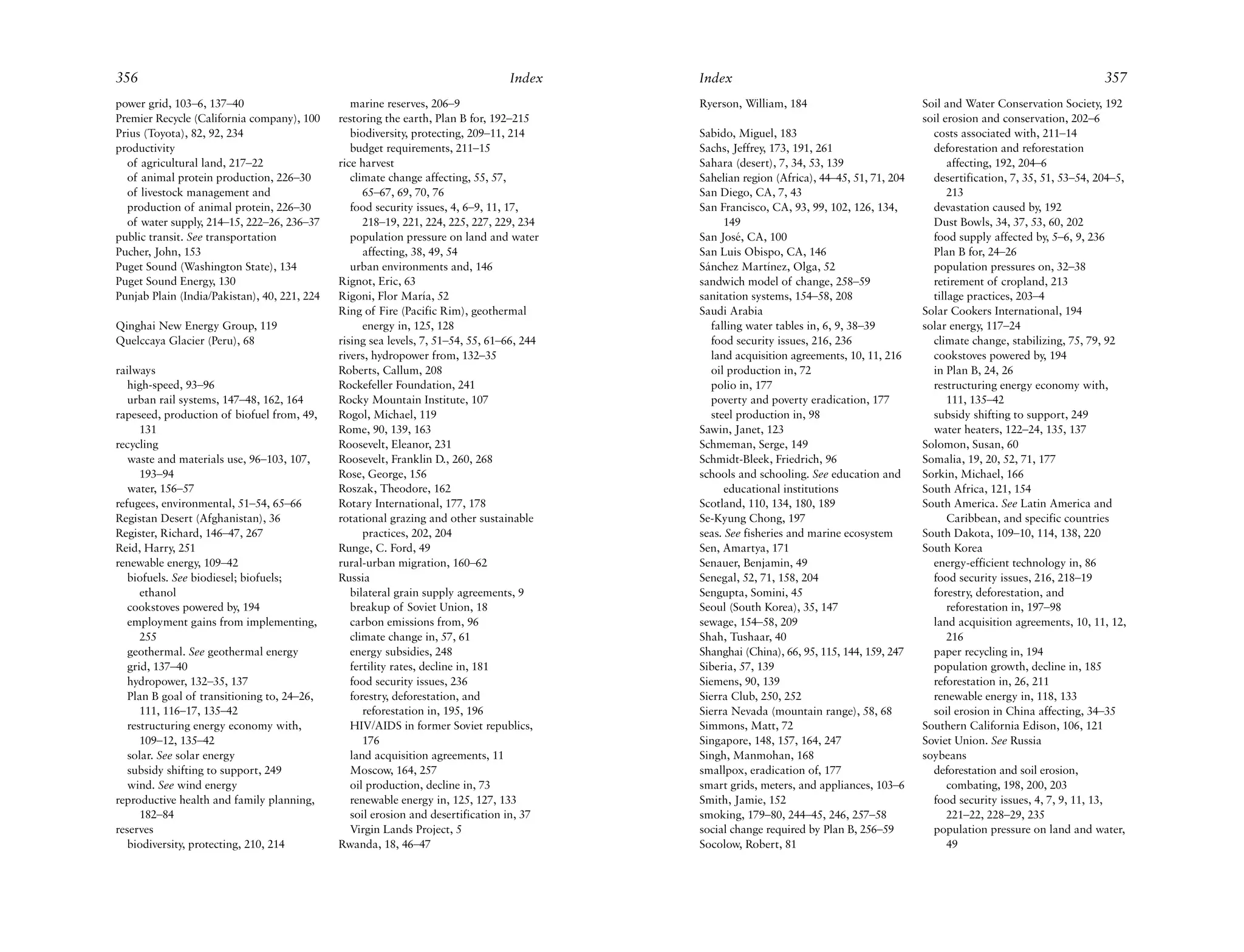 356                                                                               Index     Index                                                                                357
power grid, 103–6, 137–40                        marine reserves, 206–9                     Ryerson, William, 184                          Soil and Water Conservation Society, 192
Premier Recycle (California company), 100     restoring the earth, Plan B for, 192–215                                                     soil erosion and conservation, 202–6
Prius (Toyota), 82, 92, 234                      biodiversity, protecting, 209–11, 214      Sabido, Miguel, 183                              costs associated with, 211–14
productivity                                     budget requirements, 211–15                Sachs, Jeffrey, 173, 191, 261                    deforestation and reforestation
  of agricultural land, 217–22                rice harvest                                  Sahara (desert), 7, 34, 53, 139                      affecting, 192, 204–6
  of animal protein production, 226–30           climate change affecting, 55, 57,          Sahelian region (Africa), 44–45, 51, 71, 204     desertification, 7, 35, 51, 53–54, 204–5,
  of livestock management and                       65–67, 69, 70, 76                       San Diego, CA, 7, 43                                 213
  production of animal protein, 226–30           food security issues, 4, 6–9, 11, 17,      San Francisco, CA, 93, 99, 102, 126, 134,        devastation caused by, 192
  of water supply, 214–15, 222–26, 236–37           218–19, 221, 224, 225, 227, 229, 234          149                                        Dust Bowls, 34, 37, 53, 60, 202
public transit. See transportation               population pressure on land and water      San José, CA, 100                                food supply affected by, 5–6, 9, 236
Pucher, John, 153                                   affecting, 38, 49, 54                   San Luis Obispo, CA, 146                         Plan B for, 24–26
Puget Sound (Washington State), 134              urban environments and, 146                Sánchez Martínez, Olga, 52                       population pressures on, 32–38
Puget Sound Energy, 130                       Rignot, Eric, 63                              sandwich model of change, 258–59                 retirement of cropland, 213
Punjab Plain (India/Pakistan), 40, 221, 224   Rigoni, Flor María, 52                        sanitation systems, 154–58, 208                  tillage practices, 203–4
                                              Ring of Fire (Pacific Rim), geothermal        Saudi Arabia                                   Solar Cookers International, 194
Qinghai New Energy Group, 119                       energy in, 125, 128                        falling water tables in, 6, 9, 38–39        solar energy, 117–24
Quelccaya Glacier (Peru), 68                  rising sea levels, 7, 51–54, 55, 61–66, 244      food security issues, 216, 236                climate change, stabilizing, 75, 79, 92
                                              rivers, hydropower from, 132–35                  land acquisition agreements, 10, 11, 216      cookstoves powered by, 194
railways                                      Roberts, Callum, 208                             oil production in, 72                         in Plan B, 24, 26
   high-speed, 93–96                          Rockefeller Foundation, 241                      polio in, 177                                 restructuring energy economy with,
   urban rail systems, 147–48, 162, 164       Rocky Mountain Institute, 107                    poverty and poverty eradication, 177              111, 135–42
rapeseed, production of biofuel from, 49,     Rogol, Michael, 119                              steel production in, 98                       subsidy shifting to support, 249
      131                                     Rome, 90, 139, 163                            Sawin, Janet, 123                                water heaters, 122–24, 135, 137
recycling                                     Roosevelt, Eleanor, 231                       Schmeman, Serge, 149                           Solomon, Susan, 60
   waste and materials use, 96–103, 107,      Roosevelt, Franklin D., 260, 268              Schmidt-Bleek, Friedrich, 96                   Somalia, 19, 20, 52, 71, 177
      193–94                                  Rose, George, 156                             schools and schooling. See education and       Sorkin, Michael, 166
   water, 156–57                              Roszak, Theodore, 162                               educational institutions                 South Africa, 121, 154
refugees, environmental, 51–54, 65–66         Rotary International, 177, 178                Scotland, 110, 134, 180, 189                   South America. See Latin America and
Registan Desert (Afghanistan), 36             rotational grazing and other sustainable      Se-Kyung Chong, 197                                  Caribbean, and specific countries
Register, Richard, 146–47, 267                      practices, 202, 204                     seas. See fisheries and marine ecosystem       South Dakota, 109–10, 114, 138, 220
Reid, Harry, 251                              Runge, C. Ford, 49                            Sen, Amartya, 171                              South Korea
renewable energy, 109–42                      rural-urban migration, 160–62                 Senauer, Benjamin, 49                            energy-efficient technology in, 86
   biofuels. See biodiesel; biofuels;         Russia                                        Senegal, 52, 71, 158, 204                        food security issues, 216, 218–19
      ethanol                                    bilateral grain supply agreements, 9       Sengupta, Somini, 45                             forestry, deforestation, and
   cookstoves powered by, 194                    breakup of Soviet Union, 18                Seoul (South Korea), 35, 147                         reforestation in, 197–98
   employment gains from implementing,           carbon emissions from, 96                  sewage, 154–58, 209                              land acquisition agreements, 10, 11, 12,
      255                                        climate change in, 57, 61                  Shah, Tushaar, 40                                    216
   geothermal. See geothermal energy             energy subsidies, 248                      Shanghai (China), 66, 95, 115, 144, 159, 247     paper recycling in, 194
   grid, 137–40                                  fertility rates, decline in, 181           Siberia, 57, 139                                 population growth, decline in, 185
   hydropower, 132–35, 137                       food security issues, 236                  Siemens, 90, 139                                 reforestation in, 26, 211
   Plan B goal of transitioning to, 24–26,       forestry, deforestation, and               Sierra Club, 250, 252                            renewable energy in, 118, 133
      111, 116–17, 135–42                           reforestation in, 195, 196              Sierra Nevada (mountain range), 58, 68           soil erosion in China affecting, 34–35
   restructuring energy economy with,            HIV/AIDS in former Soviet republics,       Simmons, Matt, 72                              Southern California Edison, 106, 121
      109–12, 135–42                                176                                     Singapore, 148, 157, 164, 247                  Soviet Union. See Russia
   solar. See solar energy                       land acquisition agreements, 11            Singh, Manmohan, 168                           soybeans
   subsidy shifting to support, 249              Moscow, 164, 257                           smallpox, eradication of, 177                    deforestation and soil erosion,
   wind. See wind energy                         oil production, decline in, 73             smart grids, meters, and appliances, 103–6           combating, 198, 200, 203
reproductive health and family planning,         renewable energy in, 125, 127, 133         Smith, Jamie, 152                                food security issues, 4, 7, 9, 11, 13,
      182–84                                     soil erosion and desertification in, 37    smoking, 179–80, 244–45, 246, 257–58                 221–22, 228–29, 235
reserves                                         Virgin Lands Project, 5                    social change required by Plan B, 256–59         population pressure on land and water,
   biodiversity, protecting, 210, 214         Rwanda, 18, 46–47                             Socolow, Robert, 81                                  49
 