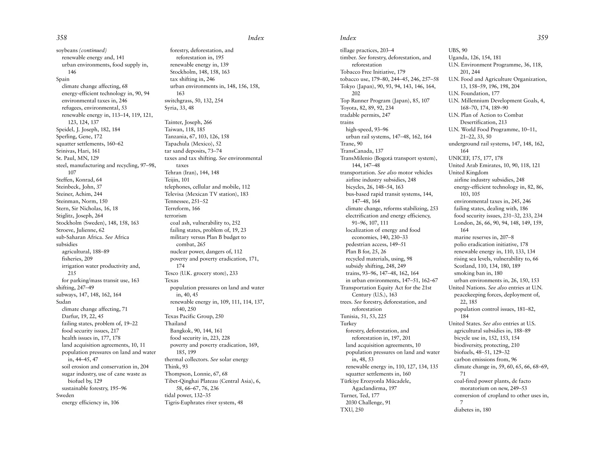 358                                                                              Index     Index                                                                               359
soybeans (continued)                           forestry, deforestation, and                tillage practices, 203–4                      UBS, 90
   renewable energy and, 141                      reforestation in, 195                    timber. See forestry, deforestation, and      Uganda, 126, 154, 181
   urban environments, food supply in,         renewable energy in, 139                          reforestation                           U.N. Environment Programme, 36, 118,
      146                                      Stockholm, 148, 158, 163                    Tobacco Free Initiative, 179                       201, 244
Spain                                          tax shifting in, 246                        tobacco use, 179–80, 244–45, 246, 257–58      U.N. Food and Agriculture Organization,
   climate change affecting, 68                urban environments in, 148, 156, 158,       Tokyo (Japan), 90, 93, 94, 143, 146, 164,          13, 158–59, 196, 198, 204
   energy-efficient technology in, 90, 94         163                                            202                                     U.N. Foundation, 177
   environmental taxes in, 246               switchgrass, 50, 132, 254                     Top Runner Program (Japan), 85, 107           U.N. Millennium Development Goals, 4,
   refugees, environmental, 53               Syria, 33, 48                                 Toyota, 82, 89, 92, 234                            168–70, 174, 189–90
   renewable energy in, 113–14, 119, 121,                                                  tradable permits, 247                         U.N. Plan of Action to Combat
      123, 124, 137                          Tainter, Joseph, 266                          trains                                             Desertification, 213
Speidel, J. Joseph, 182, 184                 Taiwan, 118, 185                                 high-speed, 93–96                          U.N. World Food Programme, 10–11,
Sperling, Gene, 172                          Tanzania, 67, 103, 126, 158                      urban rail systems, 147–48, 162, 164            21–22, 33, 50
squatter settlements, 160–62                 Tapachula (Mexico), 52                        Trane, 90                                     underground rail systems, 147, 148, 162,
Srinivas, Hari, 161                          tar sand deposits, 73–74                      TransCanada, 137                                   164
St. Paul, MN, 129                            taxes and tax shifting. See environmental     TransMilenio (Bogotá transport system),       UNICEF, 175, 177, 178
steel, manufacturing and recycling, 97–98,         taxes                                         144, 147–48                             United Arab Emirates, 10, 90, 118, 121
      107                                    Tehran (Iran), 144, 148                       transportation. See also motor vehicles       United Kingdom
Steffen, Konrad, 64                          Teijin, 101                                      airline industry subsidies, 248              airline industry subsidies, 248
Steinbeck, John, 37                          telephones, cellular and mobile, 112             bicycles, 26, 148–54, 163                    energy-efficient technology in, 82, 86,
Steiner, Achim, 244                          Televisa (Mexican TV station), 183               bus-based rapid transit systems, 144,           103, 105
Steinman, Norm, 150                          Tennessee, 251–52                                   147–48, 164                               environmental taxes in, 245, 246
Stern, Sir Nicholas, 16, 18                  Terreform, 166                                   climate change, reforms stabilizing, 253     failing states, dealing with, 186
Stiglitz, Joseph, 264                        terrorism                                        electrification and energy efficiency,       food security issues, 231–32, 233, 234
Stockholm (Sweden), 148, 158, 163               coal ash, vulnerability to, 252                  91–96, 107, 111                           London, 26, 66, 90, 94, 148, 149, 159,
Stroeve, Julienne, 62                           failing states, problem of, 19, 23            localization of energy and food                 164
sub-Saharan Africa. See Africa                  military versus Plan B budget to                 economies, 140, 230–33                    marine reserves in, 207–8
subsidies                                          combat, 265                                pedestrian access, 149–51                    polio eradication initiative, 178
   agricultural, 188–89                         nuclear power, dangers of, 112                Plan B for, 25, 26                           renewable energy in, 110, 133, 134
   fisheries, 209                               poverty and poverty eradication, 171,         recycled materials, using, 98                rising sea levels, vulnerability to, 66
   irrigation water productivity and,              174                                        subsidy shifting, 248, 249                   Scotland, 110, 134, 180, 189
      215                                    Tesco (U.K. grocery store), 233                  trains, 93–96, 147–48, 162, 164              smoking ban in, 180
   for parking/mass transit use, 163         Texas                                            in urban environments, 147–51, 162–67        urban environments in, 26, 150, 153
shifting, 247–49                                population pressures on land and water     Transportation Equity Act for the 21st        United Nations. See also entries at U.N.
subways, 147, 148, 162, 164                        in, 40, 45                                    Century (U.S.), 163                       peacekeeping forces, deployment of,
Sudan                                           renewable energy in, 109, 111, 114, 137,   trees. See forestry, deforestation, and            22, 185
   climate change affecting, 71                    140, 250                                      reforestation                             population control issues, 181–82,
   Darfur, 19, 22, 45                        Texas Pacific Group, 250                      Tunisia, 51, 53, 225                               184
   failing states, problem of, 19–22         Thailand                                      Turkey                                        United States. See also entries at U.S.
   food security issues, 217                    Bangkok, 90, 144, 161                         forestry, deforestation, and                 agricultural subsidies in, 188–89
   health issues in, 177, 178                   food security in, 223, 228                       reforestation in, 197, 201                bicycle use in, 152, 153, 154
   land acquisition agreements, 10, 11          poverty and poverty eradication, 169,         land acquisition agreements, 10              biodiversity, protecting, 210
   population pressures on land and water          185, 199                                   population pressures on land and water       biofuels, 48–51, 129–32
      in, 44–45, 47                          thermal collectors. See solar energy                in, 48, 53                                carbon emissions from, 96
   soil erosion and conservation in, 204     Think, 93                                        renewable energy in, 110, 127, 134, 135      climate change in, 59, 60, 65, 66, 68–69,
   sugar industry, use of cane waste as      Thompson, Lonnie, 67, 68                         squatter settlements in, 160                    71
      biofuel by, 129                        Tibet-Qinghai Plateau (Central Asia), 6,      Türkiye Erozyonla Mücadele,                     coal-fired power plants, de facto
   sustainable forestry, 195–96                    58, 66–67, 76, 236                            Agaclandirma, 197                            moratorium on new, 249–53
Sweden                                       tidal power, 132–35                           Turner, Ted, 177                                conversion of cropland to other uses in,
   energy efficiency in, 106                 Tigris-Euphrates river system, 48                2030 Challenge, 91                              7
                                                                                           TXU, 250                                        diabetes in, 180
 