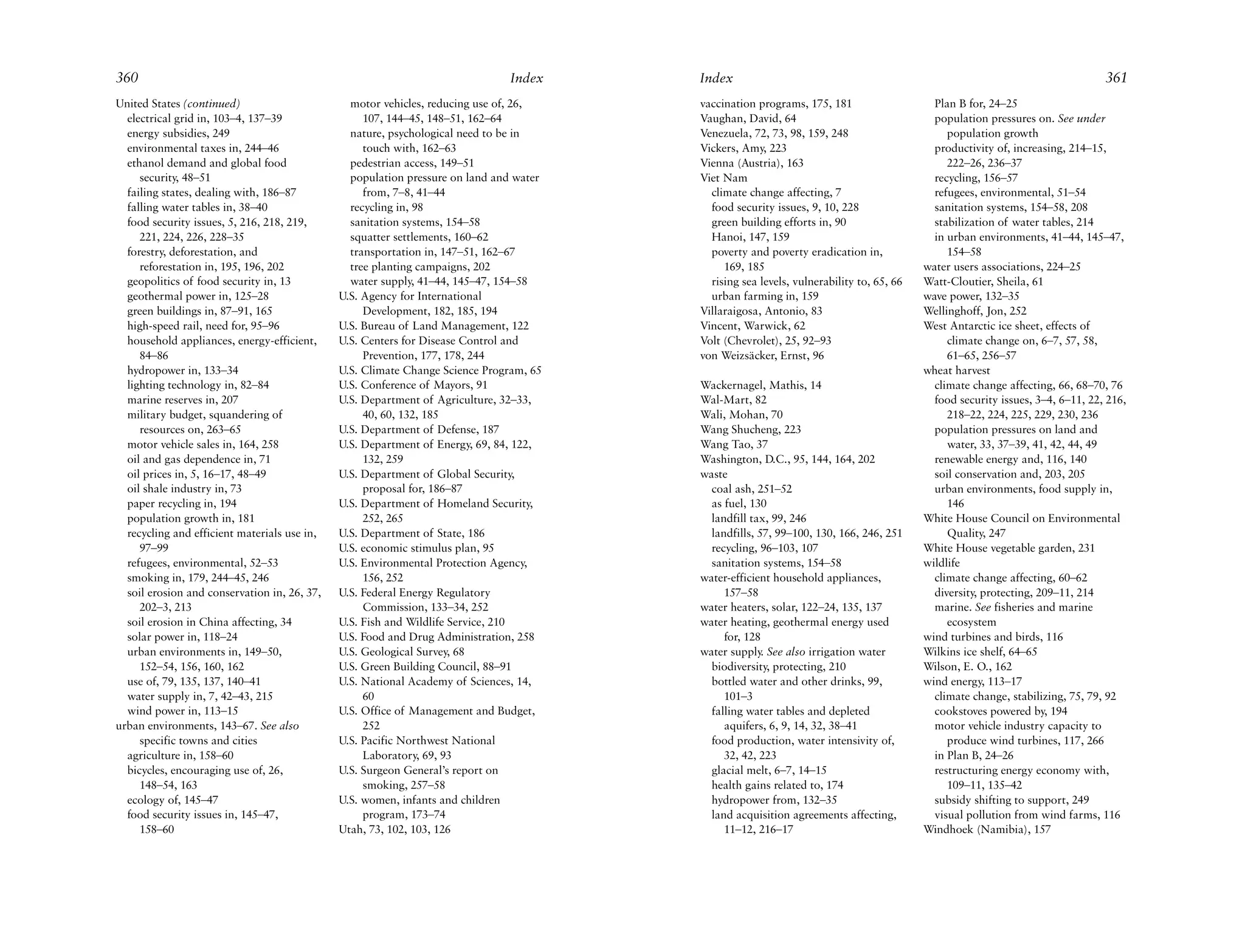 360                                                                            Index    Index                                                                                 361
United States (continued)                       motor vehicles, reducing use of, 26,    vaccination programs, 175, 181                    Plan B for, 24–25
  electrical grid in, 103–4, 137–39                107, 144–45, 148–51, 162–64          Vaughan, David, 64                                population pressures on. See under
  energy subsidies, 249                         nature, psychological need to be in     Venezuela, 72, 73, 98, 159, 248                      population growth
  environmental taxes in, 244–46                   touch with, 162–63                   Vickers, Amy, 223                                 productivity of, increasing, 214–15,
  ethanol demand and global food                pedestrian access, 149–51               Vienna (Austria), 163                                222–26, 236–37
     security, 48–51                            population pressure on land and water   Viet Nam                                          recycling, 156–57
  failing states, dealing with, 186–87             from, 7–8, 41–44                       climate change affecting, 7                     refugees, environmental, 51–54
  falling water tables in, 38–40                recycling in, 98                          food security issues, 9, 10, 228                sanitation systems, 154–58, 208
  food security issues, 5, 216, 218, 219,       sanitation systems, 154–58                green building efforts in, 90                   stabilization of water tables, 214
     221, 224, 226, 228–35                      squatter settlements, 160–62              Hanoi, 147, 159                                 in urban environments, 41–44, 145–47,
  forestry, deforestation, and                  transportation in, 147–51, 162–67         poverty and poverty eradication in,                154–58
     reforestation in, 195, 196, 202            tree planting campaigns, 202                 169, 185                                   water users associations, 224–25
  geopolitics of food security in, 13           water supply, 41–44, 145–47, 154–58       rising sea levels, vulnerability to, 65, 66   Watt-Cloutier, Sheila, 61
  geothermal power in, 125–28                 U.S. Agency for International               urban farming in, 159                         wave power, 132–35
  green buildings in, 87–91, 165                   Development, 182, 185, 194           Villaraigosa, Antonio, 83                       Wellinghoff, Jon, 252
  high-speed rail, need for, 95–96            U.S. Bureau of Land Management, 122       Vincent, Warwick, 62                            West Antarctic ice sheet, effects of
  household appliances, energy-efficient,     U.S. Centers for Disease Control and      Volt (Chevrolet), 25, 92–93                          climate change on, 6–7, 57, 58,
     84–86                                         Prevention, 177, 178, 244            von Weizsäcker, Ernst, 96                            61–65, 256–57
  hydropower in, 133–34                       U.S. Climate Change Science Program, 65                                                   wheat harvest
  lighting technology in, 82–84               U.S. Conference of Mayors, 91             Wackernagel, Mathis, 14                           climate change affecting, 66, 68–70, 76
  marine reserves in, 207                     U.S. Department of Agriculture, 32–33,    Wal-Mart, 82                                      food security issues, 3–4, 6–11, 22, 216,
  military budget, squandering of                  40, 60, 132, 185                     Wali, Mohan, 70                                      218–22, 224, 225, 229, 230, 236
     resources on, 263–65                     U.S. Department of Defense, 187           Wang Shucheng, 223                                population pressures on land and
  motor vehicle sales in, 164, 258            U.S. Department of Energy, 69, 84, 122,   Wang Tao, 37                                         water, 33, 37–39, 41, 42, 44, 49
  oil and gas dependence in, 71                    132, 259                             Washington, D.C., 95, 144, 164, 202               renewable energy and, 116, 140
  oil prices in, 5, 16–17, 48–49              U.S. Department of Global Security,       waste                                             soil conservation and, 203, 205
  oil shale industry in, 73                        proposal for, 186–87                   coal ash, 251–52                                urban environments, food supply in,
  paper recycling in, 194                     U.S. Department of Homeland Security,       as fuel, 130                                       146
  population growth in, 181                        252, 265                               landfill tax, 99, 246                         White House Council on Environmental
  recycling and efficient materials use in,   U.S. Department of State, 186               landfills, 57, 99–100, 130, 166, 246, 251          Quality, 247
     97–99                                    U.S. economic stimulus plan, 95             recycling, 96–103, 107                        White House vegetable garden, 231
  refugees, environmental, 52–53              U.S. Environmental Protection Agency,       sanitation systems, 154–58                    wildlife
  smoking in, 179, 244–45, 246                     156, 252                             water-efficient household appliances,             climate change affecting, 60–62
  soil erosion and conservation in, 26, 37,   U.S. Federal Energy Regulatory                 157–58                                       diversity, protecting, 209–11, 214
     202–3, 213                                    Commission, 133–34, 252              water heaters, solar, 122–24, 135, 137            marine. See fisheries and marine
  soil erosion in China affecting, 34         U.S. Fish and Wildlife Service, 210       water heating, geothermal energy used                ecosystem
  solar power in, 118–24                      U.S. Food and Drug Administration, 258         for, 128                                   wind turbines and birds, 116
  urban environments in, 149–50,              U.S. Geological Survey, 68                water supply. See also irrigation water         Wilkins ice shelf, 64–65
     152–54, 156, 160, 162                    U.S. Green Building Council, 88–91          biodiversity, protecting, 210                 Wilson, E. O., 162
  use of, 79, 135, 137, 140–41                U.S. National Academy of Sciences, 14,      bottled water and other drinks, 99,           wind energy, 113–17
  water supply in, 7, 42–43, 215                   60                                        101–3                                        climate change, stabilizing, 75, 79, 92
  wind power in, 113–15                       U.S. Office of Management and Budget,       falling water tables and depleted               cookstoves powered by, 194
urban environments, 143–67. See also               252                                       aquifers, 6, 9, 14, 32, 38–41                motor vehicle industry capacity to
     specific towns and cities                U.S. Pacific Northwest National             food production, water intensivity of,             produce wind turbines, 117, 266
  agriculture in, 158–60                           Laboratory, 69, 93                        32, 42, 223                                  in Plan B, 24–26
  bicycles, encouraging use of, 26,           U.S. Surgeon General’s report on            glacial melt, 6–7, 14–15                        restructuring energy economy with,
     148–54, 163                                   smoking, 257–58                        health gains related to, 174                       109–11, 135–42
  ecology of, 145–47                          U.S. women, infants and children            hydropower from, 132–35                         subsidy shifting to support, 249
  food security issues in, 145–47,                 program, 173–74                        land acquisition agreements affecting,          visual pollution from wind farms, 116
     158–60                                   Utah, 73, 102, 103, 126                        11–12, 216–17                              Windhoek (Namibia), 157
 