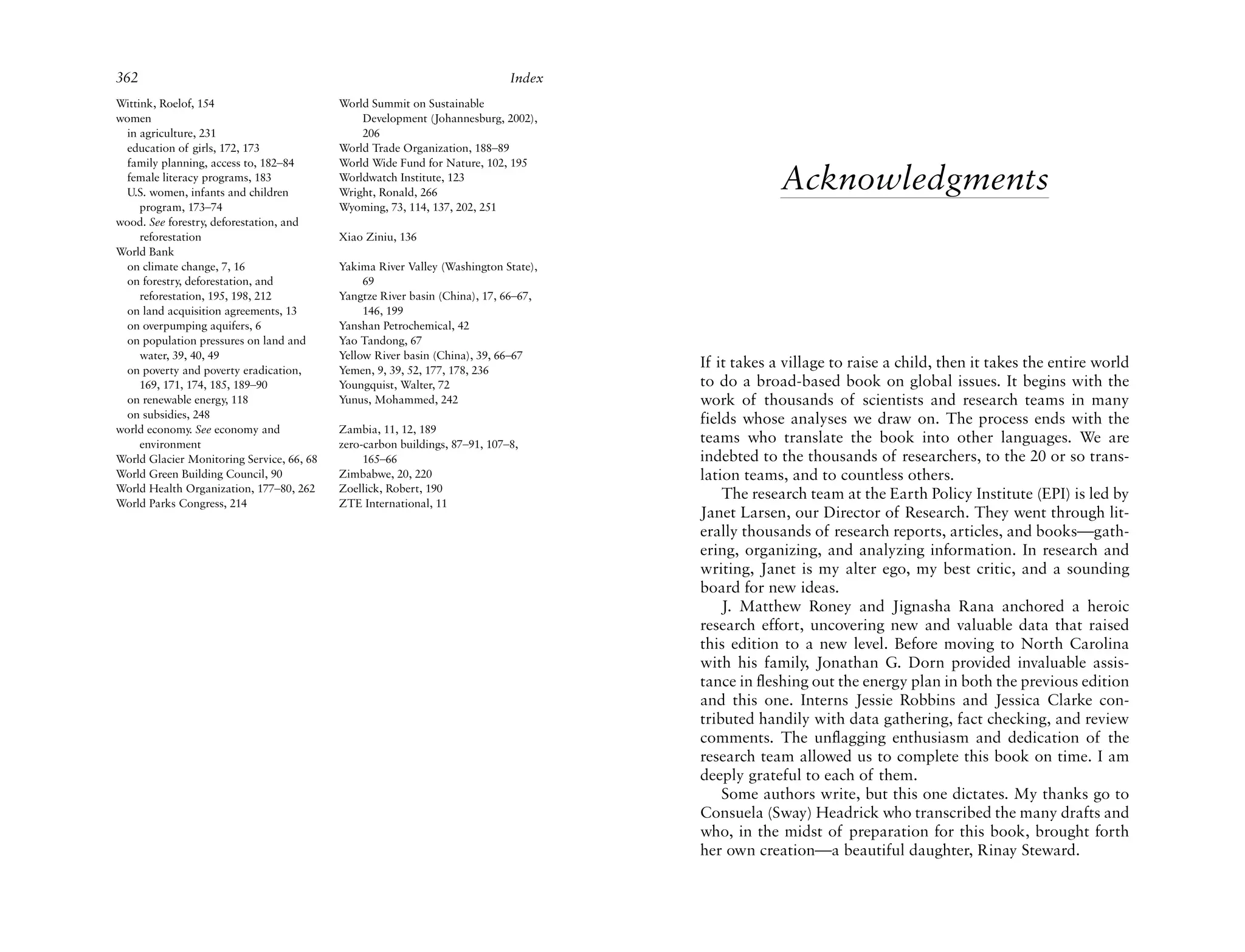 362                                                                          Index
Wittink, Roelof, 154                       World Summit on Sustainable
women                                          Development (Johannesburg, 2002),
 in agriculture, 231                           206
 education of girls, 172, 173              World Trade Organization, 188–89
 family planning, access to, 182–84        World Wide Fund for Nature, 102, 195
 female literacy programs, 183
 U.S. women, infants and children
                                           Worldwatch Institute, 123
                                           Wright, Ronald, 266
                                                                                                  Acknowledgments
     program, 173–74                       Wyoming, 73, 114, 137, 202, 251
wood. See forestry, deforestation, and
     reforestation                         Xiao Ziniu, 136
World Bank
 on climate change, 7, 16                  Yakima River Valley (Washington State),
 on forestry, deforestation, and                69
     reforestation, 195, 198, 212          Yangtze River basin (China), 17, 66–67,
 on land acquisition agreements, 13             146, 199
 on overpumping aquifers, 6                Yanshan Petrochemical, 42
 on population pressures on land and       Yao Tandong, 67
     water, 39, 40, 49                     Yellow River basin (China), 39, 66–67
 on poverty and poverty eradication,       Yemen, 9, 39, 52, 177, 178, 236
                                                                                     If it takes a village to raise a child, then it takes the entire world
     169, 171, 174, 185, 189–90            Youngquist, Walter, 72                    to do a broad-based book on global issues. It begins with the
 on renewable energy, 118                  Yunus, Mohammed, 242                      work of thousands of scientists and research teams in many
 on subsidies, 248                                                                   fields whose analyses we draw on. The process ends with the
world economy. See economy and             Zambia, 11, 12, 189
     environment                           zero-carbon buildings, 87–91, 107–8,      teams who translate the book into other languages. We are
World Glacier Monitoring Service, 66, 68        165–66                               indebted to the thousands of researchers, to the 20 or so trans-
World Green Building Council, 90           Zimbabwe, 20, 220                         lation teams, and to countless others.
World Health Organization, 177–80, 262     Zoellick, Robert, 190
                                                                                         The research team at the Earth Policy Institute (EPI) is led by
World Parks Congress, 214                  ZTE International, 11
                                                                                     Janet Larsen, our Director of Research. They went through lit-
                                                                                     erally thousands of research reports, articles, and books—gath-
                                                                                     ering, organizing, and analyzing information. In research and
                                                                                     writing, Janet is my alter ego, my best critic, and a sounding
                                                                                     board for new ideas.
                                                                                         J. Matthew Roney and Jignasha Rana anchored a heroic
                                                                                     research effort, uncovering new and valuable data that raised
                                                                                     this edition to a new level. Before moving to North Carolina
                                                                                     with his family, Jonathan G. Dorn provided invaluable assis-
                                                                                     tance in fleshing out the energy plan in both the previous edition
                                                                                     and this one. Interns Jessie Robbins and Jessica Clarke con-
                                                                                     tributed handily with data gathering, fact checking, and review
                                                                                     comments. The unflagging enthusiasm and dedication of the
                                                                                     research team allowed us to complete this book on time. I am
                                                                                     deeply grateful to each of them.
                                                                                         Some authors write, but this one dictates. My thanks go to
                                                                                     Consuela (Sway) Headrick who transcribed the many drafts and
                                                                                     who, in the midst of preparation for this book, brought forth
                                                                                     her own creation—a beautiful daughter, Rinay Steward.
 