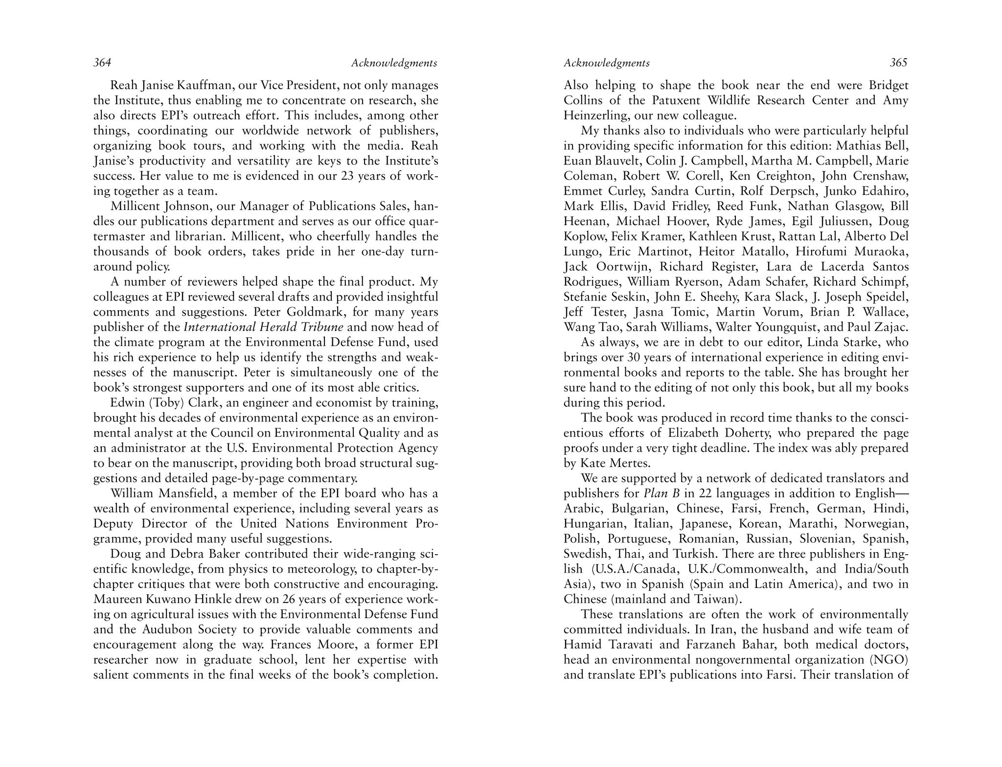 364                                             Acknowledgments     Acknowledgments                                              365
    Reah Janise Kauffman, our Vice President, not only manages      Also helping to shape the book near the end were Bridget
the Institute, thus enabling me to concentrate on research, she     Collins of the Patuxent Wildlife Research Center and Amy
also directs EPI’s outreach effort. This includes, among other      Heinzerling, our new colleague.
things, coordinating our worldwide network of publishers,               My thanks also to individuals who were particularly helpful
organizing book tours, and working with the media. Reah             in providing specific information for this edition: Mathias Bell,
Janise’s productivity and versatility are keys to the Institute’s   Euan Blauvelt, Colin J. Campbell, Martha M. Campbell, Marie
success. Her value to me is evidenced in our 23 years of work-      Coleman, Robert W. Corell, Ken Creighton, John Crenshaw,
ing together as a team.                                             Emmet Curley, Sandra Curtin, Rolf Derpsch, Junko Edahiro,
    Millicent Johnson, our Manager of Publications Sales, han-      Mark Ellis, David Fridley, Reed Funk, Nathan Glasgow, Bill
dles our publications department and serves as our office quar-     Heenan, Michael Hoover, Ryde James, Egil Juliussen, Doug
termaster and librarian. Millicent, who cheerfully handles the      Koplow, Felix Kramer, Kathleen Krust, Rattan Lal, Alberto Del
thousands of book orders, takes pride in her one-day turn-          Lungo, Eric Martinot, Heitor Matallo, Hirofumi Muraoka,
around policy.                                                      Jack Oortwijn, Richard Register, Lara de Lacerda Santos
    A number of reviewers helped shape the final product. My        Rodrigues, William Ryerson, Adam Schafer, Richard Schimpf,
colleagues at EPI reviewed several drafts and provided insightful   Stefanie Seskin, John E. Sheehy, Kara Slack, J. Joseph Speidel,
comments and suggestions. Peter Goldmark, for many years            Jeff Tester, Jasna Tomic, Martin Vorum, Brian P. Wallace,
publisher of the International Herald Tribune and now head of       Wang Tao, Sarah Williams, Walter Youngquist, and Paul Zajac.
the climate program at the Environmental Defense Fund, used             As always, we are in debt to our editor, Linda Starke, who
his rich experience to help us identify the strengths and weak-     brings over 30 years of international experience in editing envi-
nesses of the manuscript. Peter is simultaneously one of the        ronmental books and reports to the table. She has brought her
book’s strongest supporters and one of its most able critics.       sure hand to the editing of not only this book, but all my books
    Edwin (Toby) Clark, an engineer and economist by training,      during this period.
brought his decades of environmental experience as an environ-          The book was produced in record time thanks to the consci-
mental analyst at the Council on Environmental Quality and as       entious efforts of Elizabeth Doherty, who prepared the page
an administrator at the U.S. Environmental Protection Agency        proofs under a very tight deadline. The index was ably prepared
to bear on the manuscript, providing both broad structural sug-     by Kate Mertes.
gestions and detailed page-by-page commentary.                          We are supported by a network of dedicated translators and
    William Mansfield, a member of the EPI board who has a          publishers for Plan B in 22 languages in addition to English—
wealth of environmental experience, including several years as      Arabic, Bulgarian, Chinese, Farsi, French, German, Hindi,
Deputy Director of the United Nations Environment Pro-              Hungarian, Italian, Japanese, Korean, Marathi, Norwegian,
gramme, provided many useful suggestions.                           Polish, Portuguese, Romanian, Russian, Slovenian, Spanish,
    Doug and Debra Baker contributed their wide-ranging sci-        Swedish, Thai, and Turkish. There are three publishers in Eng-
entific knowledge, from physics to meteorology, to chapter-by-      lish (U.S.A./Canada, U.K./Commonwealth, and India/South
chapter critiques that were both constructive and encouraging.      Asia), two in Spanish (Spain and Latin America), and two in
Maureen Kuwano Hinkle drew on 26 years of experience work-          Chinese (mainland and Taiwan).
ing on agricultural issues with the Environmental Defense Fund          These translations are often the work of environmentally
and the Audubon Society to provide valuable comments and            committed individuals. In Iran, the husband and wife team of
encouragement along the way. Frances Moore, a former EPI            Hamid Taravati and Farzaneh Bahar, both medical doctors,
researcher now in graduate school, lent her expertise with          head an environmental nongovernmental organization (NGO)
salient comments in the final weeks of the book’s completion.       and translate EPI’s publications into Farsi. Their translation of
 