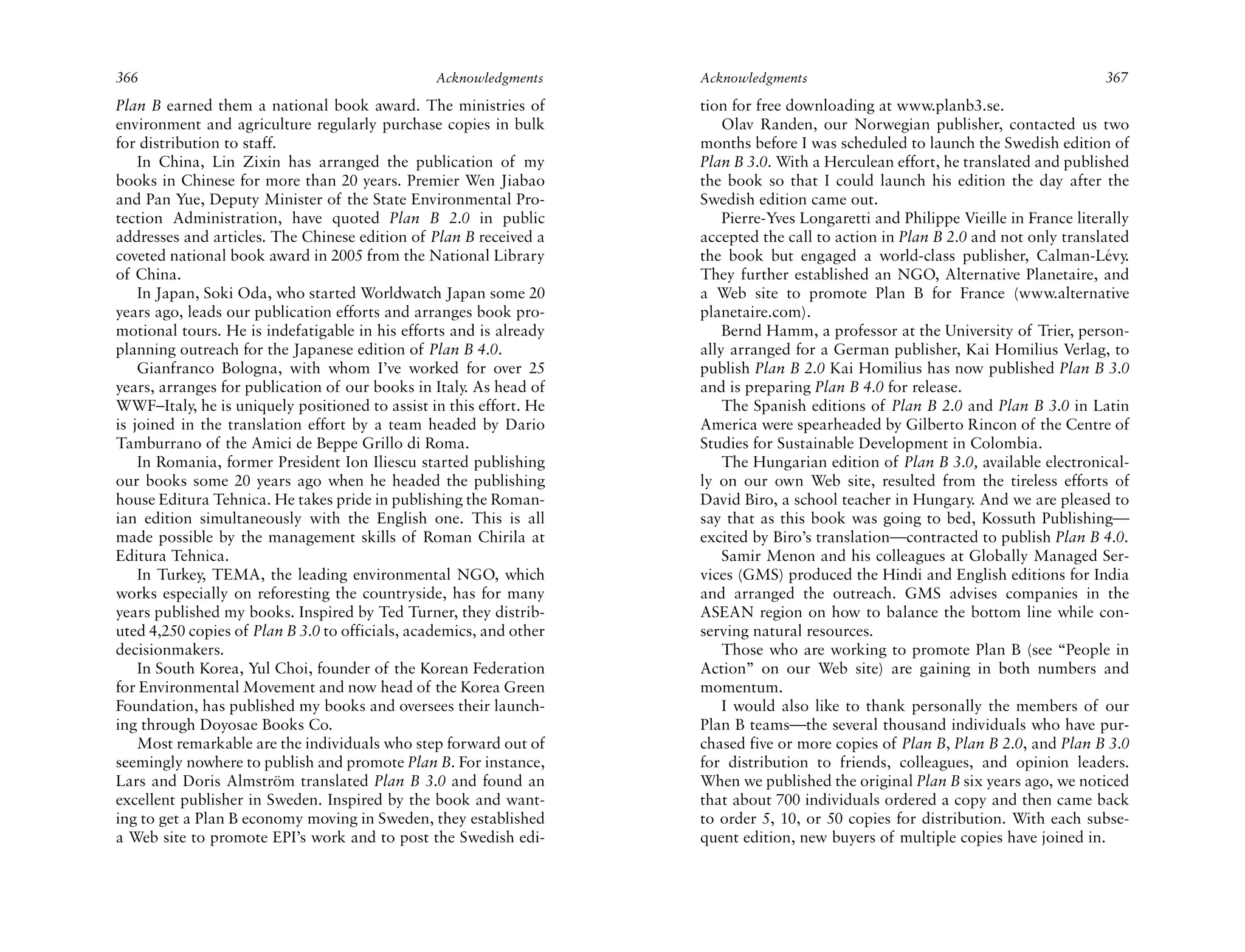 366                                              Acknowledgments     Acknowledgments                                                367
Plan B earned them a national book award. The ministries of          tion for free downloading at www.planb3.se.
environment and agriculture regularly purchase copies in bulk            Olav Randen, our Norwegian publisher, contacted us two
for distribution to staff.                                           months before I was scheduled to launch the Swedish edition of
    In China, Lin Zixin has arranged the publication of my           Plan B 3.0. With a Herculean effort, he translated and published
books in Chinese for more than 20 years. Premier Wen Jiabao          the book so that I could launch his edition the day after the
and Pan Yue, Deputy Minister of the State Environmental Pro-         Swedish edition came out.
tection Administration, have quoted Plan B 2.0 in public                 Pierre-Yves Longaretti and Philippe Vieille in France literally
addresses and articles. The Chinese edition of Plan B received a     accepted the call to action in Plan B 2.0 and not only translated
coveted national book award in 2005 from the National Library        the book but engaged a world-class publisher, Calman-Lévy.
of China.                                                            They further established an NGO, Alternative Planetaire, and
    In Japan, Soki Oda, who started Worldwatch Japan some 20         a Web site to promote Plan B for France (www.alternative
years ago, leads our publication efforts and arranges book pro-      planetaire.com).
motional tours. He is indefatigable in his efforts and is already        Bernd Hamm, a professor at the University of Trier, person-
planning outreach for the Japanese edition of Plan B 4.0.            ally arranged for a German publisher, Kai Homilius Verlag, to
    Gianfranco Bologna, with whom I’ve worked for over 25            publish Plan B 2.0 Kai Homilius has now published Plan B 3.0
years, arranges for publication of our books in Italy. As head of    and is preparing Plan B 4.0 for release.
WWF–Italy, he is uniquely positioned to assist in this effort. He        The Spanish editions of Plan B 2.0 and Plan B 3.0 in Latin
is joined in the translation effort by a team headed by Dario        America were spearheaded by Gilberto Rincon of the Centre of
Tamburrano of the Amici de Beppe Grillo di Roma.                     Studies for Sustainable Development in Colombia.
    In Romania, former President Ion Iliescu started publishing          The Hungarian edition of Plan B 3.0, available electronical-
our books some 20 years ago when he headed the publishing            ly on our own Web site, resulted from the tireless efforts of
house Editura Tehnica. He takes pride in publishing the Roman-       David Biro, a school teacher in Hungary. And we are pleased to
ian edition simultaneously with the English one. This is all         say that as this book was going to bed, Kossuth Publishing—
made possible by the management skills of Roman Chirila at           excited by Biro’s translation—contracted to publish Plan B 4.0.
Editura Tehnica.                                                         Samir Menon and his colleagues at Globally Managed Ser-
    In Turkey, TEMA, the leading environmental NGO, which            vices (GMS) produced the Hindi and English editions for India
works especially on reforesting the countryside, has for many        and arranged the outreach. GMS advises companies in the
years published my books. Inspired by Ted Turner, they distrib-      ASEAN region on how to balance the bottom line while con-
uted 4,250 copies of Plan B 3.0 to officials, academics, and other   serving natural resources.
decisionmakers.                                                          Those who are working to promote Plan B (see “People in
    In South Korea, Yul Choi, founder of the Korean Federation       Action” on our Web site) are gaining in both numbers and
for Environmental Movement and now head of the Korea Green           momentum.
Foundation, has published my books and oversees their launch-            I would also like to thank personally the members of our
ing through Doyosae Books Co.                                        Plan B teams—the several thousand individuals who have pur-
    Most remarkable are the individuals who step forward out of      chased five or more copies of Plan B, Plan B 2.0, and Plan B 3.0
seemingly nowhere to publish and promote Plan B. For instance,       for distribution to friends, colleagues, and opinion leaders.
Lars and Doris Almström translated Plan B 3.0 and found an           When we published the original Plan B six years ago, we noticed
excellent publisher in Sweden. Inspired by the book and want-        that about 700 individuals ordered a copy and then came back
ing to get a Plan B economy moving in Sweden, they established       to order 5, 10, or 50 copies for distribution. With each subse-
a Web site to promote EPI’s work and to post the Swedish edi-        quent edition, new buyers of multiple copies have joined in.
 