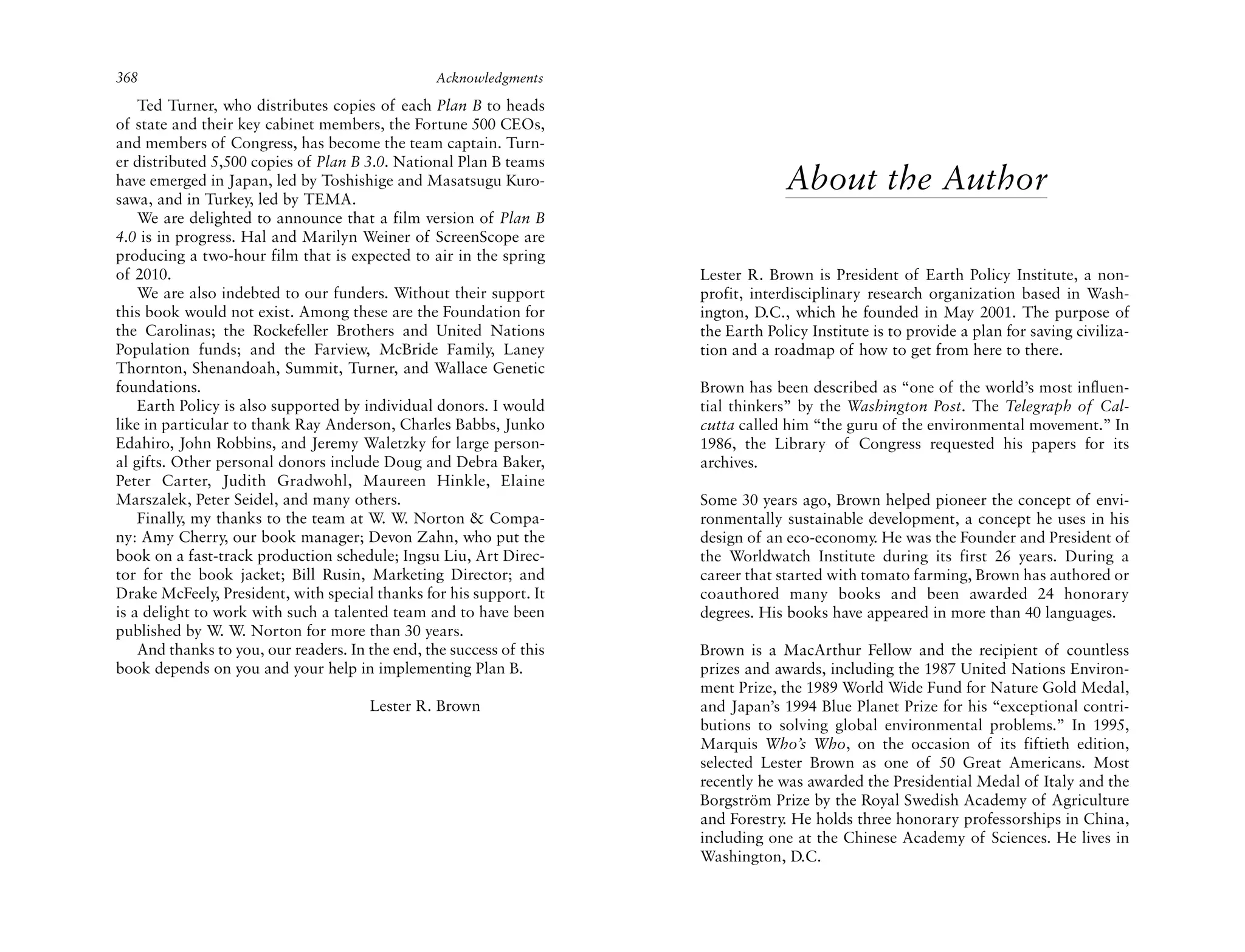 368                                              Acknowledgments

    Ted Turner, who distributes copies of each Plan B to heads
of state and their key cabinet members, the Fortune 500 CEOs,
and members of Congress, has become the team captain. Turn-
er distributed 5,500 copies of Plan B 3.0. National Plan B teams
have emerged in Japan, led by Toshishige and Masatsugu Kuro-
sawa, and in Turkey, led by TEMA.
                                                                                   About the Author
    We are delighted to announce that a film version of Plan B
4.0 is in progress. Hal and Marilyn Weiner of ScreenScope are
producing a two-hour film that is expected to air in the spring
of 2010.                                                              Lester R. Brown is President of Earth Policy Institute, a non-
    We are also indebted to our funders. Without their support        profit, interdisciplinary research organization based in Wash-
this book would not exist. Among these are the Foundation for         ington, D.C., which he founded in May 2001. The purpose of
the Carolinas; the Rockefeller Brothers and United Nations            the Earth Policy Institute is to provide a plan for saving civiliza-
Population funds; and the Farview, McBride Family, Laney              tion and a roadmap of how to get from here to there.
Thornton, Shenandoah, Summit, Turner, and Wallace Genetic
foundations.                                                          Brown has been described as “one of the world’s most influen-
    Earth Policy is also supported by individual donors. I would      tial thinkers” by the Washington Post. The Telegraph of Cal-
like in particular to thank Ray Anderson, Charles Babbs, Junko        cutta called him “the guru of the environmental movement.” In
Edahiro, John Robbins, and Jeremy Waletzky for large person-          1986, the Library of Congress requested his papers for its
al gifts. Other personal donors include Doug and Debra Baker,         archives.
Peter Carter, Judith Gradwohl, Maureen Hinkle, Elaine
Marszalek, Peter Seidel, and many others.                             Some 30 years ago, Brown helped pioneer the concept of envi-
    Finally, my thanks to the team at W. W. Norton & Compa-           ronmentally sustainable development, a concept he uses in his
ny: Amy Cherry, our book manager; Devon Zahn, who put the             design of an eco-economy. He was the Founder and President of
book on a fast-track production schedule; Ingsu Liu, Art Direc-       the Worldwatch Institute during its first 26 years. During a
tor for the book jacket; Bill Rusin, Marketing Director; and          career that started with tomato farming, Brown has authored or
Drake McFeely, President, with special thanks for his support. It     coauthored many books and been awarded 24 honorary
is a delight to work with such a talented team and to have been       degrees. His books have appeared in more than 40 languages.
published by W. W. Norton for more than 30 years.
    And thanks to you, our readers. In the end, the success of this   Brown is a MacArthur Fellow and the recipient of countless
book depends on you and your help in implementing Plan B.             prizes and awards, including the 1987 United Nations Environ-
                                                                      ment Prize, the 1989 World Wide Fund for Nature Gold Medal,
                                       Lester R. Brown                and Japan’s 1994 Blue Planet Prize for his “exceptional contri-
                                                                      butions to solving global environmental problems.” In 1995,
                                                                      Marquis Who’s Who, on the occasion of its fiftieth edition,
                                                                      selected Lester Brown as one of 50 Great Americans. Most
                                                                      recently he was awarded the Presidential Medal of Italy and the
                                                                      Borgström Prize by the Royal Swedish Academy of Agriculture
                                                                      and Forestry. He holds three honorary professorships in China,
                                                                      including one at the Chinese Academy of Sciences. He lives in
                                                                      Washington, D.C.
 