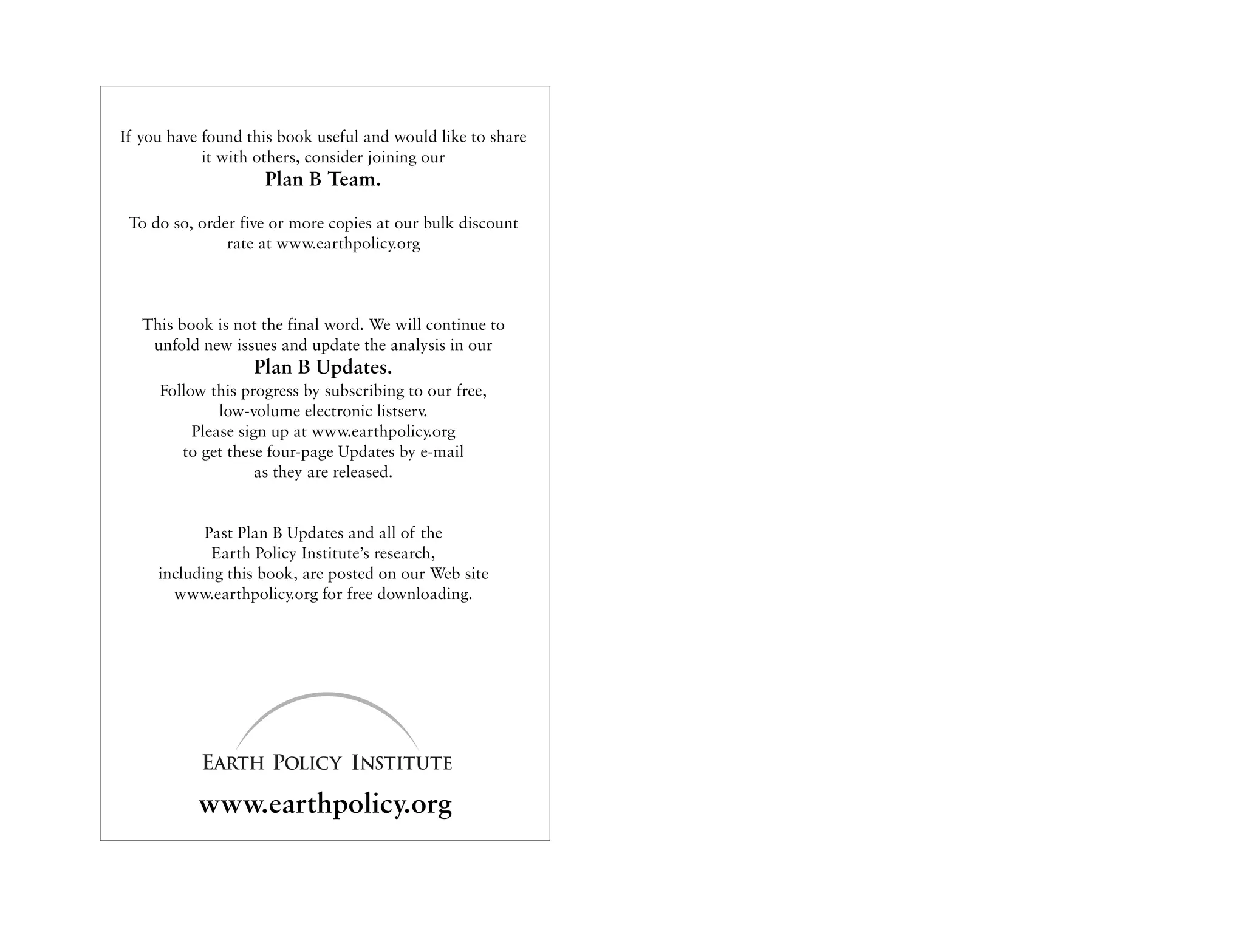 If you have found this book useful and would like to share
            it with others, consider joining our
                    Plan B Team.

 To do so, order five or more copies at our bulk discount
               rate at www.earthpolicy.org



   This book is not the final word. We will continue to
    unfold new issues and update the analysis in our
                   Plan B Updates.
     Follow this progress by subscribing to our free,
              low-volume electronic listserv.
          Please sign up at www.earthpolicy.org
        to get these four-page Updates by e-mail
                    as they are released.


            Past Plan B Updates and all of the
             Earth Policy Institute’s research,
     including this book, are posted on our Web site
       www.earthpolicy.org for free downloading.




           www.earthpolicy.org
 