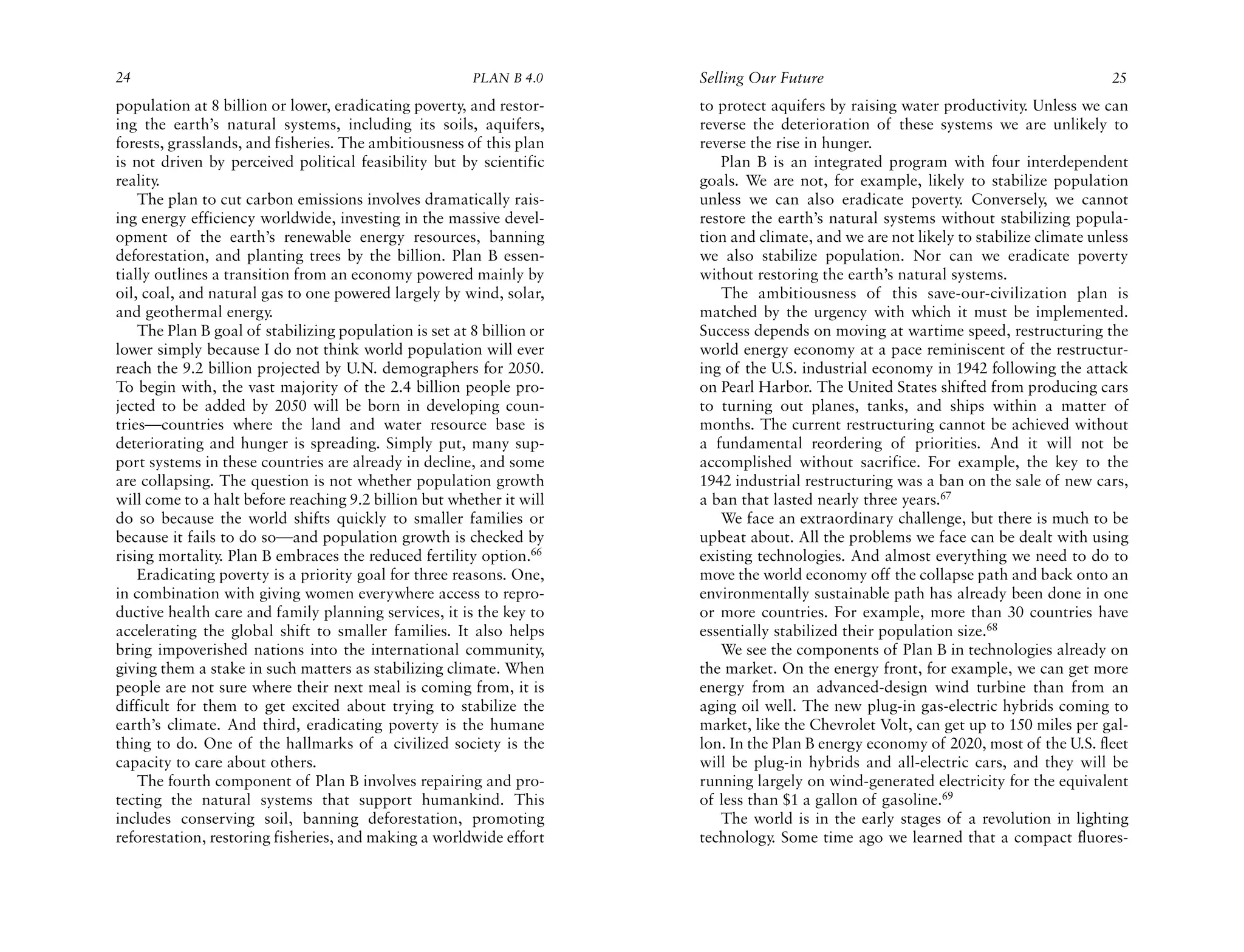 24                                                      PLAN B 4.0     Selling Our Future                                              25
population at 8 billion or lower, eradicating poverty, and restor-     to protect aquifers by raising water productivity. Unless we can
ing the earth’s natural systems, including its soils, aquifers,        reverse the deterioration of these systems we are unlikely to
forests, grasslands, and fisheries. The ambitiousness of this plan     reverse the rise in hunger.
is not driven by perceived political feasibility but by scientific        Plan B is an integrated program with four interdependent
reality.                                                               goals. We are not, for example, likely to stabilize population
    The plan to cut carbon emissions involves dramatically rais-       unless we can also eradicate poverty. Conversely, we cannot
ing energy efficiency worldwide, investing in the massive devel-       restore the earth’s natural systems without stabilizing popula-
opment of the earth’s renewable energy resources, banning              tion and climate, and we are not likely to stabilize climate unless
deforestation, and planting trees by the billion. Plan B essen-        we also stabilize population. Nor can we eradicate poverty
tially outlines a transition from an economy powered mainly by         without restoring the earth’s natural systems.
oil, coal, and natural gas to one powered largely by wind, solar,         The ambitiousness of this save-our-civilization plan is
and geothermal energy.                                                 matched by the urgency with which it must be implemented.
    The Plan B goal of stabilizing population is set at 8 billion or   Success depends on moving at wartime speed, restructuring the
lower simply because I do not think world population will ever         world energy economy at a pace reminiscent of the restructur-
reach the 9.2 billion projected by U.N. demographers for 2050.         ing of the U.S. industrial economy in 1942 following the attack
To begin with, the vast majority of the 2.4 billion people pro-        on Pearl Harbor. The United States shifted from producing cars
jected to be added by 2050 will be born in developing coun-            to turning out planes, tanks, and ships within a matter of
tries—countries where the land and water resource base is              months. The current restructuring cannot be achieved without
deteriorating and hunger is spreading. Simply put, many sup-           a fundamental reordering of priorities. And it will not be
port systems in these countries are already in decline, and some       accomplished without sacrifice. For example, the key to the
are collapsing. The question is not whether population growth          1942 industrial restructuring was a ban on the sale of new cars,
will come to a halt before reaching 9.2 billion but whether it will    a ban that lasted nearly three years.67
do so because the world shifts quickly to smaller families or             We face an extraordinary challenge, but there is much to be
because it fails to do so—and population growth is checked by          upbeat about. All the problems we face can be dealt with using
rising mortality. Plan B embraces the reduced fertility option.66      existing technologies. And almost everything we need to do to
    Eradicating poverty is a priority goal for three reasons. One,     move the world economy off the collapse path and back onto an
in combination with giving women everywhere access to repro-           environmentally sustainable path has already been done in one
ductive health care and family planning services, it is the key to     or more countries. For example, more than 30 countries have
accelerating the global shift to smaller families. It also helps       essentially stabilized their population size.68
bring impoverished nations into the international community,              We see the components of Plan B in technologies already on
giving them a stake in such matters as stabilizing climate. When       the market. On the energy front, for example, we can get more
people are not sure where their next meal is coming from, it is        energy from an advanced-design wind turbine than from an
difficult for them to get excited about trying to stabilize the        aging oil well. The new plug-in gas-electric hybrids coming to
earth’s climate. And third, eradicating poverty is the humane          market, like the Chevrolet Volt, can get up to 150 miles per gal-
thing to do. One of the hallmarks of a civilized society is the        lon. In the Plan B energy economy of 2020, most of the U.S. fleet
capacity to care about others.                                         will be plug-in hybrids and all-electric cars, and they will be
    The fourth component of Plan B involves repairing and pro-         running largely on wind-generated electricity for the equivalent
tecting the natural systems that support humankind. This               of less than $1 a gallon of gasoline.69
includes conserving soil, banning deforestation, promoting                The world is in the early stages of a revolution in lighting
reforestation, restoring fisheries, and making a worldwide effort      technology. Some time ago we learned that a compact fluores-
 