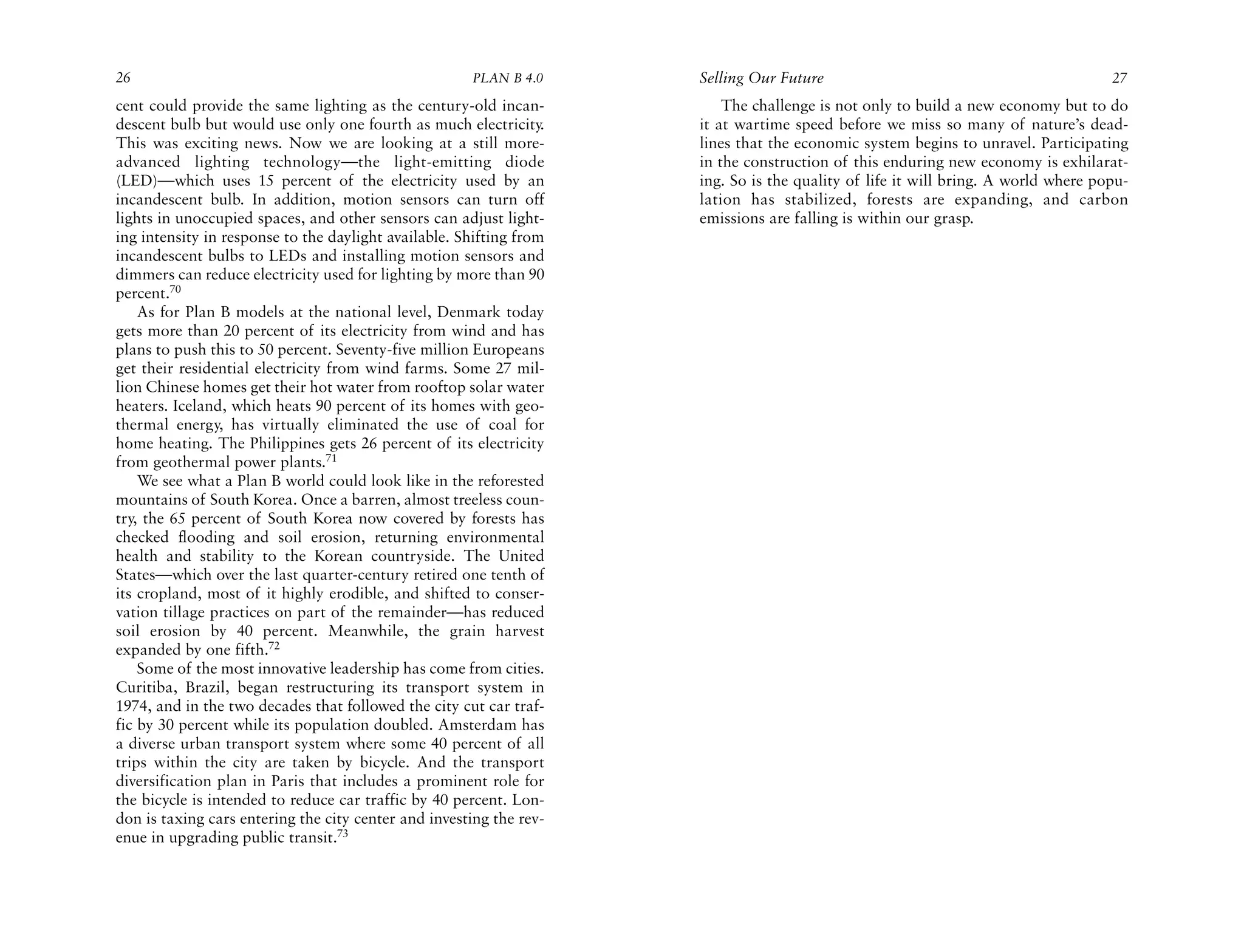 26                                                    PLAN B 4.0     Selling Our Future                                            27
cent could provide the same lighting as the century-old incan-           The challenge is not only to build a new economy but to do
descent bulb but would use only one fourth as much electricity.      it at wartime speed before we miss so many of nature’s dead-
This was exciting news. Now we are looking at a still more-          lines that the economic system begins to unravel. Participating
advanced lighting technology—the light-emitting diode                in the construction of this enduring new economy is exhilarat-
(LED)—which uses 15 percent of the electricity used by an            ing. So is the quality of life it will bring. A world where popu-
incandescent bulb. In addition, motion sensors can turn off          lation has stabilized, forests are expanding, and carbon
lights in unoccupied spaces, and other sensors can adjust light-     emissions are falling is within our grasp.
ing intensity in response to the daylight available. Shifting from
incandescent bulbs to LEDs and installing motion sensors and
dimmers can reduce electricity used for lighting by more than 90
percent.70
    As for Plan B models at the national level, Denmark today
gets more than 20 percent of its electricity from wind and has
plans to push this to 50 percent. Seventy-five million Europeans
get their residential electricity from wind farms. Some 27 mil-
lion Chinese homes get their hot water from rooftop solar water
heaters. Iceland, which heats 90 percent of its homes with geo-
thermal energy, has virtually eliminated the use of coal for
home heating. The Philippines gets 26 percent of its electricity
from geothermal power plants.71
    We see what a Plan B world could look like in the reforested
mountains of South Korea. Once a barren, almost treeless coun-
try, the 65 percent of South Korea now covered by forests has
checked flooding and soil erosion, returning environmental
health and stability to the Korean countryside. The United
States—which over the last quarter-century retired one tenth of
its cropland, most of it highly erodible, and shifted to conser-
vation tillage practices on part of the remainder—has reduced
soil erosion by 40 percent. Meanwhile, the grain harvest
expanded by one fifth.72
    Some of the most innovative leadership has come from cities.
Curitiba, Brazil, began restructuring its transport system in
1974, and in the two decades that followed the city cut car traf-
fic by 30 percent while its population doubled. Amsterdam has
a diverse urban transport system where some 40 percent of all
trips within the city are taken by bicycle. And the transport
diversification plan in Paris that includes a prominent role for
the bicycle is intended to reduce car traffic by 40 percent. Lon-
don is taxing cars entering the city center and investing the rev-
enue in upgrading public transit.73
 