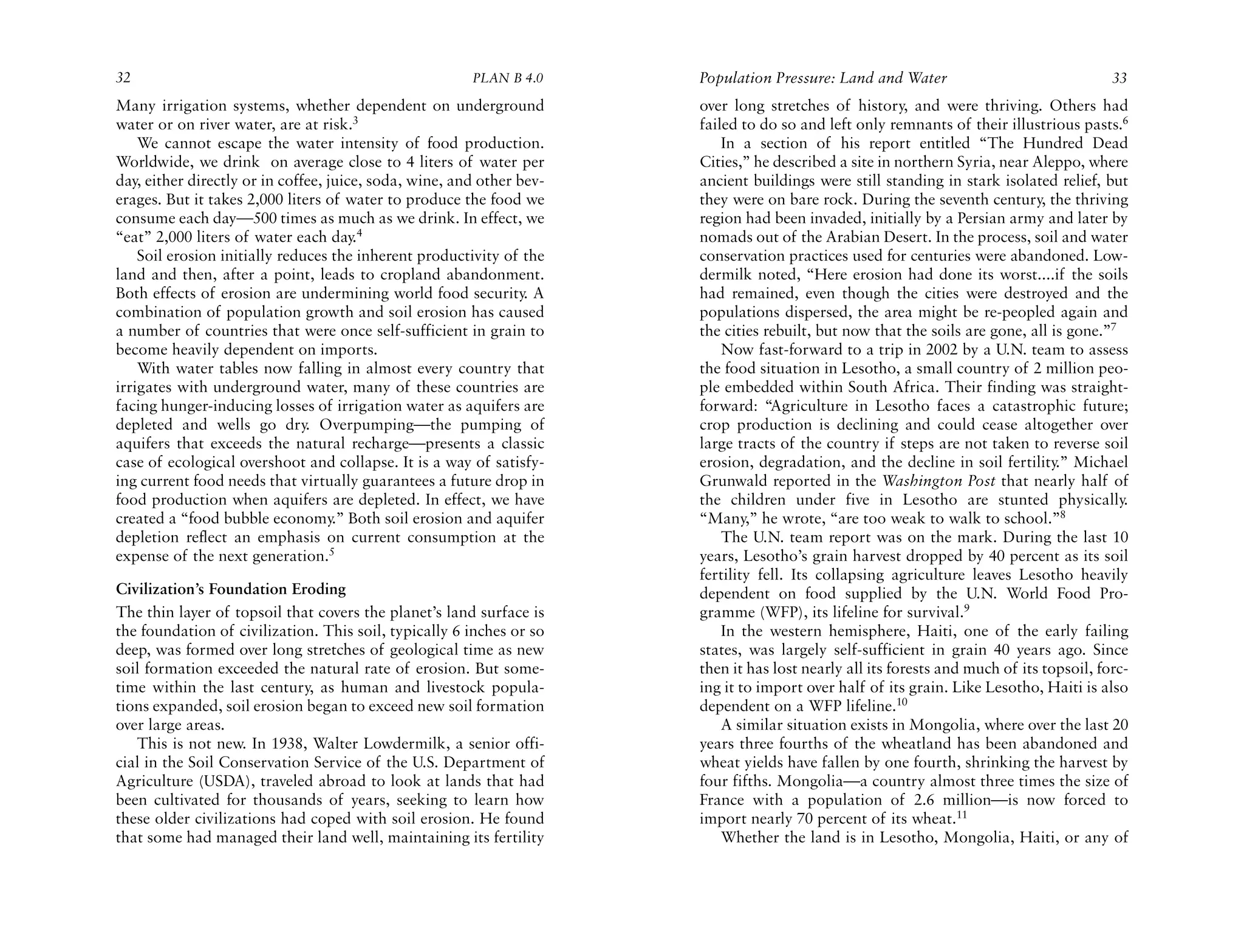 32                                                      PLAN B 4.0     Population Pressure: Land and Water                                33
Many irrigation systems, whether dependent on underground              over long stretches of history, and were thriving. Others had
water or on river water, are at risk.3                                 failed to do so and left only remnants of their illustrious pasts.6
    We cannot escape the water intensity of food production.               In a section of his report entitled “The Hundred Dead
Worldwide, we drink on average close to 4 liters of water per          Cities,” he described a site in northern Syria, near Aleppo, where
day, either directly or in coffee, juice, soda, wine, and other bev-   ancient buildings were still standing in stark isolated relief, but
erages. But it takes 2,000 liters of water to produce the food we      they were on bare rock. During the seventh century, the thriving
consume each day—500 times as much as we drink. In effect, we          region had been invaded, initially by a Persian army and later by
“eat” 2,000 liters of water each day.4                                 nomads out of the Arabian Desert. In the process, soil and water
    Soil erosion initially reduces the inherent productivity of the    conservation practices used for centuries were abandoned. Low-
land and then, after a point, leads to cropland abandonment.           dermilk noted, “Here erosion had done its worst....if the soils
Both effects of erosion are undermining world food security. A         had remained, even though the cities were destroyed and the
combination of population growth and soil erosion has caused           populations dispersed, the area might be re-peopled again and
a number of countries that were once self-sufficient in grain to       the cities rebuilt, but now that the soils are gone, all is gone.”7
become heavily dependent on imports.                                       Now fast-forward to a trip in 2002 by a U.N. team to assess
    With water tables now falling in almost every country that         the food situation in Lesotho, a small country of 2 million peo-
irrigates with underground water, many of these countries are          ple embedded within South Africa. Their finding was straight-
facing hunger-inducing losses of irrigation water as aquifers are      forward: “Agriculture in Lesotho faces a catastrophic future;
depleted and wells go dry. Overpumping—the pumping of                  crop production is declining and could cease altogether over
aquifers that exceeds the natural recharge—presents a classic          large tracts of the country if steps are not taken to reverse soil
case of ecological overshoot and collapse. It is a way of satisfy-     erosion, degradation, and the decline in soil fertility.” Michael
ing current food needs that virtually guarantees a future drop in      Grunwald reported in the Washington Post that nearly half of
food production when aquifers are depleted. In effect, we have         the children under five in Lesotho are stunted physically.
created a “food bubble economy.” Both soil erosion and aquifer         “Many,” he wrote, “are too weak to walk to school.”8
depletion reflect an emphasis on current consumption at the                The U.N. team report was on the mark. During the last 10
expense of the next generation.5                                       years, Lesotho’s grain harvest dropped by 40 percent as its soil
                                                                       fertility fell. Its collapsing agriculture leaves Lesotho heavily
Civilization’s Foundation Eroding                                      dependent on food supplied by the U.N. World Food Pro-
The thin layer of topsoil that covers the planet’s land surface is     gramme (WFP), its lifeline for survival.9
the foundation of civilization. This soil, typically 6 inches or so        In the western hemisphere, Haiti, one of the early failing
deep, was formed over long stretches of geological time as new         states, was largely self-sufficient in grain 40 years ago. Since
soil formation exceeded the natural rate of erosion. But some-         then it has lost nearly all its forests and much of its topsoil, forc-
time within the last century, as human and livestock popula-           ing it to import over half of its grain. Like Lesotho, Haiti is also
tions expanded, soil erosion began to exceed new soil formation        dependent on a WFP lifeline.10
over large areas.                                                          A similar situation exists in Mongolia, where over the last 20
   This is not new. In 1938, Walter Lowdermilk, a senior offi-         years three fourths of the wheatland has been abandoned and
cial in the Soil Conservation Service of the U.S. Department of        wheat yields have fallen by one fourth, shrinking the harvest by
Agriculture (USDA), traveled abroad to look at lands that had          four fifths. Mongolia—a country almost three times the size of
been cultivated for thousands of years, seeking to learn how           France with a population of 2.6 million—is now forced to
these older civilizations had coped with soil erosion. He found        import nearly 70 percent of its wheat.11
that some had managed their land well, maintaining its fertility           Whether the land is in Lesotho, Mongolia, Haiti, or any of
 