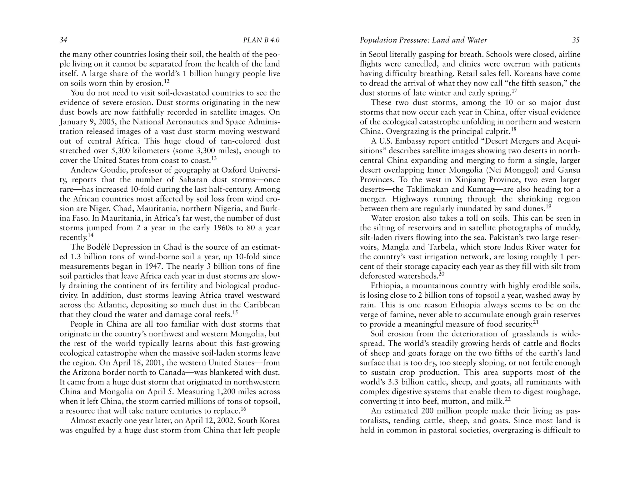 34                                                     PLAN B 4.0     Population Pressure: Land and Water                              35
the many other countries losing their soil, the health of the peo-    in Seoul literally gasping for breath. Schools were closed, airline
ple living on it cannot be separated from the health of the land      flights were cancelled, and clinics were overrun with patients
itself. A large share of the world’s 1 billion hungry people live     having difficulty breathing. Retail sales fell. Koreans have come
on soils worn thin by erosion.12                                      to dread the arrival of what they now call “the fifth season,” the
    You do not need to visit soil-devastated countries to see the     dust storms of late winter and early spring.17
evidence of severe erosion. Dust storms originating in the new            These two dust storms, among the 10 or so major dust
dust bowls are now faithfully recorded in satellite images. On        storms that now occur each year in China, offer visual evidence
January 9, 2005, the National Aeronautics and Space Adminis-          of the ecological catastrophe unfolding in northern and western
tration released images of a vast dust storm moving westward          China. Overgrazing is the principal culprit.18
out of central Africa. This huge cloud of tan-colored dust                A U.S. Embassy report entitled “Desert Mergers and Acqui-
stretched over 5,300 kilometers (some 3,300 miles), enough to         sitions” describes satellite images showing two deserts in north-
cover the United States from coast to coast.13                        central China expanding and merging to form a single, larger
    Andrew Goudie, professor of geography at Oxford Universi-         desert overlapping Inner Mongolia (Nei Monggol) and Gansu
ty, reports that the number of Saharan dust storms—once               Provinces. To the west in Xinjiang Province, two even larger
rare—has increased 10-fold during the last half-century. Among        deserts—the Taklimakan and Kumtag—are also heading for a
the African countries most affected by soil loss from wind ero-       merger. Highways running through the shrinking region
sion are Niger, Chad, Mauritania, northern Nigeria, and Burk-         between them are regularly inundated by sand dunes.19
ina Faso. In Mauritania, in Africa’s far west, the number of dust         Water erosion also takes a toll on soils. This can be seen in
storms jumped from 2 a year in the early 1960s to 80 a year           the silting of reservoirs and in satellite photographs of muddy,
recently.14                                                           silt-laden rivers flowing into the sea. Pakistan’s two large reser-
    The Bodélé Depression in Chad is the source of an estimat-        voirs, Mangla and Tarbela, which store Indus River water for
ed 1.3 billion tons of wind-borne soil a year, up 10-fold since       the country’s vast irrigation network, are losing roughly 1 per-
measurements began in 1947. The nearly 3 billion tons of fine         cent of their storage capacity each year as they fill with silt from
soil particles that leave Africa each year in dust storms are slow-   deforested watersheds.20
ly draining the continent of its fertility and biological produc-         Ethiopia, a mountainous country with highly erodible soils,
tivity. In addition, dust storms leaving Africa travel westward       is losing close to 2 billion tons of topsoil a year, washed away by
across the Atlantic, depositing so much dust in the Caribbean         rain. This is one reason Ethiopia always seems to be on the
that they cloud the water and damage coral reefs.15                   verge of famine, never able to accumulate enough grain reserves
    People in China are all too familiar with dust storms that        to provide a meaningful measure of food security.21
originate in the country’s northwest and western Mongolia, but            Soil erosion from the deterioration of grasslands is wide-
the rest of the world typically learns about this fast-growing        spread. The world’s steadily growing herds of cattle and flocks
ecological catastrophe when the massive soil-laden storms leave       of sheep and goats forage on the two fifths of the earth’s land
the region. On April 18, 2001, the western United States—from         surface that is too dry, too steeply sloping, or not fertile enough
the Arizona border north to Canada—was blanketed with dust.           to sustain crop production. This area supports most of the
It came from a huge dust storm that originated in northwestern        world’s 3.3 billion cattle, sheep, and goats, all ruminants with
China and Mongolia on April 5. Measuring 1,200 miles across           complex digestive systems that enable them to digest roughage,
when it left China, the storm carried millions of tons of topsoil,    converting it into beef, mutton, and milk.22
a resource that will take nature centuries to replace.16                  An estimated 200 million people make their living as pas-
    Almost exactly one year later, on April 12, 2002, South Korea     toralists, tending cattle, sheep, and goats. Since most land is
was engulfed by a huge dust storm from China that left people         held in common in pastoral societies, overgrazing is difficult to
 