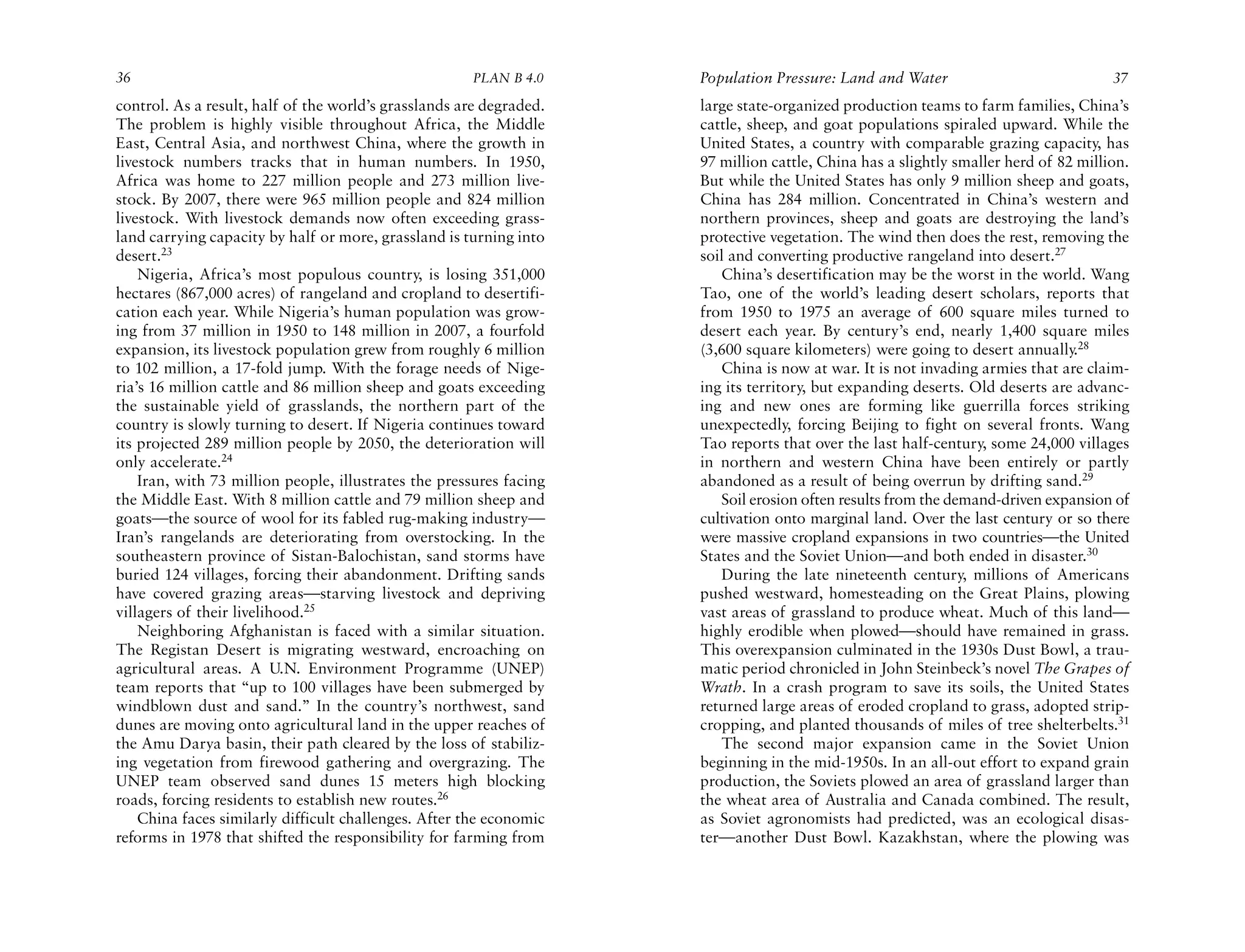 36                                                    PLAN B 4.0     Population Pressure: Land and Water                             37
control. As a result, half of the world’s grasslands are degraded.   large state-organized production teams to farm families, China’s
The problem is highly visible throughout Africa, the Middle          cattle, sheep, and goat populations spiraled upward. While the
East, Central Asia, and northwest China, where the growth in         United States, a country with comparable grazing capacity, has
livestock numbers tracks that in human numbers. In 1950,             97 million cattle, China has a slightly smaller herd of 82 million.
Africa was home to 227 million people and 273 million live-          But while the United States has only 9 million sheep and goats,
stock. By 2007, there were 965 million people and 824 million        China has 284 million. Concentrated in China’s western and
livestock. With livestock demands now often exceeding grass-         northern provinces, sheep and goats are destroying the land’s
land carrying capacity by half or more, grassland is turning into    protective vegetation. The wind then does the rest, removing the
desert.23                                                            soil and converting productive rangeland into desert.27
    Nigeria, Africa’s most populous country, is losing 351,000          China’s desertification may be the worst in the world. Wang
hectares (867,000 acres) of rangeland and cropland to desertifi-     Tao, one of the world’s leading desert scholars, reports that
cation each year. While Nigeria’s human population was grow-         from 1950 to 1975 an average of 600 square miles turned to
ing from 37 million in 1950 to 148 million in 2007, a fourfold       desert each year. By century’s end, nearly 1,400 square miles
expansion, its livestock population grew from roughly 6 million      (3,600 square kilometers) were going to desert annually.28
to 102 million, a 17-fold jump. With the forage needs of Nige-          China is now at war. It is not invading armies that are claim-
ria’s 16 million cattle and 86 million sheep and goats exceeding     ing its territory, but expanding deserts. Old deserts are advanc-
the sustainable yield of grasslands, the northern part of the        ing and new ones are forming like guerrilla forces striking
country is slowly turning to desert. If Nigeria continues toward     unexpectedly, forcing Beijing to fight on several fronts. Wang
its projected 289 million people by 2050, the deterioration will     Tao reports that over the last half-century, some 24,000 villages
only accelerate.24                                                   in northern and western China have been entirely or partly
    Iran, with 73 million people, illustrates the pressures facing   abandoned as a result of being overrun by drifting sand.29
the Middle East. With 8 million cattle and 79 million sheep and         Soil erosion often results from the demand-driven expansion of
goats—the source of wool for its fabled rug-making industry—         cultivation onto marginal land. Over the last century or so there
Iran’s rangelands are deteriorating from overstocking. In the        were massive cropland expansions in two countries—the United
southeastern province of Sistan-Balochistan, sand storms have        States and the Soviet Union—and both ended in disaster.30
buried 124 villages, forcing their abandonment. Drifting sands          During the late nineteenth century, millions of Americans
have covered grazing areas—starving livestock and depriving          pushed westward, homesteading on the Great Plains, plowing
villagers of their livelihood.25                                     vast areas of grassland to produce wheat. Much of this land—
    Neighboring Afghanistan is faced with a similar situation.       highly erodible when plowed—should have remained in grass.
The Registan Desert is migrating westward, encroaching on            This overexpansion culminated in the 1930s Dust Bowl, a trau-
agricultural areas. A U.N. Environment Programme (UNEP)              matic period chronicled in John Steinbeck’s novel The Grapes of
team reports that “up to 100 villages have been submerged by         Wrath. In a crash program to save its soils, the United States
windblown dust and sand.” In the country’s northwest, sand           returned large areas of eroded cropland to grass, adopted strip-
dunes are moving onto agricultural land in the upper reaches of      cropping, and planted thousands of miles of tree shelterbelts.31
the Amu Darya basin, their path cleared by the loss of stabiliz-        The second major expansion came in the Soviet Union
ing vegetation from firewood gathering and overgrazing. The          beginning in the mid-1950s. In an all-out effort to expand grain
UNEP team observed sand dunes 15 meters high blocking                production, the Soviets plowed an area of grassland larger than
roads, forcing residents to establish new routes.26                  the wheat area of Australia and Canada combined. The result,
    China faces similarly difficult challenges. After the economic   as Soviet agronomists had predicted, was an ecological disas-
reforms in 1978 that shifted the responsibility for farming from     ter—another Dust Bowl. Kazakhstan, where the plowing was
 