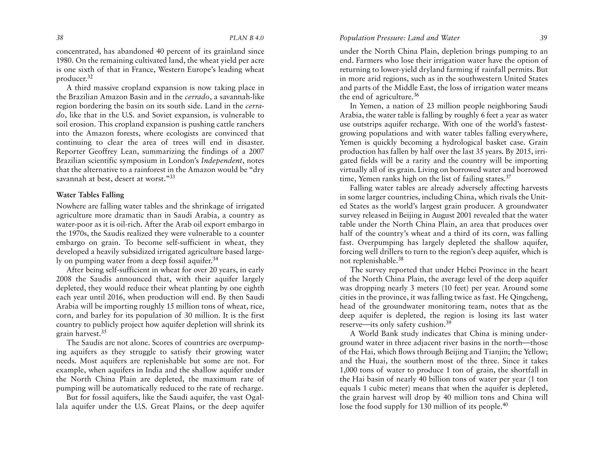 38                                                      PLAN B 4.0     Population Pressure: Land and Water                              39
concentrated, has abandoned 40 percent of its grainland since          under the North China Plain, depletion brings pumping to an
1980. On the remaining cultivated land, the wheat yield per acre       end. Farmers who lose their irrigation water have the option of
is one sixth of that in France, Western Europe’s leading wheat         returning to lower-yield dryland farming if rainfall permits. But
producer.32                                                            in more arid regions, such as in the southwestern United States
    A third massive cropland expansion is now taking place in          and parts of the Middle East, the loss of irrigation water means
the Brazilian Amazon Basin and in the cerrado, a savannah-like         the end of agriculture.36
region bordering the basin on its south side. Land in the cerra-           In Yemen, a nation of 23 million people neighboring Saudi
do, like that in the U.S. and Soviet expansion, is vulnerable to       Arabia, the water table is falling by roughly 6 feet a year as water
soil erosion. This cropland expansion is pushing cattle ranchers       use outstrips aquifer recharge. With one of the world’s fastest-
into the Amazon forests, where ecologists are convinced that           growing populations and with water tables falling everywhere,
continuing to clear the area of trees will end in disaster.            Yemen is quickly becoming a hydrological basket case. Grain
Reporter Geoffrey Lean, summarizing the findings of a 2007             production has fallen by half over the last 35 years. By 2015, irri-
Brazilian scientific symposium in London’s Independent, notes          gated fields will be a rarity and the country will be importing
that the alternative to a rainforest in the Amazon would be “dry       virtually all of its grain. Living on borrowed water and borrowed
savannah at best, desert at worst.”33                                  time, Yemen ranks high on the list of failing states.37
                                                                           Falling water tables are already adversely affecting harvests
Water Tables Falling                                                   in some larger countries, including China, which rivals the Unit-
Nowhere are falling water tables and the shrinkage of irrigated        ed States as the world’s largest grain producer. A groundwater
agriculture more dramatic than in Saudi Arabia, a country as           survey released in Beijing in August 2001 revealed that the water
water-poor as it is oil-rich. After the Arab oil export embargo in     table under the North China Plain, an area that produces over
the 1970s, the Saudis realized they were vulnerable to a counter       half of the country’s wheat and a third of its corn, was falling
embargo on grain. To become self-sufficient in wheat, they             fast. Overpumping has largely depleted the shallow aquifer,
developed a heavily subsidized irrigated agriculture based large-      forcing well drillers to turn to the region’s deep aquifer, which is
ly on pumping water from a deep fossil aquifer.34                      not replenishable.38
    After being self-sufficient in wheat for over 20 years, in early       The survey reported that under Hebei Province in the heart
2008 the Saudis announced that, with their aquifer largely             of the North China Plain, the average level of the deep aquifer
depleted, they would reduce their wheat planting by one eighth         was dropping nearly 3 meters (10 feet) per year. Around some
each year until 2016, when production will end. By then Saudi          cities in the province, it was falling twice as fast. He Qingcheng,
Arabia will be importing roughly 15 million tons of wheat, rice,       head of the groundwater monitoring team, notes that as the
corn, and barley for its population of 30 million. It is the first     deep aquifer is depleted, the region is losing its last water
country to publicly project how aquifer depletion will shrink its      reserve—its only safety cushion.39
grain harvest.35                                                           A World Bank study indicates that China is mining under-
    The Saudis are not alone. Scores of countries are overpump-        ground water in three adjacent river basins in the north—those
ing aquifers as they struggle to satisfy their growing water           of the Hai, which flows through Beijing and Tianjin; the Yellow;
needs. Most aquifers are replenishable but some are not. For           and the Huai, the southern most of the three. Since it takes
example, when aquifers in India and the shallow aquifer under          1,000 tons of water to produce 1 ton of grain, the shortfall in
the North China Plain are depleted, the maximum rate of                the Hai basin of nearly 40 billion tons of water per year (1 ton
pumping will be automatically reduced to the rate of recharge.         equals 1 cubic meter) means that when the aquifer is depleted,
    But for fossil aquifers, like the Saudi aquifer, the vast Ogal-    the grain harvest will drop by 40 million tons and China will
lala aquifer under the U.S. Great Plains, or the deep aquifer          lose the food supply for 130 million of its people.40
 