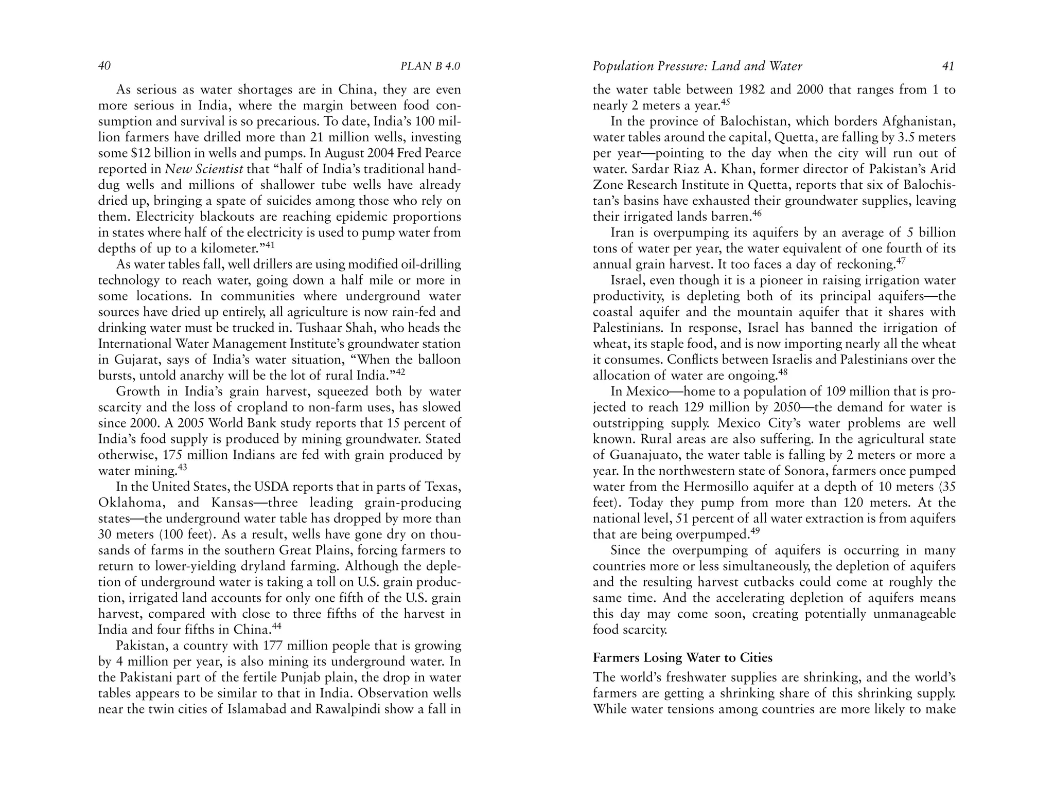 40                                                         PLAN B 4.0     Population Pressure: Land and Water                             41
    As serious as water shortages are in China, they are even             the water table between 1982 and 2000 that ranges from 1 to
more serious in India, where the margin between food con-                 nearly 2 meters a year.45
sumption and survival is so precarious. To date, India’s 100 mil-             In the province of Balochistan, which borders Afghanistan,
lion farmers have drilled more than 21 million wells, investing           water tables around the capital, Quetta, are falling by 3.5 meters
some $12 billion in wells and pumps. In August 2004 Fred Pearce           per year—pointing to the day when the city will run out of
reported in New Scientist that “half of India’s traditional hand-         water. Sardar Riaz A. Khan, former director of Pakistan’s Arid
dug wells and millions of shallower tube wells have already               Zone Research Institute in Quetta, reports that six of Balochis-
dried up, bringing a spate of suicides among those who rely on            tan’s basins have exhausted their groundwater supplies, leaving
them. Electricity blackouts are reaching epidemic proportions             their irrigated lands barren.46
in states where half of the electricity is used to pump water from            Iran is overpumping its aquifers by an average of 5 billion
depths of up to a kilometer.”41                                           tons of water per year, the water equivalent of one fourth of its
    As water tables fall, well drillers are using modified oil-drilling   annual grain harvest. It too faces a day of reckoning.47
technology to reach water, going down a half mile or more in                  Israel, even though it is a pioneer in raising irrigation water
some locations. In communities where underground water                    productivity, is depleting both of its principal aquifers—the
sources have dried up entirely, all agriculture is now rain-fed and       coastal aquifer and the mountain aquifer that it shares with
drinking water must be trucked in. Tushaar Shah, who heads the            Palestinians. In response, Israel has banned the irrigation of
International Water Management Institute’s groundwater station            wheat, its staple food, and is now importing nearly all the wheat
in Gujarat, says of India’s water situation, “When the balloon            it consumes. Conflicts between Israelis and Palestinians over the
bursts, untold anarchy will be the lot of rural India.”42                 allocation of water are ongoing.48
    Growth in India’s grain harvest, squeezed both by water                   In Mexico—home to a population of 109 million that is pro-
scarcity and the loss of cropland to non-farm uses, has slowed            jected to reach 129 million by 2050—the demand for water is
since 2000. A 2005 World Bank study reports that 15 percent of            outstripping supply. Mexico City’s water problems are well
India’s food supply is produced by mining groundwater. Stated             known. Rural areas are also suffering. In the agricultural state
otherwise, 175 million Indians are fed with grain produced by             of Guanajuato, the water table is falling by 2 meters or more a
water mining.43                                                           year. In the northwestern state of Sonora, farmers once pumped
    In the United States, the USDA reports that in parts of Texas,        water from the Hermosillo aquifer at a depth of 10 meters (35
Oklahoma, and Kansas—three leading grain-producing                        feet). Today they pump from more than 120 meters. At the
states—the underground water table has dropped by more than               national level, 51 percent of all water extraction is from aquifers
30 meters (100 feet). As a result, wells have gone dry on thou-           that are being overpumped.49
sands of farms in the southern Great Plains, forcing farmers to               Since the overpumping of aquifers is occurring in many
return to lower-yielding dryland farming. Although the deple-             countries more or less simultaneously, the depletion of aquifers
tion of underground water is taking a toll on U.S. grain produc-          and the resulting harvest cutbacks could come at roughly the
tion, irrigated land accounts for only one fifth of the U.S. grain        same time. And the accelerating depletion of aquifers means
harvest, compared with close to three fifths of the harvest in            this day may come soon, creating potentially unmanageable
India and four fifths in China.44                                         food scarcity.
    Pakistan, a country with 177 million people that is growing
by 4 million per year, is also mining its underground water. In           Farmers Losing Water to Cities
the Pakistani part of the fertile Punjab plain, the drop in water         The world’s freshwater supplies are shrinking, and the world’s
tables appears to be similar to that in India. Observation wells          farmers are getting a shrinking share of this shrinking supply.
near the twin cities of Islamabad and Rawalpindi show a fall in           While water tensions among countries are more likely to make
 