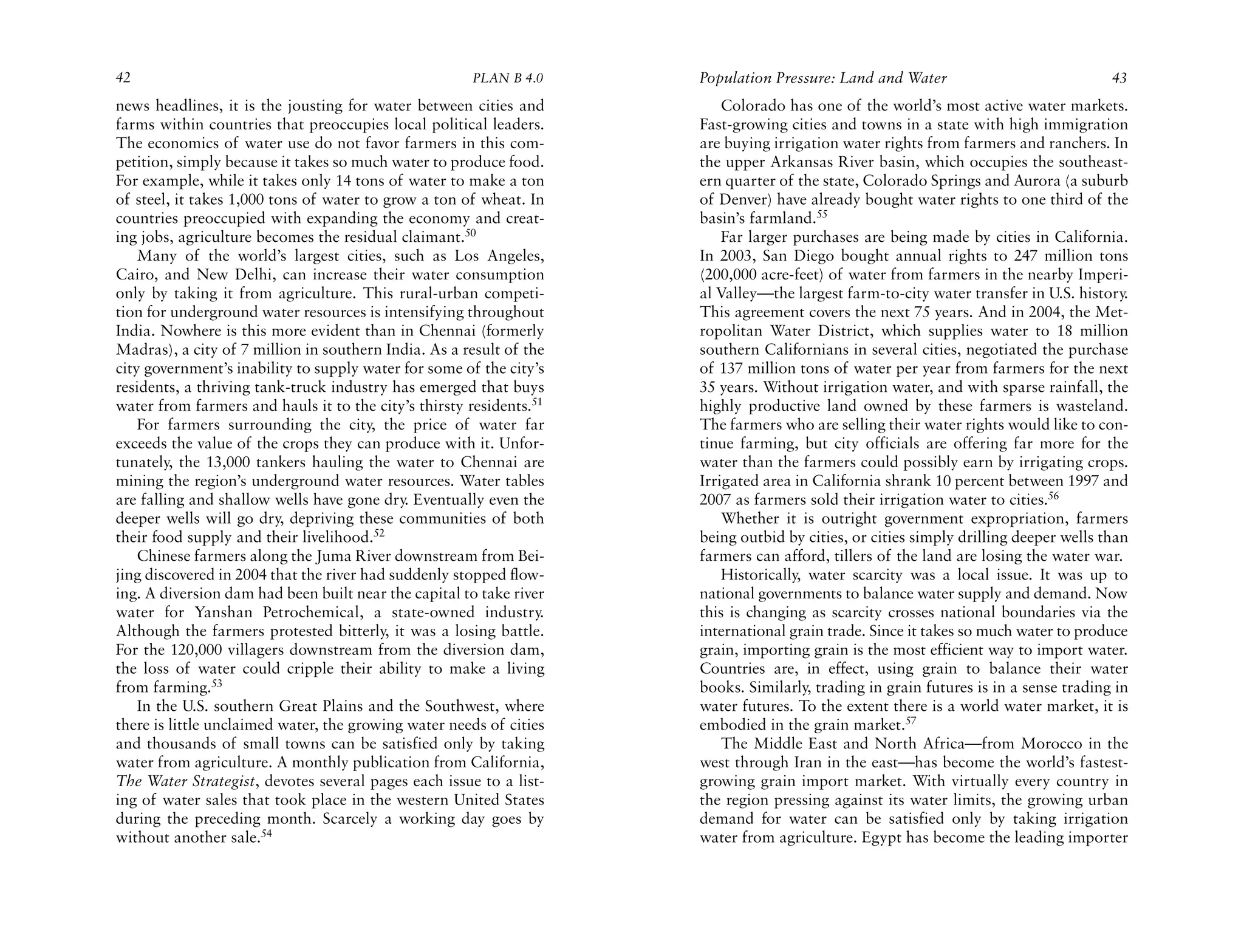 42                                                    PLAN B 4.0     Population Pressure: Land and Water                             43
news headlines, it is the jousting for water between cities and          Colorado has one of the world’s most active water markets.
farms within countries that preoccupies local political leaders.     Fast-growing cities and towns in a state with high immigration
The economics of water use do not favor farmers in this com-         are buying irrigation water rights from farmers and ranchers. In
petition, simply because it takes so much water to produce food.     the upper Arkansas River basin, which occupies the southeast-
For example, while it takes only 14 tons of water to make a ton      ern quarter of the state, Colorado Springs and Aurora (a suburb
of steel, it takes 1,000 tons of water to grow a ton of wheat. In    of Denver) have already bought water rights to one third of the
countries preoccupied with expanding the economy and creat-          basin’s farmland.55
ing jobs, agriculture becomes the residual claimant.50                   Far larger purchases are being made by cities in California.
    Many of the world’s largest cities, such as Los Angeles,         In 2003, San Diego bought annual rights to 247 million tons
Cairo, and New Delhi, can increase their water consumption           (200,000 acre-feet) of water from farmers in the nearby Imperi-
only by taking it from agriculture. This rural-urban competi-        al Valley—the largest farm-to-city water transfer in U.S. history.
tion for underground water resources is intensifying throughout      This agreement covers the next 75 years. And in 2004, the Met-
India. Nowhere is this more evident than in Chennai (formerly        ropolitan Water District, which supplies water to 18 million
Madras), a city of 7 million in southern India. As a result of the   southern Californians in several cities, negotiated the purchase
city government’s inability to supply water for some of the city’s   of 137 million tons of water per year from farmers for the next
residents, a thriving tank-truck industry has emerged that buys      35 years. Without irrigation water, and with sparse rainfall, the
water from farmers and hauls it to the city’s thirsty residents.51   highly productive land owned by these farmers is wasteland.
    For farmers surrounding the city, the price of water far         The farmers who are selling their water rights would like to con-
exceeds the value of the crops they can produce with it. Unfor-      tinue farming, but city officials are offering far more for the
tunately, the 13,000 tankers hauling the water to Chennai are        water than the farmers could possibly earn by irrigating crops.
mining the region’s underground water resources. Water tables        Irrigated area in California shrank 10 percent between 1997 and
are falling and shallow wells have gone dry. Eventually even the     2007 as farmers sold their irrigation water to cities.56
deeper wells will go dry, depriving these communities of both            Whether it is outright government expropriation, farmers
their food supply and their livelihood.52                            being outbid by cities, or cities simply drilling deeper wells than
    Chinese farmers along the Juma River downstream from Bei-        farmers can afford, tillers of the land are losing the water war.
jing discovered in 2004 that the river had suddenly stopped flow-        Historically, water scarcity was a local issue. It was up to
ing. A diversion dam had been built near the capital to take river   national governments to balance water supply and demand. Now
water for Yanshan Petrochemical, a state-owned industry.             this is changing as scarcity crosses national boundaries via the
Although the farmers protested bitterly, it was a losing battle.     international grain trade. Since it takes so much water to produce
For the 120,000 villagers downstream from the diversion dam,         grain, importing grain is the most efficient way to import water.
the loss of water could cripple their ability to make a living       Countries are, in effect, using grain to balance their water
from farming.53                                                      books. Similarly, trading in grain futures is in a sense trading in
    In the U.S. southern Great Plains and the Southwest, where       water futures. To the extent there is a world water market, it is
there is little unclaimed water, the growing water needs of cities   embodied in the grain market.57
and thousands of small towns can be satisfied only by taking             The Middle East and North Africa—from Morocco in the
water from agriculture. A monthly publication from California,       west through Iran in the east—has become the world’s fastest-
The Water Strategist, devotes several pages each issue to a list-    growing grain import market. With virtually every country in
ing of water sales that took place in the western United States      the region pressing against its water limits, the growing urban
during the preceding month. Scarcely a working day goes by           demand for water can be satisfied only by taking irrigation
without another sale.54                                              water from agriculture. Egypt has become the leading importer
 