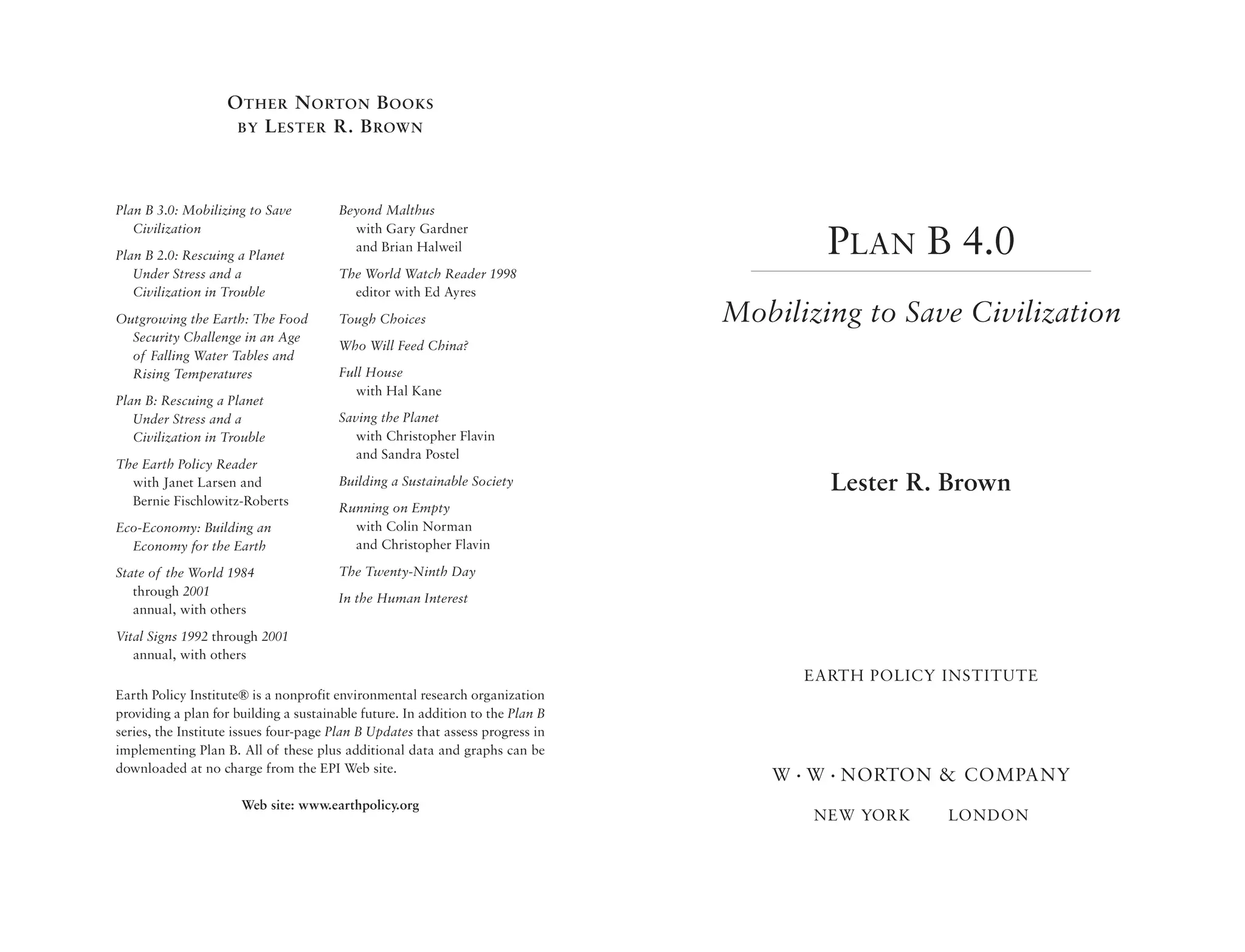 O THER N ORTON B OOKS
                    BY L ESTER R. B ROWN




Plan B 3.0: Mobilizing to Save          Beyond Malthus
   Civilization                           with Gary Gardner
Plan B 2.0: Rescuing a Planet
                                          and Brian Halweil                             PLAN B 4.0
   Under Stress and a                   The World Watch Reader 1998
   Civilization in Trouble                editor with Ed Ayres
Outgrowing the Earth: The Food          Tough Choices                           Mobilizing to Save Civilization
  Security Challenge in an Age
                                        Who Will Feed China?
  of Falling Water Tables and
  Rising Temperatures                   Full House
                                           with Hal Kane
Plan B: Rescuing a Planet
   Under Stress and a                   Saving the Planet
   Civilization in Trouble                 with Christopher Flavin
                                           and Sandra Postel
The Earth Policy Reader
  with Janet Larsen and                 Building a Sustainable Society                  Lester R. Brown
  Bernie Fischlowitz-Roberts
                                        Running on Empty
Eco-Economy: Building an                  with Colin Norman
  Economy for the Earth                   and Christopher Flavin

State of the World 1984                 The Twenty-Ninth Day
   through 2001                         In the Human Interest
   annual, with others
Vital Signs 1992 through 2001
   annual, with others
                                                                                      EARTH POLICY INSTITUTE
Earth Policy Institute® is a nonprofit environmental research organization
providing a plan for building a sustainable future. In addition to the Plan B
series, the Institute issues four-page Plan B Updates that assess progress in
implementing Plan B. All of these plus additional data and graphs can be
downloaded at no charge from the EPI Web site.
                                                                                   W • W • NORTON & COMPANY
                      Web site: www.earthpolicy.org
                                                                                       NEW YORK    LONDON
 