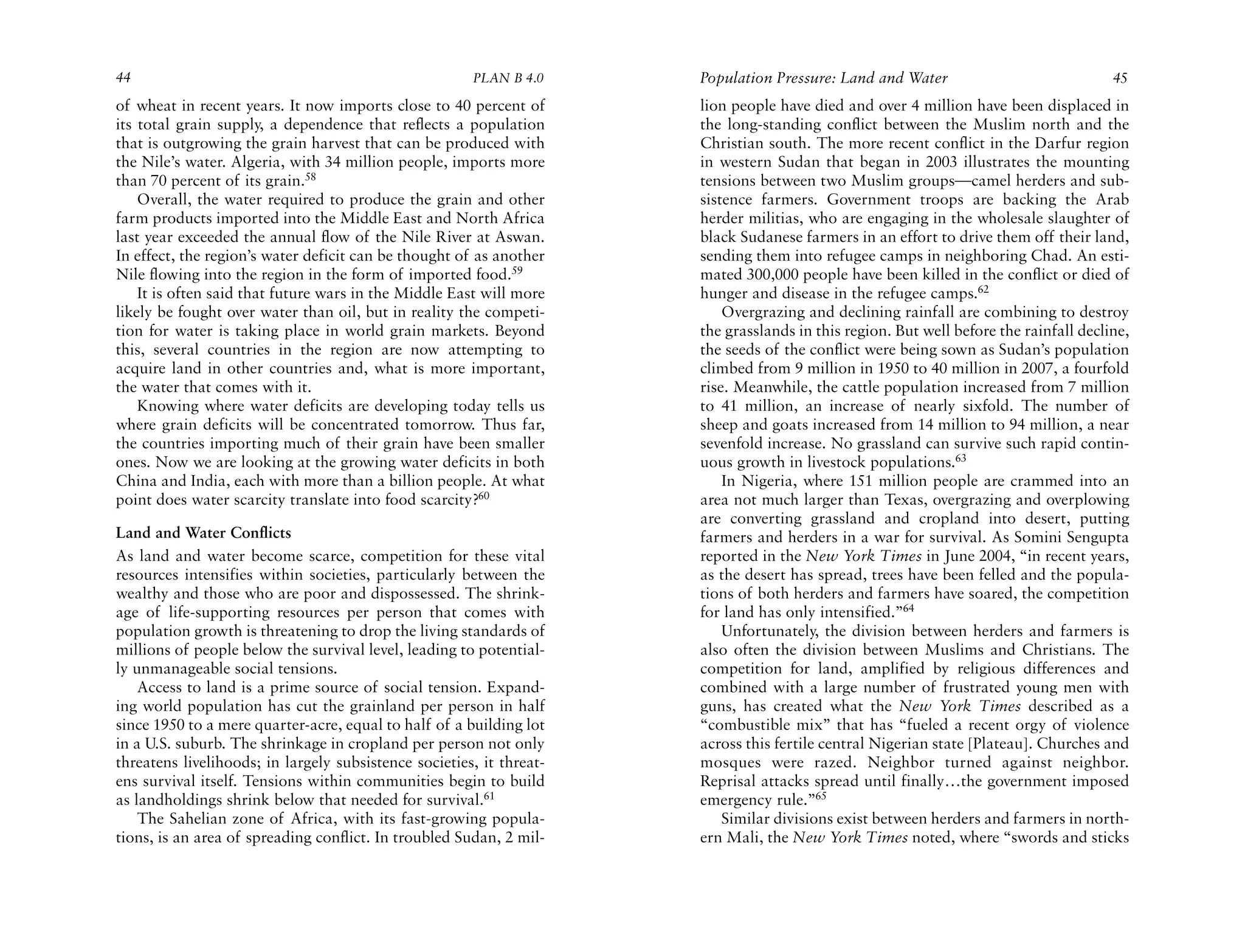 44                                                     PLAN B 4.0     Population Pressure: Land and Water                              45
of wheat in recent years. It now imports close to 40 percent of       lion people have died and over 4 million have been displaced in
its total grain supply, a dependence that reflects a population       the long-standing conflict between the Muslim north and the
that is outgrowing the grain harvest that can be produced with        Christian south. The more recent conflict in the Darfur region
the Nile’s water. Algeria, with 34 million people, imports more       in western Sudan that began in 2003 illustrates the mounting
than 70 percent of its grain.58                                       tensions between two Muslim groups—camel herders and sub-
    Overall, the water required to produce the grain and other        sistence farmers. Government troops are backing the Arab
farm products imported into the Middle East and North Africa          herder militias, who are engaging in the wholesale slaughter of
last year exceeded the annual flow of the Nile River at Aswan.        black Sudanese farmers in an effort to drive them off their land,
In effect, the region’s water deficit can be thought of as another    sending them into refugee camps in neighboring Chad. An esti-
Nile flowing into the region in the form of imported food.59          mated 300,000 people have been killed in the conflict or died of
    It is often said that future wars in the Middle East will more    hunger and disease in the refugee camps.62
likely be fought over water than oil, but in reality the competi-         Overgrazing and declining rainfall are combining to destroy
tion for water is taking place in world grain markets. Beyond         the grasslands in this region. But well before the rainfall decline,
this, several countries in the region are now attempting to           the seeds of the conflict were being sown as Sudan’s population
acquire land in other countries and, what is more important,          climbed from 9 million in 1950 to 40 million in 2007, a fourfold
the water that comes with it.                                         rise. Meanwhile, the cattle population increased from 7 million
    Knowing where water deficits are developing today tells us        to 41 million, an increase of nearly sixfold. The number of
where grain deficits will be concentrated tomorrow. Thus far,         sheep and goats increased from 14 million to 94 million, a near
the countries importing much of their grain have been smaller         sevenfold increase. No grassland can survive such rapid contin-
ones. Now we are looking at the growing water deficits in both        uous growth in livestock populations.63
China and India, each with more than a billion people. At what            In Nigeria, where 151 million people are crammed into an
point does water scarcity translate into food scarcity?60             area not much larger than Texas, overgrazing and overplowing
                                                                      are converting grassland and cropland into desert, putting
Land and Water Conflicts                                              farmers and herders in a war for survival. As Somini Sengupta
As land and water become scarce, competition for these vital          reported in the New York Times in June 2004, “in recent years,
resources intensifies within societies, particularly between the      as the desert has spread, trees have been felled and the popula-
wealthy and those who are poor and dispossessed. The shrink-          tions of both herders and farmers have soared, the competition
age of life-supporting resources per person that comes with           for land has only intensified.”64
population growth is threatening to drop the living standards of          Unfortunately, the division between herders and farmers is
millions of people below the survival level, leading to potential-    also often the division between Muslims and Christians. The
ly unmanageable social tensions.                                      competition for land, amplified by religious differences and
    Access to land is a prime source of social tension. Expand-       combined with a large number of frustrated young men with
ing world population has cut the grainland per person in half         guns, has created what the New York Times described as a
since 1950 to a mere quarter-acre, equal to half of a building lot    “combustible mix” that has “fueled a recent orgy of violence
in a U.S. suburb. The shrinkage in cropland per person not only       across this fertile central Nigerian state [Plateau]. Churches and
threatens livelihoods; in largely subsistence societies, it threat-   mosques were razed. Neighbor turned against neighbor.
ens survival itself. Tensions within communities begin to build       Reprisal attacks spread until finally…the government imposed
as landholdings shrink below that needed for survival.61              emergency rule.”65
    The Sahelian zone of Africa, with its fast-growing popula-            Similar divisions exist between herders and farmers in north-
tions, is an area of spreading conflict. In troubled Sudan, 2 mil-    ern Mali, the New York Times noted, where “swords and sticks
 