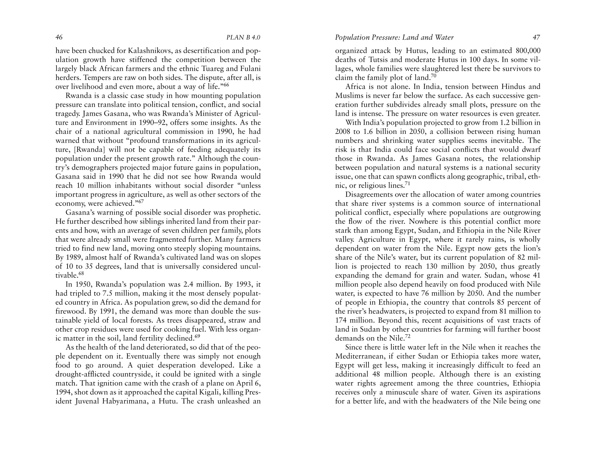 46                                                     PLAN B 4.0     Population Pressure: Land and Water                             47
have been chucked for Kalashnikovs, as desertification and pop-       organized attack by Hutus, leading to an estimated 800,000
ulation growth have stiffened the competition between the             deaths of Tutsis and moderate Hutus in 100 days. In some vil-
largely black African farmers and the ethnic Tuareg and Fulani        lages, whole families were slaughtered lest there be survivors to
herders. Tempers are raw on both sides. The dispute, after all, is    claim the family plot of land.70
over livelihood and even more, about a way of life.”66                   Africa is not alone. In India, tension between Hindus and
    Rwanda is a classic case study in how mounting population         Muslims is never far below the surface. As each successive gen-
pressure can translate into political tension, conflict, and social   eration further subdivides already small plots, pressure on the
tragedy. James Gasana, who was Rwanda’s Minister of Agricul-          land is intense. The pressure on water resources is even greater.
ture and Environment in 1990–92, offers some insights. As the            With India’s population projected to grow from 1.2 billion in
chair of a national agricultural commission in 1990, he had           2008 to 1.6 billion in 2050, a collision between rising human
warned that without “profound transformations in its agricul-         numbers and shrinking water supplies seems inevitable. The
ture, [Rwanda] will not be capable of feeding adequately its          risk is that India could face social conflicts that would dwarf
population under the present growth rate.” Although the coun-         those in Rwanda. As James Gasana notes, the relationship
try’s demographers projected major future gains in population,        between population and natural systems is a national security
Gasana said in 1990 that he did not see how Rwanda would              issue, one that can spawn conflicts along geographic, tribal, eth-
reach 10 million inhabitants without social disorder “unless          nic, or religious lines.71
important progress in agriculture, as well as other sectors of the       Disagreements over the allocation of water among countries
economy, were achieved.”67                                            that share river systems is a common source of international
    Gasana’s warning of possible social disorder was prophetic.       political conflict, especially where populations are outgrowing
He further described how siblings inherited land from their par-      the flow of the river. Nowhere is this potential conflict more
ents and how, with an average of seven children per family, plots     stark than among Egypt, Sudan, and Ethiopia in the Nile River
that were already small were fragmented further. Many farmers         valley. Agriculture in Egypt, where it rarely rains, is wholly
tried to find new land, moving onto steeply sloping mountains.        dependent on water from the Nile. Egypt now gets the lion’s
By 1989, almost half of Rwanda’s cultivated land was on slopes        share of the Nile’s water, but its current population of 82 mil-
of 10 to 35 degrees, land that is universally considered uncul-       lion is projected to reach 130 million by 2050, thus greatly
tivable.68                                                            expanding the demand for grain and water. Sudan, whose 41
    In 1950, Rwanda’s population was 2.4 million. By 1993, it         million people also depend heavily on food produced with Nile
had tripled to 7.5 million, making it the most densely populat-       water, is expected to have 76 million by 2050. And the number
ed country in Africa. As population grew, so did the demand for       of people in Ethiopia, the country that controls 85 percent of
firewood. By 1991, the demand was more than double the sus-           the river’s headwaters, is projected to expand from 81 million to
tainable yield of local forests. As trees disappeared, straw and      174 million. Beyond this, recent acquisitions of vast tracts of
other crop residues were used for cooking fuel. With less organ-      land in Sudan by other countries for farming will further boost
ic matter in the soil, land fertility declined.69                     demands on the Nile.72
    As the health of the land deteriorated, so did that of the peo-      Since there is little water left in the Nile when it reaches the
ple dependent on it. Eventually there was simply not enough           Mediterranean, if either Sudan or Ethiopia takes more water,
food to go around. A quiet desperation developed. Like a              Egypt will get less, making it increasingly difficult to feed an
drought-afflicted countryside, it could be ignited with a single      additional 48 million people. Although there is an existing
match. That ignition came with the crash of a plane on April 6,       water rights agreement among the three countries, Ethiopia
1994, shot down as it approached the capital Kigali, killing Pres-    receives only a minuscule share of water. Given its aspirations
ident Juvenal Habyarimana, a Hutu. The crash unleashed an             for a better life, and with the headwaters of the Nile being one
 