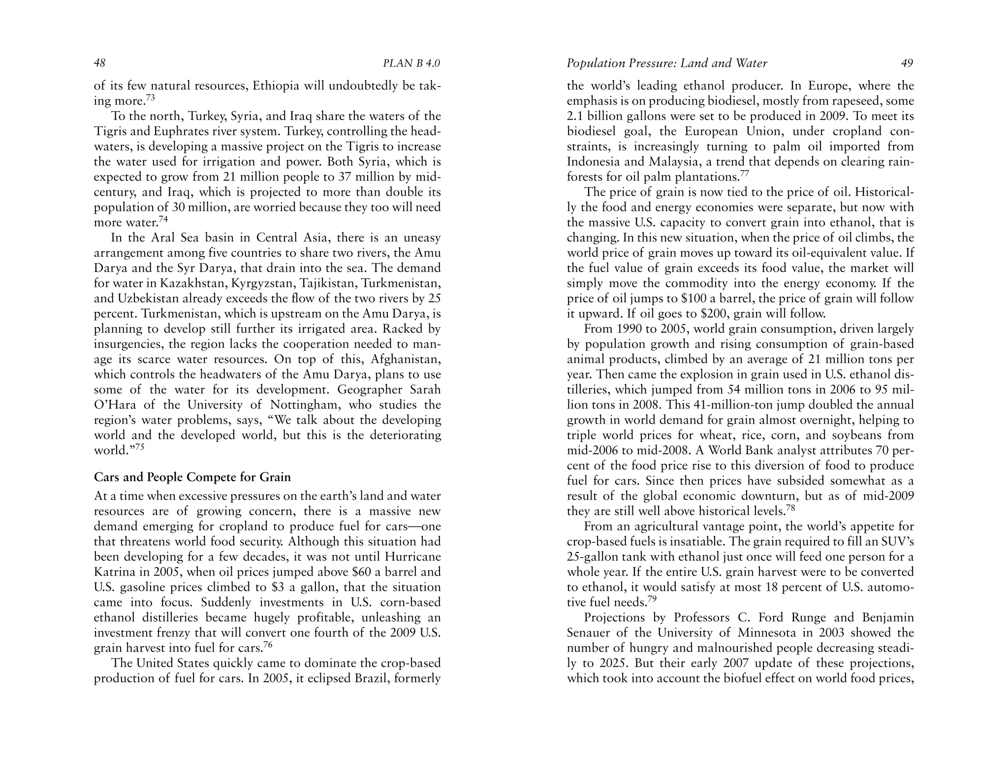 48                                                    PLAN B 4.0     Population Pressure: Land and Water                             49
of its few natural resources, Ethiopia will undoubtedly be tak-      the world’s leading ethanol producer. In Europe, where the
ing more.73                                                          emphasis is on producing biodiesel, mostly from rapeseed, some
   To the north, Turkey, Syria, and Iraq share the waters of the     2.1 billion gallons were set to be produced in 2009. To meet its
Tigris and Euphrates river system. Turkey, controlling the head-     biodiesel goal, the European Union, under cropland con-
waters, is developing a massive project on the Tigris to increase    straints, is increasingly turning to palm oil imported from
the water used for irrigation and power. Both Syria, which is        Indonesia and Malaysia, a trend that depends on clearing rain-
expected to grow from 21 million people to 37 million by mid-        forests for oil palm plantations.77
century, and Iraq, which is projected to more than double its            The price of grain is now tied to the price of oil. Historical-
population of 30 million, are worried because they too will need     ly the food and energy economies were separate, but now with
more water.74                                                        the massive U.S. capacity to convert grain into ethanol, that is
   In the Aral Sea basin in Central Asia, there is an uneasy         changing. In this new situation, when the price of oil climbs, the
arrangement among five countries to share two rivers, the Amu        world price of grain moves up toward its oil-equivalent value. If
Darya and the Syr Darya, that drain into the sea. The demand         the fuel value of grain exceeds its food value, the market will
for water in Kazakhstan, Kyrgyzstan, Tajikistan, Turkmenistan,       simply move the commodity into the energy economy. If the
and Uzbekistan already exceeds the flow of the two rivers by 25      price of oil jumps to $100 a barrel, the price of grain will follow
percent. Turkmenistan, which is upstream on the Amu Darya, is        it upward. If oil goes to $200, grain will follow.
planning to develop still further its irrigated area. Racked by          From 1990 to 2005, world grain consumption, driven largely
insurgencies, the region lacks the cooperation needed to man-        by population growth and rising consumption of grain-based
age its scarce water resources. On top of this, Afghanistan,         animal products, climbed by an average of 21 million tons per
which controls the headwaters of the Amu Darya, plans to use         year. Then came the explosion in grain used in U.S. ethanol dis-
some of the water for its development. Geographer Sarah              tilleries, which jumped from 54 million tons in 2006 to 95 mil-
O’Hara of the University of Nottingham, who studies the              lion tons in 2008. This 41-million-ton jump doubled the annual
region’s water problems, says, “We talk about the developing         growth in world demand for grain almost overnight, helping to
world and the developed world, but this is the deteriorating         triple world prices for wheat, rice, corn, and soybeans from
world.”75                                                            mid-2006 to mid-2008. A World Bank analyst attributes 70 per-
                                                                     cent of the food price rise to this diversion of food to produce
Cars and People Compete for Grain                                    fuel for cars. Since then prices have subsided somewhat as a
At a time when excessive pressures on the earth’s land and water     result of the global economic downturn, but as of mid-2009
resources are of growing concern, there is a massive new             they are still well above historical levels.78
demand emerging for cropland to produce fuel for cars—one                From an agricultural vantage point, the world’s appetite for
that threatens world food security. Although this situation had      crop-based fuels is insatiable. The grain required to fill an SUV’s
been developing for a few decades, it was not until Hurricane        25-gallon tank with ethanol just once will feed one person for a
Katrina in 2005, when oil prices jumped above $60 a barrel and       whole year. If the entire U.S. grain harvest were to be converted
U.S. gasoline prices climbed to $3 a gallon, that the situation      to ethanol, it would satisfy at most 18 percent of U.S. automo-
came into focus. Suddenly investments in U.S. corn-based             tive fuel needs.79
ethanol distilleries became hugely profitable, unleashing an             Projections by Professors C. Ford Runge and Benjamin
investment frenzy that will convert one fourth of the 2009 U.S.      Senauer of the University of Minnesota in 2003 showed the
grain harvest into fuel for cars.76                                  number of hungry and malnourished people decreasing steadi-
   The United States quickly came to dominate the crop-based         ly to 2025. But their early 2007 update of these projections,
production of fuel for cars. In 2005, it eclipsed Brazil, formerly   which took into account the biofuel effect on world food prices,
 