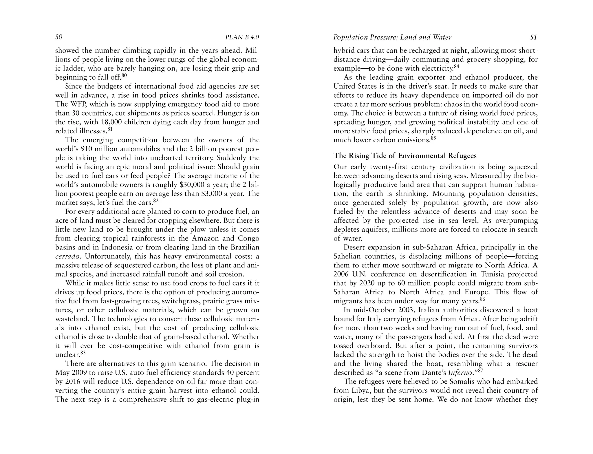 50                                                      PLAN B 4.0     Population Pressure: Land and Water                           51
showed the number climbing rapidly in the years ahead. Mil-            hybrid cars that can be recharged at night, allowing most short-
lions of people living on the lower rungs of the global econom-        distance driving—daily commuting and grocery shopping, for
ic ladder, who are barely hanging on, are losing their grip and        example—to be done with electricity.84
beginning to fall off.80                                                  As the leading grain exporter and ethanol producer, the
    Since the budgets of international food aid agencies are set       United States is in the driver’s seat. It needs to make sure that
well in advance, a rise in food prices shrinks food assistance.        efforts to reduce its heavy dependence on imported oil do not
The WFP, which is now supplying emergency food aid to more             create a far more serious problem: chaos in the world food econ-
than 30 countries, cut shipments as prices soared. Hunger is on        omy. The choice is between a future of rising world food prices,
the rise, with 18,000 children dying each day from hunger and          spreading hunger, and growing political instability and one of
related illnesses.81                                                   more stable food prices, sharply reduced dependence on oil, and
    The emerging competition between the owners of the                 much lower carbon emissions.85
world’s 910 million automobiles and the 2 billion poorest peo-
ple is taking the world into uncharted territory. Suddenly the         The Rising Tide of Environmental Refugees
world is facing an epic moral and political issue: Should grain        Our early twenty-first century civilization is being squeezed
be used to fuel cars or feed people? The average income of the         between advancing deserts and rising seas. Measured by the bio-
world’s automobile owners is roughly $30,000 a year; the 2 bil-        logically productive land area that can support human habita-
lion poorest people earn on average less than $3,000 a year. The       tion, the earth is shrinking. Mounting population densities,
market says, let’s fuel the cars.82                                    once generated solely by population growth, are now also
    For every additional acre planted to corn to produce fuel, an      fueled by the relentless advance of deserts and may soon be
acre of land must be cleared for cropping elsewhere. But there is      affected by the projected rise in sea level. As overpumping
little new land to be brought under the plow unless it comes           depletes aquifers, millions more are forced to relocate in search
from clearing tropical rainforests in the Amazon and Congo             of water.
basins and in Indonesia or from clearing land in the Brazilian            Desert expansion in sub-Saharan Africa, principally in the
cerrado. Unfortunately, this has heavy environmental costs: a          Sahelian countries, is displacing millions of people—forcing
massive release of sequestered carbon, the loss of plant and ani-      them to either move southward or migrate to North Africa. A
mal species, and increased rainfall runoff and soil erosion.           2006 U.N. conference on desertification in Tunisia projected
    While it makes little sense to use food crops to fuel cars if it   that by 2020 up to 60 million people could migrate from sub-
drives up food prices, there is the option of producing automo-        Saharan Africa to North Africa and Europe. This flow of
tive fuel from fast-growing trees, switchgrass, prairie grass mix-     migrants has been under way for many years.86
tures, or other cellulosic materials, which can be grown on               In mid-October 2003, Italian authorities discovered a boat
wasteland. The technologies to convert these cellulosic materi-        bound for Italy carrying refugees from Africa. After being adrift
als into ethanol exist, but the cost of producing cellulosic           for more than two weeks and having run out of fuel, food, and
ethanol is close to double that of grain-based ethanol. Whether        water, many of the passengers had died. At first the dead were
it will ever be cost-competitive with ethanol from grain is            tossed overboard. But after a point, the remaining survivors
unclear.83                                                             lacked the strength to hoist the bodies over the side. The dead
    There are alternatives to this grim scenario. The decision in      and the living shared the boat, resembling what a rescuer
May 2009 to raise U.S. auto fuel efficiency standards 40 percent       described as “a scene from Dante’s Inferno.”87
by 2016 will reduce U.S. dependence on oil far more than con-             The refugees were believed to be Somalis who had embarked
verting the country’s entire grain harvest into ethanol could.         from Libya, but the survivors would not reveal their country of
The next step is a comprehensive shift to gas-electric plug-in         origin, lest they be sent home. We do not know whether they
 