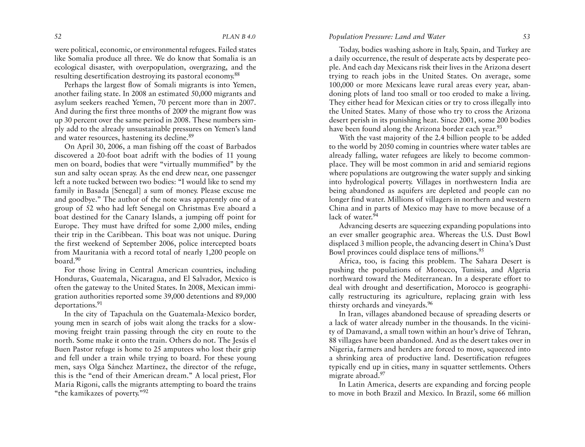 52                                                    PLAN B 4.0     Population Pressure: Land and Water                            53
were political, economic, or environmental refugees. Failed states       Today, bodies washing ashore in Italy, Spain, and Turkey are
like Somalia produce all three. We do know that Somalia is an        a daily occurrence, the result of desperate acts by desperate peo-
ecological disaster, with overpopulation, overgrazing, and the       ple. And each day Mexicans risk their lives in the Arizona desert
resulting desertification destroying its pastoral economy.88         trying to reach jobs in the United States. On average, some
    Perhaps the largest flow of Somali migrants is into Yemen,       100,000 or more Mexicans leave rural areas every year, aban-
another failing state. In 2008 an estimated 50,000 migrants and      doning plots of land too small or too eroded to make a living.
asylum seekers reached Yemen, 70 percent more than in 2007.          They either head for Mexican cities or try to cross illegally into
And during the first three months of 2009 the migrant flow was       the United States. Many of those who try to cross the Arizona
up 30 percent over the same period in 2008. These numbers sim-       desert perish in its punishing heat. Since 2001, some 200 bodies
ply add to the already unsustainable pressures on Yemen’s land       have been found along the Arizona border each year.93
and water resources, hastening its decline.89                            With the vast majority of the 2.4 billion people to be added
    On April 30, 2006, a man fishing off the coast of Barbados       to the world by 2050 coming in countries where water tables are
discovered a 20-foot boat adrift with the bodies of 11 young         already falling, water refugees are likely to become common-
men on board, bodies that were “virtually mummified” by the          place. They will be most common in arid and semiarid regions
sun and salty ocean spray. As the end drew near, one passenger       where populations are outgrowing the water supply and sinking
left a note tucked between two bodies: “I would like to send my      into hydrological poverty. Villages in northwestern India are
family in Basada [Senegal] a sum of money. Please excuse me          being abandoned as aquifers are depleted and people can no
and goodbye.” The author of the note was apparently one of a         longer find water. Millions of villagers in northern and western
group of 52 who had left Senegal on Christmas Eve aboard a           China and in parts of Mexico may have to move because of a
boat destined for the Canary Islands, a jumping off point for        lack of water.94
Europe. They must have drifted for some 2,000 miles, ending              Advancing deserts are squeezing expanding populations into
their trip in the Caribbean. This boat was not unique. During        an ever smaller geographic area. Whereas the U.S. Dust Bowl
the first weekend of September 2006, police intercepted boats        displaced 3 million people, the advancing desert in China’s Dust
from Mauritania with a record total of nearly 1,200 people on        Bowl provinces could displace tens of millions.95
board.90                                                                 Africa, too, is facing this problem. The Sahara Desert is
    For those living in Central American countries, including        pushing the populations of Morocco, Tunisia, and Algeria
Honduras, Guatemala, Nicaragua, and El Salvador, Mexico is           northward toward the Mediterranean. In a desperate effort to
often the gateway to the United States. In 2008, Mexican immi-       deal with drought and desertification, Morocco is geographi-
gration authorities reported some 39,000 detentions and 89,000       cally restructuring its agriculture, replacing grain with less
deportations.91                                                      thirsty orchards and vineyards.96
    In the city of Tapachula on the Guatemala-Mexico border,             In Iran, villages abandoned because of spreading deserts or
young men in search of jobs wait along the tracks for a slow-        a lack of water already number in the thousands. In the vicini-
moving freight train passing through the city en route to the        ty of Damavand, a small town within an hour’s drive of Tehran,
north. Some make it onto the train. Others do not. The Jesús el      88 villages have been abandoned. And as the desert takes over in
Buen Pastor refuge is home to 25 amputees who lost their grip        Nigeria, farmers and herders are forced to move, squeezed into
and fell under a train while trying to board. For these young        a shrinking area of productive land. Desertification refugees
men, says Olga Sánchez Martínez, the director of the refuge,         typically end up in cities, many in squatter settlements. Others
this is the “end of their American dream.” A local priest, Flor      migrate abroad.97
María Rigoni, calls the migrants attempting to board the trains          In Latin America, deserts are expanding and forcing people
“the kamikazes of poverty.”92                                        to move in both Brazil and Mexico. In Brazil, some 66 million
 