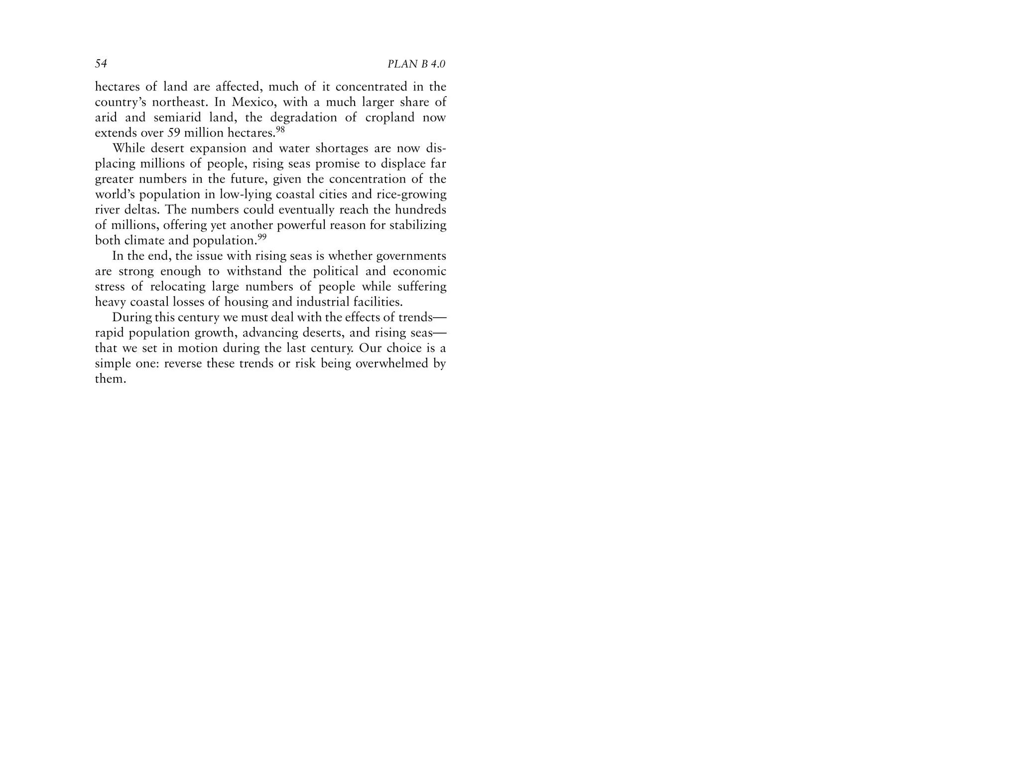 54                                                    PLAN B 4.0

hectares of land are affected, much of it concentrated in the
country’s northeast. In Mexico, with a much larger share of
arid and semiarid land, the degradation of cropland now
extends over 59 million hectares.98
    While desert expansion and water shortages are now dis-
placing millions of people, rising seas promise to displace far
greater numbers in the future, given the concentration of the
world’s population in low-lying coastal cities and rice-growing
river deltas. The numbers could eventually reach the hundreds
of millions, offering yet another powerful reason for stabilizing
both climate and population.99
    In the end, the issue with rising seas is whether governments
are strong enough to withstand the political and economic
stress of relocating large numbers of people while suffering
heavy coastal losses of housing and industrial facilities.
    During this century we must deal with the effects of trends—
rapid population growth, advancing deserts, and rising seas—
that we set in motion during the last century. Our choice is a
simple one: reverse these trends or risk being overwhelmed by
them.
 