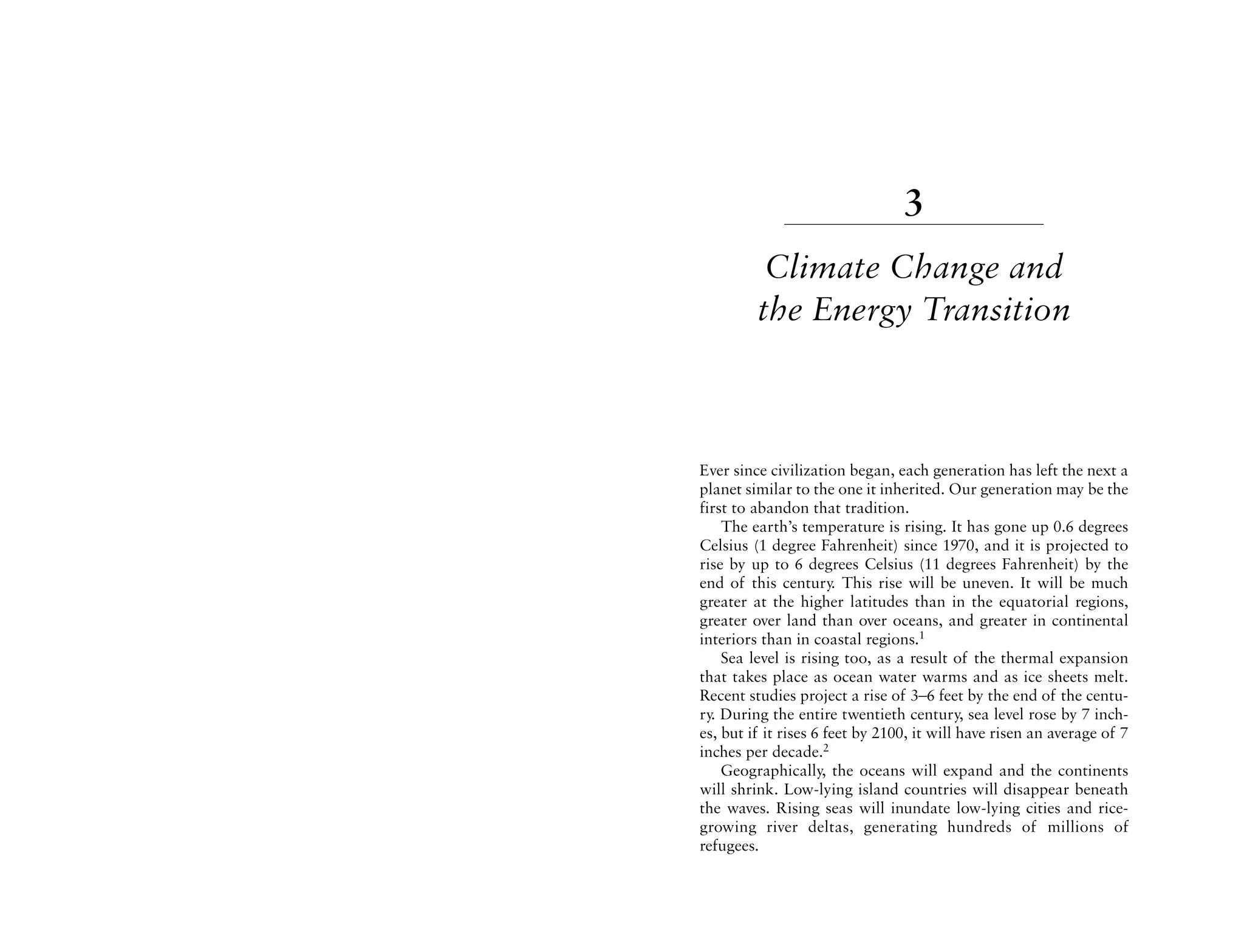 3
          Climate Change and
         the Energy Transition



Ever since civilization began, each generation has left the next a
planet similar to the one it inherited. Our generation may be the
first to abandon that tradition.
    The earth’s temperature is rising. It has gone up 0.6 degrees
Celsius (1 degree Fahrenheit) since 1970, and it is projected to
rise by up to 6 degrees Celsius (11 degrees Fahrenheit) by the
end of this century. This rise will be uneven. It will be much
greater at the higher latitudes than in the equatorial regions,
greater over land than over oceans, and greater in continental
interiors than in coastal regions.1
    Sea level is rising too, as a result of the thermal expansion
that takes place as ocean water warms and as ice sheets melt.
Recent studies project a rise of 3–6 feet by the end of the centu-
ry. During the entire twentieth century, sea level rose by 7 inch-
es, but if it rises 6 feet by 2100, it will have risen an average of 7
inches per decade.2
    Geographically, the oceans will expand and the continents
will shrink. Low-lying island countries will disappear beneath
the waves. Rising seas will inundate low-lying cities and rice-
growing river deltas, generating hundreds of millions of
refugees.
 