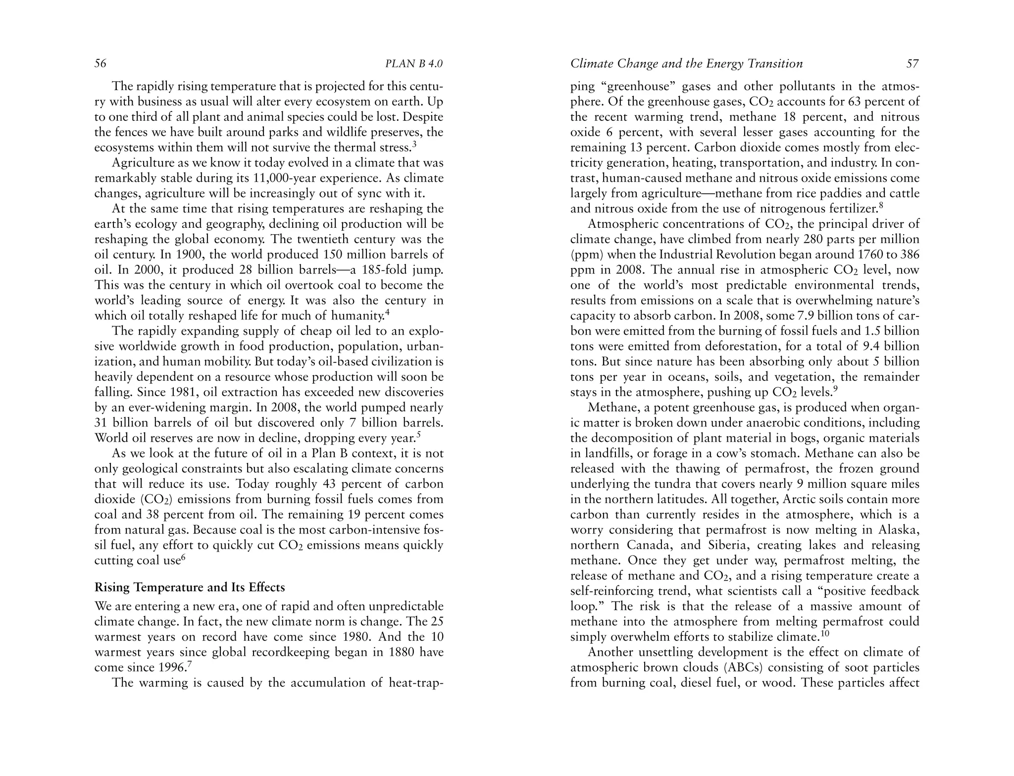 56                                                      PLAN B 4.0     Climate Change and the Energy Transition                       57
    The rapidly rising temperature that is projected for this centu-   ping “greenhouse” gases and other pollutants in the atmos-
ry with business as usual will alter every ecosystem on earth. Up      phere. Of the greenhouse gases, CO2 accounts for 63 percent of
to one third of all plant and animal species could be lost. Despite    the recent warming trend, methane 18 percent, and nitrous
the fences we have built around parks and wildlife preserves, the      oxide 6 percent, with several lesser gases accounting for the
ecosystems within them will not survive the thermal stress.3           remaining 13 percent. Carbon dioxide comes mostly from elec-
    Agriculture as we know it today evolved in a climate that was      tricity generation, heating, transportation, and industry. In con-
remarkably stable during its 11,000-year experience. As climate        trast, human-caused methane and nitrous oxide emissions come
changes, agriculture will be increasingly out of sync with it.         largely from agriculture—methane from rice paddies and cattle
    At the same time that rising temperatures are reshaping the        and nitrous oxide from the use of nitrogenous fertilizer.8
earth’s ecology and geography, declining oil production will be            Atmospheric concentrations of CO2, the principal driver of
reshaping the global economy. The twentieth century was the            climate change, have climbed from nearly 280 parts per million
oil century. In 1900, the world produced 150 million barrels of        (ppm) when the Industrial Revolution began around 1760 to 386
oil. In 2000, it produced 28 billion barrels—a 185-fold jump.          ppm in 2008. The annual rise in atmospheric CO2 level, now
This was the century in which oil overtook coal to become the          one of the world’s most predictable environmental trends,
world’s leading source of energy. It was also the century in           results from emissions on a scale that is overwhelming nature’s
which oil totally reshaped life for much of humanity.4                 capacity to absorb carbon. In 2008, some 7.9 billion tons of car-
    The rapidly expanding supply of cheap oil led to an explo-         bon were emitted from the burning of fossil fuels and 1.5 billion
sive worldwide growth in food production, population, urban-           tons were emitted from deforestation, for a total of 9.4 billion
ization, and human mobility. But today’s oil-based civilization is     tons. But since nature has been absorbing only about 5 billion
heavily dependent on a resource whose production will soon be          tons per year in oceans, soils, and vegetation, the remainder
falling. Since 1981, oil extraction has exceeded new discoveries       stays in the atmosphere, pushing up CO2 levels.9
by an ever-widening margin. In 2008, the world pumped nearly               Methane, a potent greenhouse gas, is produced when organ-
31 billion barrels of oil but discovered only 7 billion barrels.       ic matter is broken down under anaerobic conditions, including
World oil reserves are now in decline, dropping every year.5           the decomposition of plant material in bogs, organic materials
    As we look at the future of oil in a Plan B context, it is not     in landfills, or forage in a cow’s stomach. Methane can also be
only geological constraints but also escalating climate concerns       released with the thawing of permafrost, the frozen ground
that will reduce its use. Today roughly 43 percent of carbon           underlying the tundra that covers nearly 9 million square miles
dioxide (CO2) emissions from burning fossil fuels comes from           in the northern latitudes. All together, Arctic soils contain more
coal and 38 percent from oil. The remaining 19 percent comes           carbon than currently resides in the atmosphere, which is a
from natural gas. Because coal is the most carbon-intensive fos-       worry considering that permafrost is now melting in Alaska,
sil fuel, any effort to quickly cut CO2 emissions means quickly        northern Canada, and Siberia, creating lakes and releasing
cutting coal use6                                                      methane. Once they get under way, permafrost melting, the
                                                                       release of methane and CO2, and a rising temperature create a
Rising Temperature and Its Effects                                     self-reinforcing trend, what scientists call a “positive feedback
We are entering a new era, one of rapid and often unpredictable        loop.” The risk is that the release of a massive amount of
climate change. In fact, the new climate norm is change. The 25        methane into the atmosphere from melting permafrost could
warmest years on record have come since 1980. And the 10               simply overwhelm efforts to stabilize climate.10
warmest years since global recordkeeping began in 1880 have                Another unsettling development is the effect on climate of
come since 1996.7                                                      atmospheric brown clouds (ABCs) consisting of soot particles
   The warming is caused by the accumulation of heat-trap-             from burning coal, diesel fuel, or wood. These particles affect
 