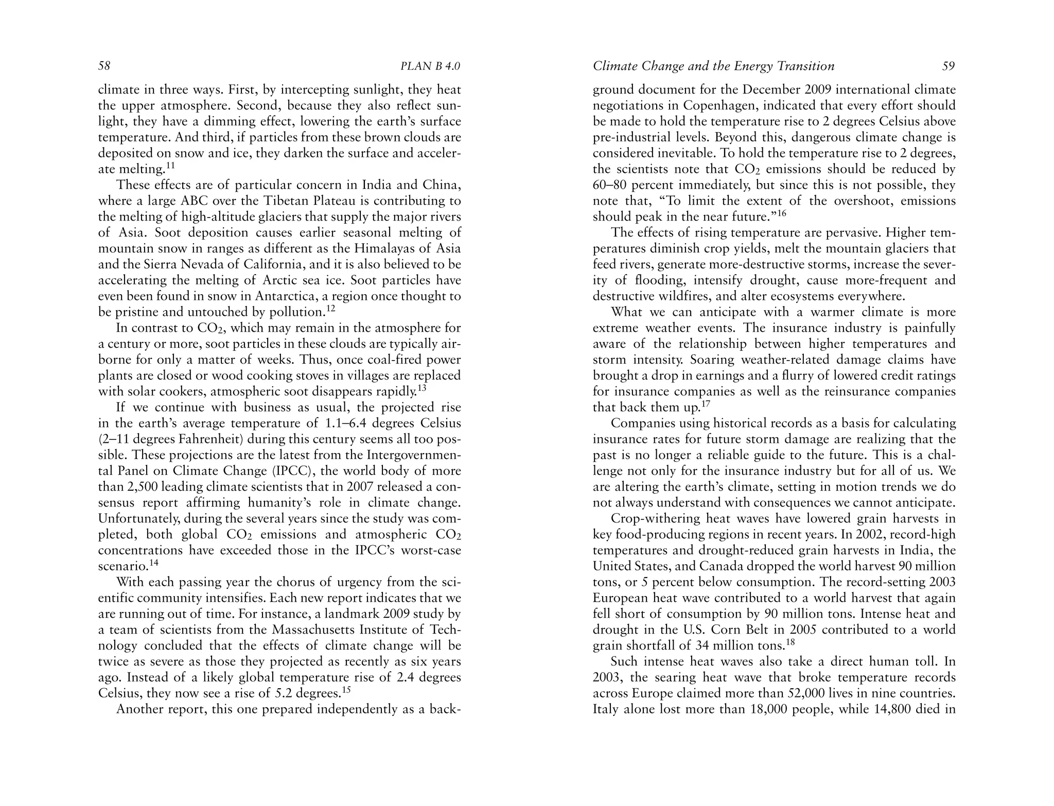 58                                                      PLAN B 4.0     Climate Change and the Energy Transition                       59
climate in three ways. First, by intercepting sunlight, they heat      ground document for the December 2009 international climate
the upper atmosphere. Second, because they also reflect sun-           negotiations in Copenhagen, indicated that every effort should
light, they have a dimming effect, lowering the earth’s surface        be made to hold the temperature rise to 2 degrees Celsius above
temperature. And third, if particles from these brown clouds are       pre-industrial levels. Beyond this, dangerous climate change is
deposited on snow and ice, they darken the surface and acceler-        considered inevitable. To hold the temperature rise to 2 degrees,
ate melting.11                                                         the scientists note that CO2 emissions should be reduced by
    These effects are of particular concern in India and China,        60–80 percent immediately, but since this is not possible, they
where a large ABC over the Tibetan Plateau is contributing to          note that, “To limit the extent of the overshoot, emissions
the melting of high-altitude glaciers that supply the major rivers     should peak in the near future.”16
of Asia. Soot deposition causes earlier seasonal melting of                The effects of rising temperature are pervasive. Higher tem-
mountain snow in ranges as different as the Himalayas of Asia          peratures diminish crop yields, melt the mountain glaciers that
and the Sierra Nevada of California, and it is also believed to be     feed rivers, generate more-destructive storms, increase the sever-
accelerating the melting of Arctic sea ice. Soot particles have        ity of flooding, intensify drought, cause more-frequent and
even been found in snow in Antarctica, a region once thought to        destructive wildfires, and alter ecosystems everywhere.
be pristine and untouched by pollution.12                                  What we can anticipate with a warmer climate is more
    In contrast to CO2, which may remain in the atmosphere for         extreme weather events. The insurance industry is painfully
a century or more, soot particles in these clouds are typically air-   aware of the relationship between higher temperatures and
borne for only a matter of weeks. Thus, once coal-fired power          storm intensity. Soaring weather-related damage claims have
plants are closed or wood cooking stoves in villages are replaced      brought a drop in earnings and a flurry of lowered credit ratings
with solar cookers, atmospheric soot disappears rapidly.13             for insurance companies as well as the reinsurance companies
    If we continue with business as usual, the projected rise          that back them up.17
in the earth’s average temperature of 1.1–6.4 degrees Celsius              Companies using historical records as a basis for calculating
(2–11 degrees Fahrenheit) during this century seems all too pos-       insurance rates for future storm damage are realizing that the
sible. These projections are the latest from the Intergovernmen-       past is no longer a reliable guide to the future. This is a chal-
tal Panel on Climate Change (IPCC), the world body of more             lenge not only for the insurance industry but for all of us. We
than 2,500 leading climate scientists that in 2007 released a con-     are altering the earth’s climate, setting in motion trends we do
sensus report affirming humanity’s role in climate change.             not always understand with consequences we cannot anticipate.
Unfortunately, during the several years since the study was com-           Crop-withering heat waves have lowered grain harvests in
pleted, both global CO2 emissions and atmospheric CO2                  key food-producing regions in recent years. In 2002, record-high
concentrations have exceeded those in the IPCC’s worst-case            temperatures and drought-reduced grain harvests in India, the
scenario.14                                                            United States, and Canada dropped the world harvest 90 million
    With each passing year the chorus of urgency from the sci-         tons, or 5 percent below consumption. The record-setting 2003
entific community intensifies. Each new report indicates that we       European heat wave contributed to a world harvest that again
are running out of time. For instance, a landmark 2009 study by        fell short of consumption by 90 million tons. Intense heat and
a team of scientists from the Massachusetts Institute of Tech-         drought in the U.S. Corn Belt in 2005 contributed to a world
nology concluded that the effects of climate change will be            grain shortfall of 34 million tons.18
twice as severe as those they projected as recently as six years           Such intense heat waves also take a direct human toll. In
ago. Instead of a likely global temperature rise of 2.4 degrees        2003, the searing heat wave that broke temperature records
Celsius, they now see a rise of 5.2 degrees.15                         across Europe claimed more than 52,000 lives in nine countries.
    Another report, this one prepared independently as a back-         Italy alone lost more than 18,000 people, while 14,800 died in
 