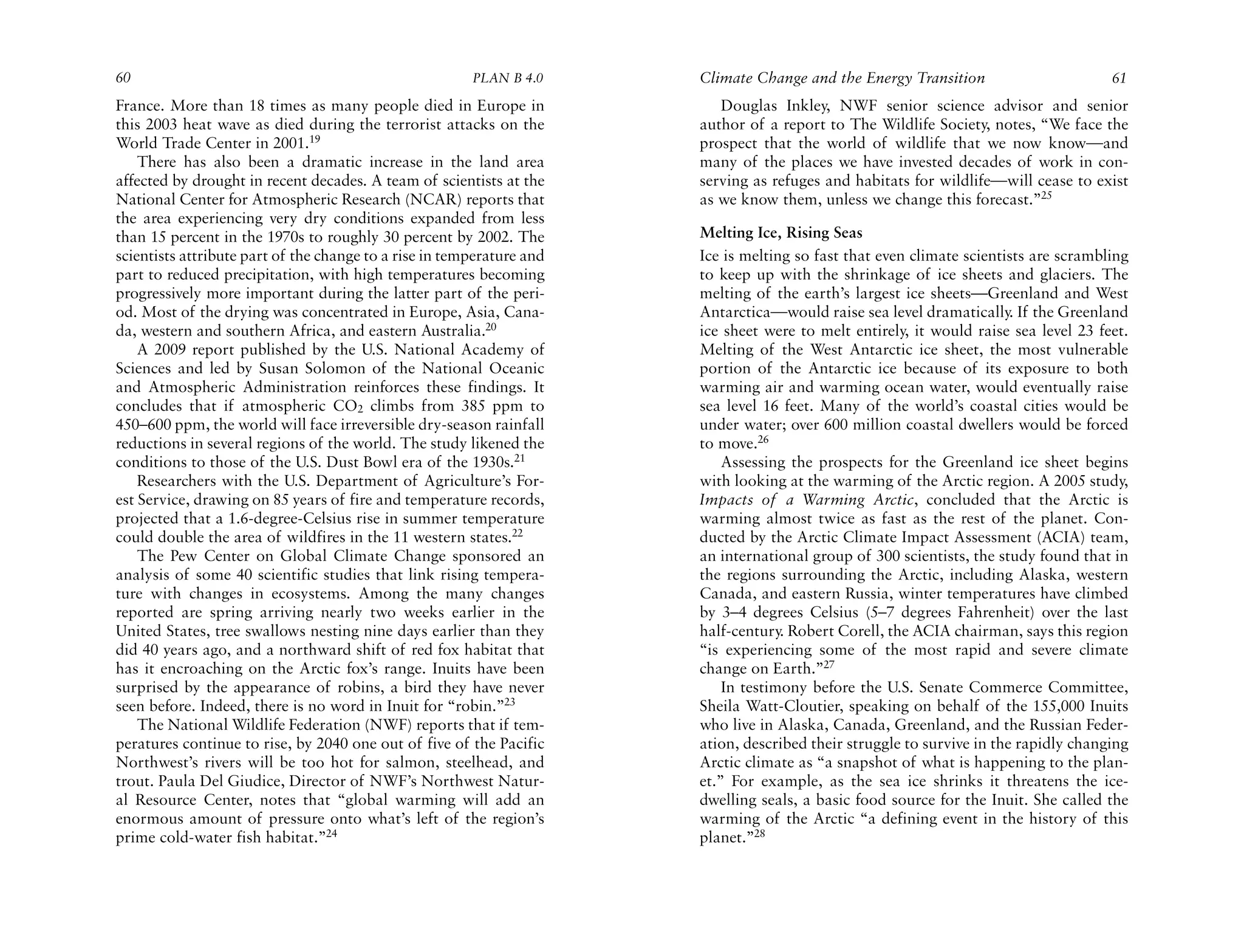 60                                                      PLAN B 4.0     Climate Change and the Energy Transition                       61
France. More than 18 times as many people died in Europe in               Douglas Inkley, NWF senior science advisor and senior
this 2003 heat wave as died during the terrorist attacks on the        author of a report to The Wildlife Society, notes, “We face the
World Trade Center in 2001.19                                          prospect that the world of wildlife that we now know—and
    There has also been a dramatic increase in the land area           many of the places we have invested decades of work in con-
affected by drought in recent decades. A team of scientists at the     serving as refuges and habitats for wildlife—will cease to exist
National Center for Atmospheric Research (NCAR) reports that           as we know them, unless we change this forecast.”25
the area experiencing very dry conditions expanded from less
than 15 percent in the 1970s to roughly 30 percent by 2002. The        Melting Ice, Rising Seas
scientists attribute part of the change to a rise in temperature and   Ice is melting so fast that even climate scientists are scrambling
part to reduced precipitation, with high temperatures becoming         to keep up with the shrinkage of ice sheets and glaciers. The
progressively more important during the latter part of the peri-       melting of the earth’s largest ice sheets—Greenland and West
od. Most of the drying was concentrated in Europe, Asia, Cana-         Antarctica—would raise sea level dramatically. If the Greenland
da, western and southern Africa, and eastern Australia.20              ice sheet were to melt entirely, it would raise sea level 23 feet.
    A 2009 report published by the U.S. National Academy of            Melting of the West Antarctic ice sheet, the most vulnerable
Sciences and led by Susan Solomon of the National Oceanic              portion of the Antarctic ice because of its exposure to both
and Atmospheric Administration reinforces these findings. It           warming air and warming ocean water, would eventually raise
concludes that if atmospheric CO2 climbs from 385 ppm to               sea level 16 feet. Many of the world’s coastal cities would be
450–600 ppm, the world will face irreversible dry-season rainfall      under water; over 600 million coastal dwellers would be forced
reductions in several regions of the world. The study likened the      to move.26
conditions to those of the U.S. Dust Bowl era of the 1930s.21              Assessing the prospects for the Greenland ice sheet begins
    Researchers with the U.S. Department of Agriculture’s For-         with looking at the warming of the Arctic region. A 2005 study,
est Service, drawing on 85 years of fire and temperature records,      Impacts of a Warming Arctic, concluded that the Arctic is
projected that a 1.6-degree-Celsius rise in summer temperature         warming almost twice as fast as the rest of the planet. Con-
could double the area of wildfires in the 11 western states.22         ducted by the Arctic Climate Impact Assessment (ACIA) team,
    The Pew Center on Global Climate Change sponsored an               an international group of 300 scientists, the study found that in
analysis of some 40 scientific studies that link rising tempera-       the regions surrounding the Arctic, including Alaska, western
ture with changes in ecosystems. Among the many changes                Canada, and eastern Russia, winter temperatures have climbed
reported are spring arriving nearly two weeks earlier in the           by 3–4 degrees Celsius (5–7 degrees Fahrenheit) over the last
United States, tree swallows nesting nine days earlier than they       half-century. Robert Corell, the ACIA chairman, says this region
did 40 years ago, and a northward shift of red fox habitat that        “is experiencing some of the most rapid and severe climate
has it encroaching on the Arctic fox’s range. Inuits have been         change on Earth.”27
surprised by the appearance of robins, a bird they have never              In testimony before the U.S. Senate Commerce Committee,
seen before. Indeed, there is no word in Inuit for “robin.”23          Sheila Watt-Cloutier, speaking on behalf of the 155,000 Inuits
    The National Wildlife Federation (NWF) reports that if tem-        who live in Alaska, Canada, Greenland, and the Russian Feder-
peratures continue to rise, by 2040 one out of five of the Pacific     ation, described their struggle to survive in the rapidly changing
Northwest’s rivers will be too hot for salmon, steelhead, and          Arctic climate as “a snapshot of what is happening to the plan-
trout. Paula Del Giudice, Director of NWF’s Northwest Natur-           et.” For example, as the sea ice shrinks it threatens the ice-
al Resource Center, notes that “global warming will add an             dwelling seals, a basic food source for the Inuit. She called the
enormous amount of pressure onto what’s left of the region’s           warming of the Arctic “a defining event in the history of this
prime cold-water fish habitat.”24                                      planet.”28
 
