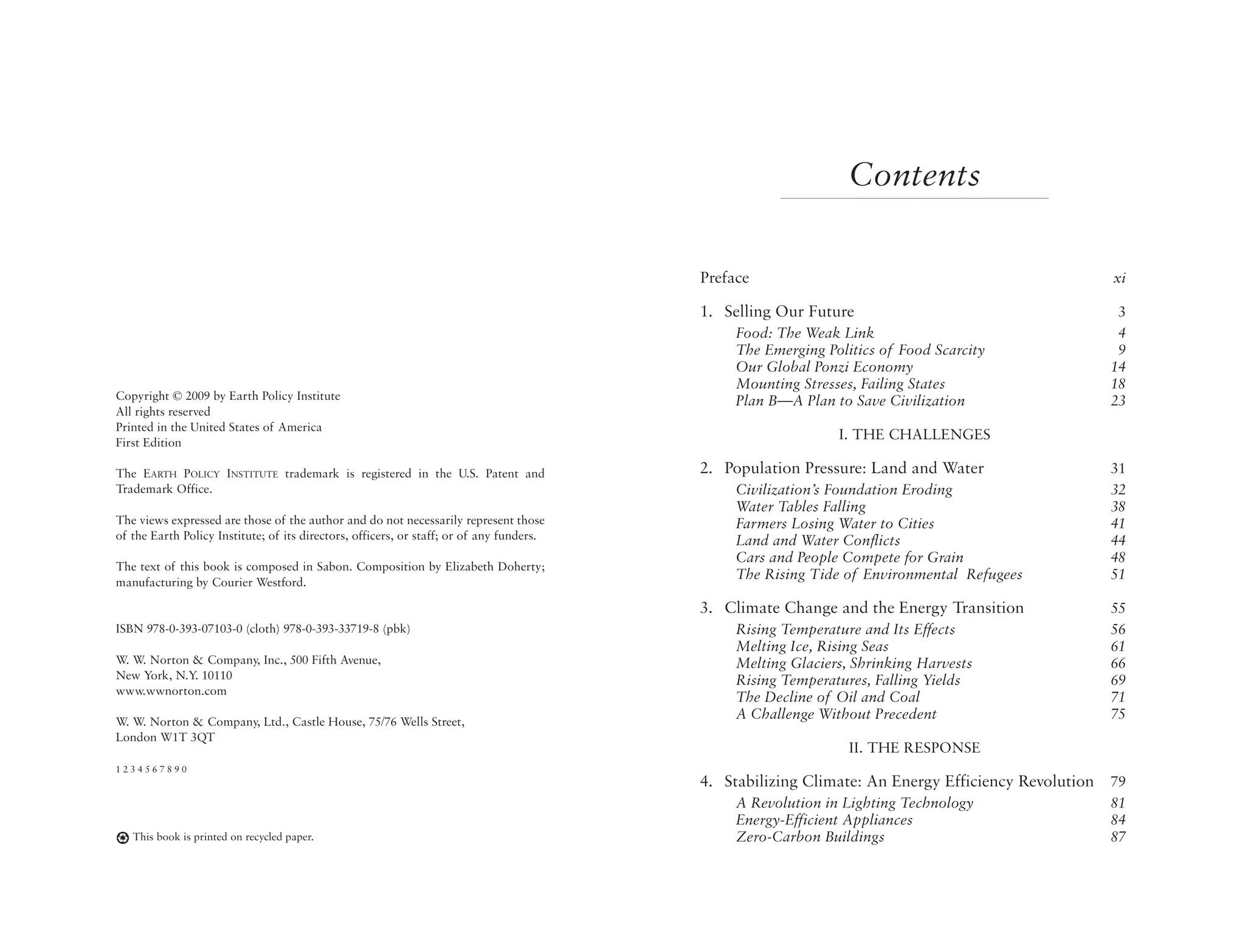 Contents

                                                                                          Preface                                                 xi

                                                                                          1. Selling Our Future                                   3
                                                                                               Food: The Weak Link                                4
                                                                                               The Emerging Politics of Food Scarcity             9
                                                                                               Our Global Ponzi Economy                          14
                                                                                               Mounting Stresses, Failing States                 18
Copyright © 2009 by Earth Policy Institute                                                     Plan B—A Plan to Save Civilization                23
All rights reserved
Printed in the United States of America
First Edition
                                                                                                              I. THE CHALLENGES

The EARTH POLICY INSTITUTE trademark is registered in the U.S. Patent and                 2. Population Pressure: Land and Water                 31
Trademark Office.                                                                              Civilization’s Foundation Eroding                 32
                                                                                               Water Tables Falling                              38
The views expressed are those of the author and do not necessarily represent those             Farmers Losing Water to Cities                    41
of the Earth Policy Institute; of its directors, officers, or staff; or of any funders.        Land and Water Conflicts                          44
                                                                                               Cars and People Compete for Grain                 48
The text of this book is composed in Sabon. Composition by Elizabeth Doherty;
manufacturing by Courier Westford.
                                                                                               The Rising Tide of Environmental Refugees         51

                                                                                          3. Climate Change and the Energy Transition            55
ISBN 978-0-393-07103-0 (cloth) 978-0-393-33719-8 (pbk)                                         Rising Temperature and Its Effects                56
                                                                                               Melting Ice, Rising Seas                          61
W. W. Norton & Company, Inc., 500 Fifth Avenue,                                                Melting Glaciers, Shrinking Harvests              66
New York, N.Y. 10110                                                                           Rising Temperatures, Falling Yields               69
www.wwnorton.com
                                                                                               The Decline of Oil and Coal                       71
W. W. Norton & Company, Ltd., Castle House, 75/76 Wells Street,
                                                                                               A Challenge Without Precedent                     75
London W1T 3QT
                                                                                                                II. THE RESPONSE
1234567890
                                                                                          4. Stabilizing Climate: An Energy Efficiency Revolution 79
                                                                                               A Revolution in Lighting Technology               81
                                                                                               Energy-Efficient Appliances                       84
   This book is printed on recycled paper.                                                     Zero-Carbon Buildings                             87
 
