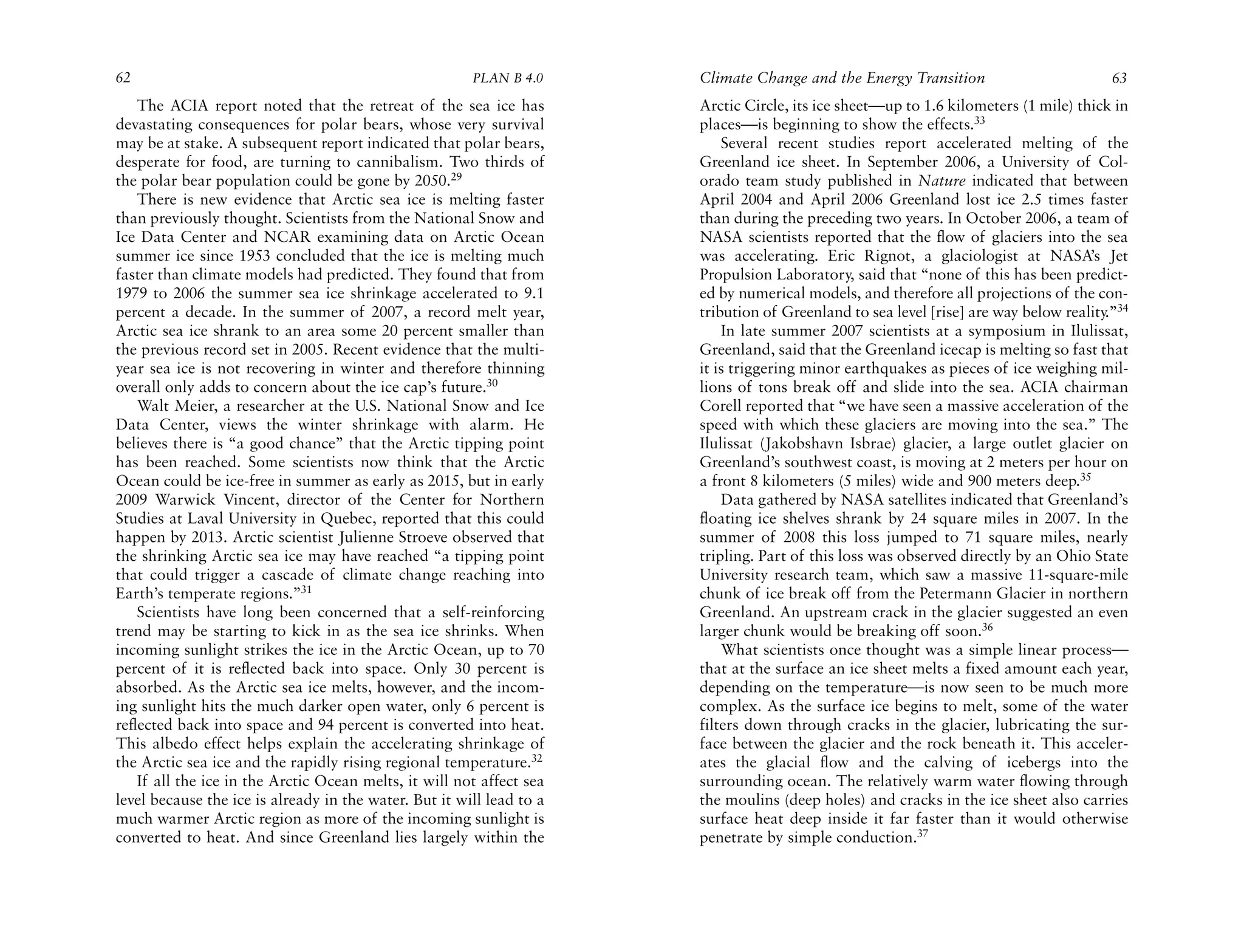 62                                                      PLAN B 4.0     Climate Change and the Energy Transition                         63
    The ACIA report noted that the retreat of the sea ice has          Arctic Circle, its ice sheet—up to 1.6 kilometers (1 mile) thick in
devastating consequences for polar bears, whose very survival          places—is beginning to show the effects.33
may be at stake. A subsequent report indicated that polar bears,           Several recent studies report accelerated melting of the
desperate for food, are turning to cannibalism. Two thirds of          Greenland ice sheet. In September 2006, a University of Col-
the polar bear population could be gone by 2050.29                     orado team study published in Nature indicated that between
    There is new evidence that Arctic sea ice is melting faster        April 2004 and April 2006 Greenland lost ice 2.5 times faster
than previously thought. Scientists from the National Snow and         than during the preceding two years. In October 2006, a team of
Ice Data Center and NCAR examining data on Arctic Ocean                NASA scientists reported that the flow of glaciers into the sea
summer ice since 1953 concluded that the ice is melting much           was accelerating. Eric Rignot, a glaciologist at NASA’s Jet
faster than climate models had predicted. They found that from         Propulsion Laboratory, said that “none of this has been predict-
1979 to 2006 the summer sea ice shrinkage accelerated to 9.1           ed by numerical models, and therefore all projections of the con-
percent a decade. In the summer of 2007, a record melt year,           tribution of Greenland to sea level [rise] are way below reality.”34
Arctic sea ice shrank to an area some 20 percent smaller than              In late summer 2007 scientists at a symposium in Ilulissat,
the previous record set in 2005. Recent evidence that the multi-       Greenland, said that the Greenland icecap is melting so fast that
year sea ice is not recovering in winter and therefore thinning        it is triggering minor earthquakes as pieces of ice weighing mil-
overall only adds to concern about the ice cap’s future.30             lions of tons break off and slide into the sea. ACIA chairman
    Walt Meier, a researcher at the U.S. National Snow and Ice         Corell reported that “we have seen a massive acceleration of the
Data Center, views the winter shrinkage with alarm. He                 speed with which these glaciers are moving into the sea.” The
believes there is “a good chance” that the Arctic tipping point        Ilulissat (Jakobshavn Isbrae) glacier, a large outlet glacier on
has been reached. Some scientists now think that the Arctic            Greenland’s southwest coast, is moving at 2 meters per hour on
Ocean could be ice-free in summer as early as 2015, but in early       a front 8 kilometers (5 miles) wide and 900 meters deep.35
2009 Warwick Vincent, director of the Center for Northern                  Data gathered by NASA satellites indicated that Greenland’s
Studies at Laval University in Quebec, reported that this could        floating ice shelves shrank by 24 square miles in 2007. In the
happen by 2013. Arctic scientist Julienne Stroeve observed that        summer of 2008 this loss jumped to 71 square miles, nearly
the shrinking Arctic sea ice may have reached “a tipping point         tripling. Part of this loss was observed directly by an Ohio State
that could trigger a cascade of climate change reaching into           University research team, which saw a massive 11-square-mile
Earth’s temperate regions.”31                                          chunk of ice break off from the Petermann Glacier in northern
    Scientists have long been concerned that a self-reinforcing        Greenland. An upstream crack in the glacier suggested an even
trend may be starting to kick in as the sea ice shrinks. When          larger chunk would be breaking off soon.36
incoming sunlight strikes the ice in the Arctic Ocean, up to 70            What scientists once thought was a simple linear process—
percent of it is reflected back into space. Only 30 percent is         that at the surface an ice sheet melts a fixed amount each year,
absorbed. As the Arctic sea ice melts, however, and the incom-         depending on the temperature—is now seen to be much more
ing sunlight hits the much darker open water, only 6 percent is        complex. As the surface ice begins to melt, some of the water
reflected back into space and 94 percent is converted into heat.       filters down through cracks in the glacier, lubricating the sur-
This albedo effect helps explain the accelerating shrinkage of         face between the glacier and the rock beneath it. This acceler-
the Arctic sea ice and the rapidly rising regional temperature.32      ates the glacial flow and the calving of icebergs into the
    If all the ice in the Arctic Ocean melts, it will not affect sea   surrounding ocean. The relatively warm water flowing through
level because the ice is already in the water. But it will lead to a   the moulins (deep holes) and cracks in the ice sheet also carries
much warmer Arctic region as more of the incoming sunlight is          surface heat deep inside it far faster than it would otherwise
converted to heat. And since Greenland lies largely within the         penetrate by simple conduction.37
 
