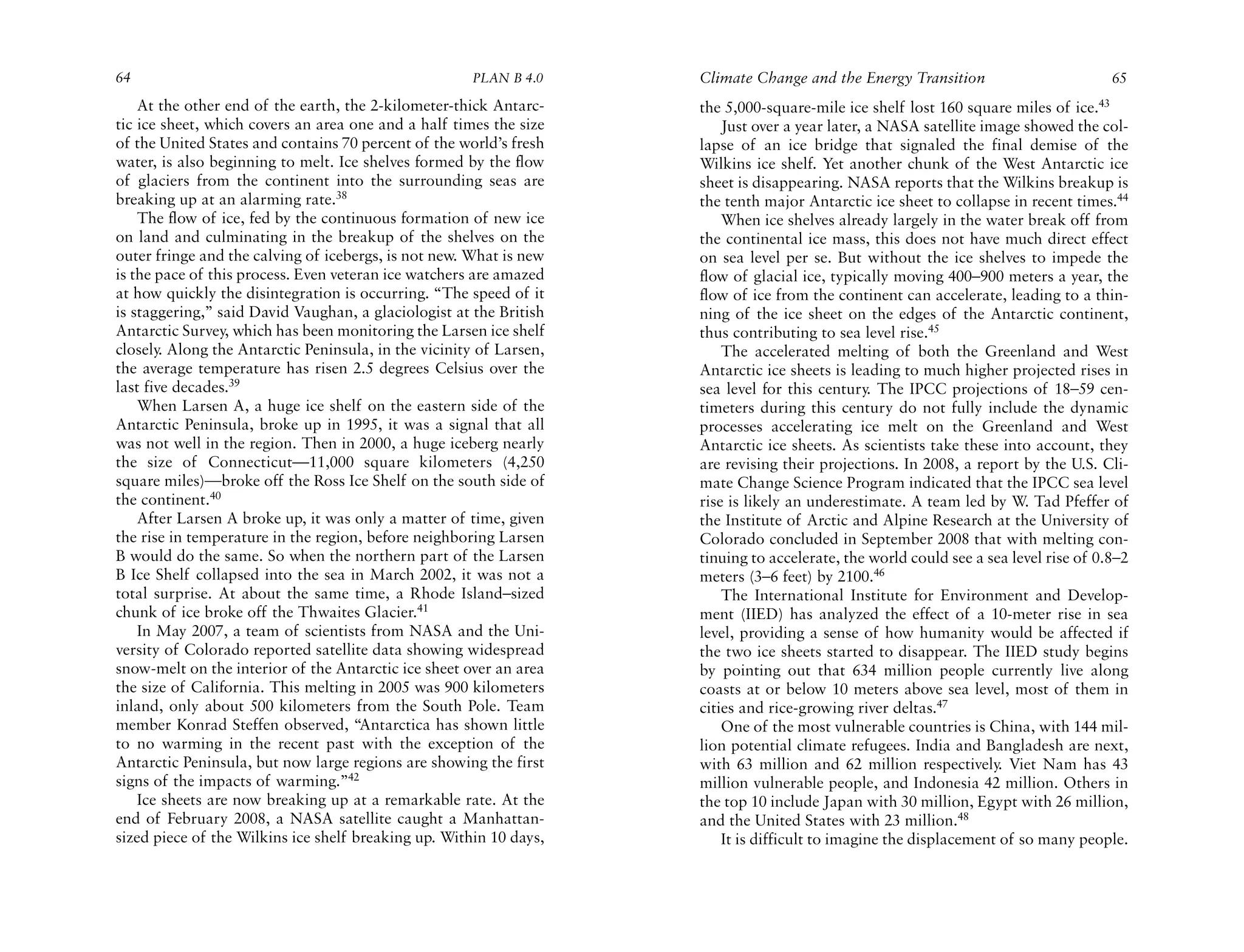 64                                                    PLAN B 4.0     Climate Change and the Energy Transition                         65
    At the other end of the earth, the 2-kilometer-thick Antarc-     the 5,000-square-mile ice shelf lost 160 square miles of ice.43
tic ice sheet, which covers an area one and a half times the size        Just over a year later, a NASA satellite image showed the col-
of the United States and contains 70 percent of the world’s fresh    lapse of an ice bridge that signaled the final demise of the
water, is also beginning to melt. Ice shelves formed by the flow     Wilkins ice shelf. Yet another chunk of the West Antarctic ice
of glaciers from the continent into the surrounding seas are         sheet is disappearing. NASA reports that the Wilkins breakup is
breaking up at an alarming rate.38                                   the tenth major Antarctic ice sheet to collapse in recent times.44
    The flow of ice, fed by the continuous formation of new ice          When ice shelves already largely in the water break off from
on land and culminating in the breakup of the shelves on the         the continental ice mass, this does not have much direct effect
outer fringe and the calving of icebergs, is not new. What is new    on sea level per se. But without the ice shelves to impede the
is the pace of this process. Even veteran ice watchers are amazed    flow of glacial ice, typically moving 400–900 meters a year, the
at how quickly the disintegration is occurring. “The speed of it     flow of ice from the continent can accelerate, leading to a thin-
is staggering,” said David Vaughan, a glaciologist at the British    ning of the ice sheet on the edges of the Antarctic continent,
Antarctic Survey, which has been monitoring the Larsen ice shelf     thus contributing to sea level rise.45
closely. Along the Antarctic Peninsula, in the vicinity of Larsen,       The accelerated melting of both the Greenland and West
the average temperature has risen 2.5 degrees Celsius over the       Antarctic ice sheets is leading to much higher projected rises in
last five decades.39                                                 sea level for this century. The IPCC projections of 18–59 cen-
    When Larsen A, a huge ice shelf on the eastern side of the       timeters during this century do not fully include the dynamic
Antarctic Peninsula, broke up in 1995, it was a signal that all      processes accelerating ice melt on the Greenland and West
was not well in the region. Then in 2000, a huge iceberg nearly      Antarctic ice sheets. As scientists take these into account, they
the size of Connecticut—11,000 square kilometers (4,250              are revising their projections. In 2008, a report by the U.S. Cli-
square miles)—broke off the Ross Ice Shelf on the south side of      mate Change Science Program indicated that the IPCC sea level
the continent.40                                                     rise is likely an underestimate. A team led by W. Tad Pfeffer of
    After Larsen A broke up, it was only a matter of time, given     the Institute of Arctic and Alpine Research at the University of
the rise in temperature in the region, before neighboring Larsen     Colorado concluded in September 2008 that with melting con-
B would do the same. So when the northern part of the Larsen         tinuing to accelerate, the world could see a sea level rise of 0.8–2
B Ice Shelf collapsed into the sea in March 2002, it was not a       meters (3–6 feet) by 2100.46
total surprise. At about the same time, a Rhode Island–sized             The International Institute for Environment and Develop-
chunk of ice broke off the Thwaites Glacier.41                       ment (IIED) has analyzed the effect of a 10-meter rise in sea
    In May 2007, a team of scientists from NASA and the Uni-         level, providing a sense of how humanity would be affected if
versity of Colorado reported satellite data showing widespread       the two ice sheets started to disappear. The IIED study begins
snow-melt on the interior of the Antarctic ice sheet over an area    by pointing out that 634 million people currently live along
the size of California. This melting in 2005 was 900 kilometers      coasts at or below 10 meters above sea level, most of them in
inland, only about 500 kilometers from the South Pole. Team          cities and rice-growing river deltas.47
member Konrad Steffen observed, “Antarctica has shown little             One of the most vulnerable countries is China, with 144 mil-
to no warming in the recent past with the exception of the           lion potential climate refugees. India and Bangladesh are next,
Antarctic Peninsula, but now large regions are showing the first     with 63 million and 62 million respectively. Viet Nam has 43
signs of the impacts of warming.”42                                  million vulnerable people, and Indonesia 42 million. Others in
    Ice sheets are now breaking up at a remarkable rate. At the      the top 10 include Japan with 30 million, Egypt with 26 million,
end of February 2008, a NASA satellite caught a Manhattan-           and the United States with 23 million.48
sized piece of the Wilkins ice shelf breaking up. Within 10 days,        It is difficult to imagine the displacement of so many people.
 