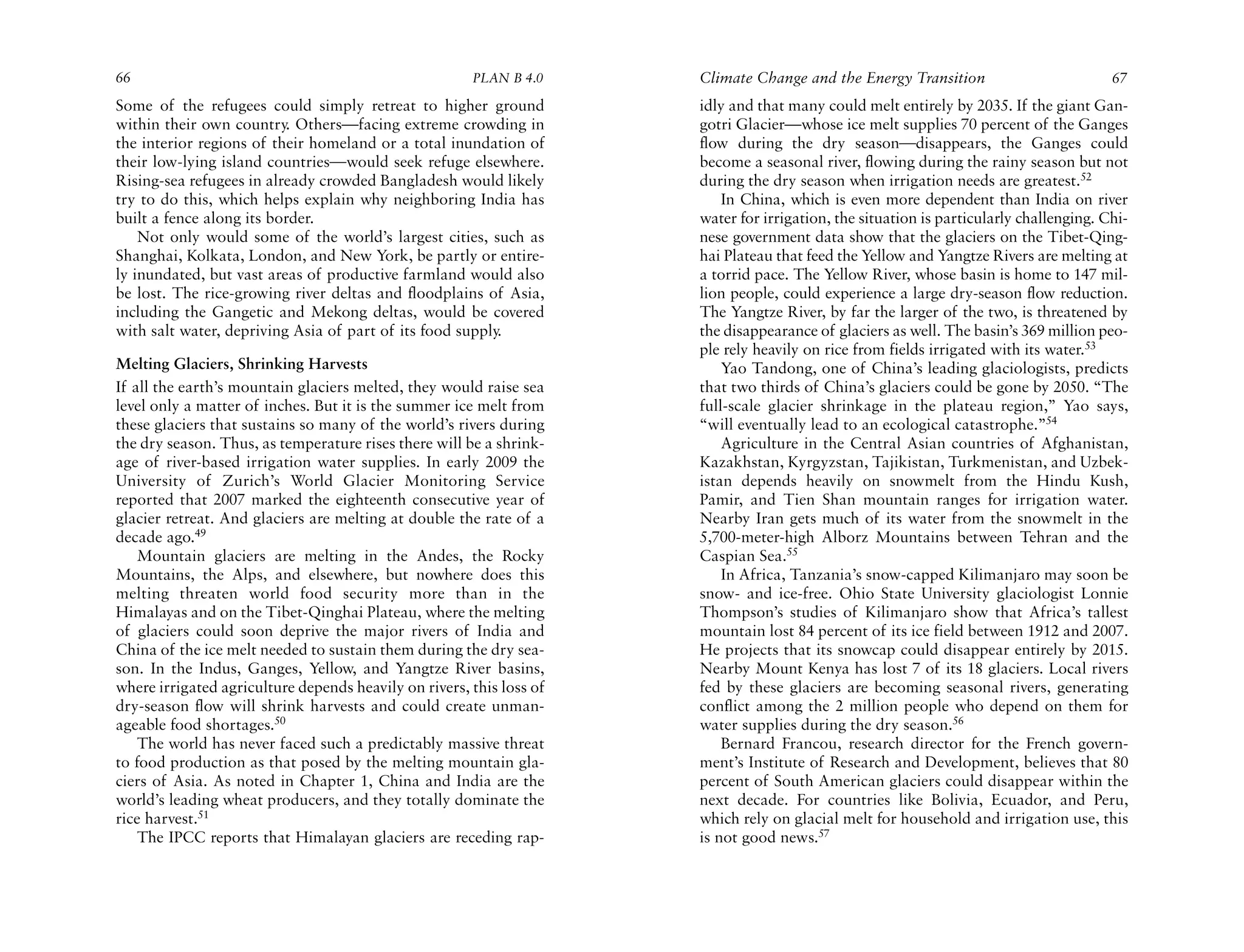 66                                                     PLAN B 4.0     Climate Change and the Energy Transition                          67
Some of the refugees could simply retreat to higher ground            idly and that many could melt entirely by 2035. If the giant Gan-
within their own country. Others—facing extreme crowding in           gotri Glacier—whose ice melt supplies 70 percent of the Ganges
the interior regions of their homeland or a total inundation of       flow during the dry season—disappears, the Ganges could
their low-lying island countries—would seek refuge elsewhere.         become a seasonal river, flowing during the rainy season but not
Rising-sea refugees in already crowded Bangladesh would likely        during the dry season when irrigation needs are greatest.52
try to do this, which helps explain why neighboring India has             In China, which is even more dependent than India on river
built a fence along its border.                                       water for irrigation, the situation is particularly challenging. Chi-
    Not only would some of the world’s largest cities, such as        nese government data show that the glaciers on the Tibet-Qing-
Shanghai, Kolkata, London, and New York, be partly or entire-         hai Plateau that feed the Yellow and Yangtze Rivers are melting at
ly inundated, but vast areas of productive farmland would also        a torrid pace. The Yellow River, whose basin is home to 147 mil-
be lost. The rice-growing river deltas and floodplains of Asia,       lion people, could experience a large dry-season flow reduction.
including the Gangetic and Mekong deltas, would be covered            The Yangtze River, by far the larger of the two, is threatened by
with salt water, depriving Asia of part of its food supply.           the disappearance of glaciers as well. The basin’s 369 million peo-
                                                                      ple rely heavily on rice from fields irrigated with its water.53
Melting Glaciers, Shrinking Harvests                                      Yao Tandong, one of China’s leading glaciologists, predicts
If all the earth’s mountain glaciers melted, they would raise sea     that two thirds of China’s glaciers could be gone by 2050. “The
level only a matter of inches. But it is the summer ice melt from     full-scale glacier shrinkage in the plateau region,” Yao says,
these glaciers that sustains so many of the world’s rivers during     “will eventually lead to an ecological catastrophe.”54
the dry season. Thus, as temperature rises there will be a shrink-        Agriculture in the Central Asian countries of Afghanistan,
age of river-based irrigation water supplies. In early 2009 the       Kazakhstan, Kyrgyzstan, Tajikistan, Turkmenistan, and Uzbek-
University of Zurich’s World Glacier Monitoring Service               istan depends heavily on snowmelt from the Hindu Kush,
reported that 2007 marked the eighteenth consecutive year of          Pamir, and Tien Shan mountain ranges for irrigation water.
glacier retreat. And glaciers are melting at double the rate of a     Nearby Iran gets much of its water from the snowmelt in the
decade ago.49                                                         5,700-meter-high Alborz Mountains between Tehran and the
    Mountain glaciers are melting in the Andes, the Rocky             Caspian Sea.55
Mountains, the Alps, and elsewhere, but nowhere does this                 In Africa, Tanzania’s snow-capped Kilimanjaro may soon be
melting threaten world food security more than in the                 snow- and ice-free. Ohio State University glaciologist Lonnie
Himalayas and on the Tibet-Qinghai Plateau, where the melting         Thompson’s studies of Kilimanjaro show that Africa’s tallest
of glaciers could soon deprive the major rivers of India and          mountain lost 84 percent of its ice field between 1912 and 2007.
China of the ice melt needed to sustain them during the dry sea-      He projects that its snowcap could disappear entirely by 2015.
son. In the Indus, Ganges, Yellow, and Yangtze River basins,          Nearby Mount Kenya has lost 7 of its 18 glaciers. Local rivers
where irrigated agriculture depends heavily on rivers, this loss of   fed by these glaciers are becoming seasonal rivers, generating
dry-season flow will shrink harvests and could create unman-          conflict among the 2 million people who depend on them for
ageable food shortages.50                                             water supplies during the dry season.56
    The world has never faced such a predictably massive threat           Bernard Francou, research director for the French govern-
to food production as that posed by the melting mountain gla-         ment’s Institute of Research and Development, believes that 80
ciers of Asia. As noted in Chapter 1, China and India are the         percent of South American glaciers could disappear within the
world’s leading wheat producers, and they totally dominate the        next decade. For countries like Bolivia, Ecuador, and Peru,
rice harvest.51                                                       which rely on glacial melt for household and irrigation use, this
    The IPCC reports that Himalayan glaciers are receding rap-        is not good news.57
 